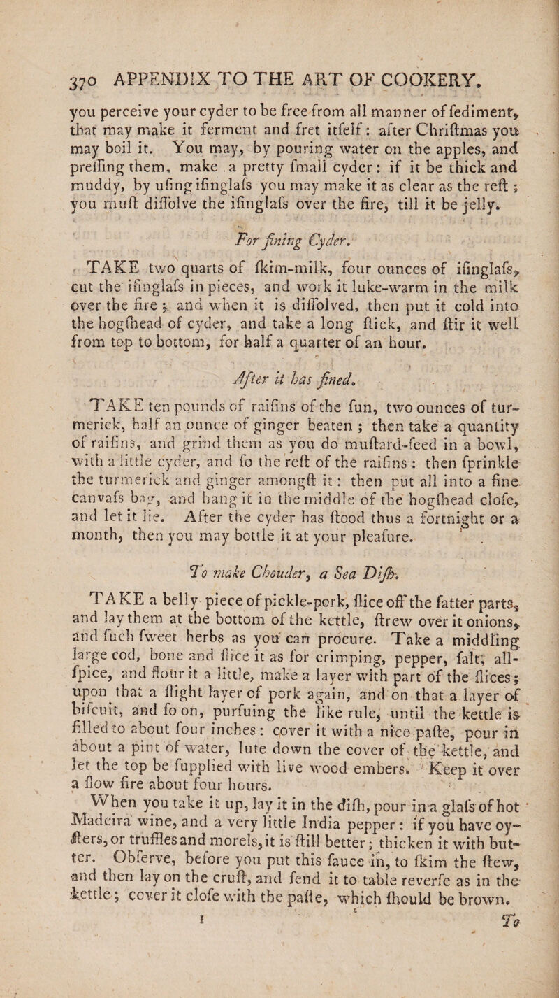 you perceive your cyder to be free from all manner of fediment* that may make it ferment and fret itfeif: after Chriftmas you may boil it. You may, by pouring water on the apples, and preifing them, make a pretty fmali cyder: if it be thick and muddy, by ufingifinglafs you may make it as clear as the reft; you mult diffolve the ifmglafs over the fire, till it be jelly. For fining Cyder. TAKE two quarts of fkim-milk, four ounces of ifinglafs,. cut the ifmglafs in pieces, and work it luke-warm in the milk over the fire 5 and when it is diffolved, then put it cold into the hog (head of cyder, and take a long flick, and ftir it well from top to bottom, for half a quarter of an hour. ■. » J Jfiler it has fined. TAKE ten pounds of raifins of the fun, two ounces of tur- merick, half an ounce of ginger beaten ; then take a quantity of raifins, and grind them as you do muftard-feed in a bowl, with a little cyder, and fo the reft of the raifins : then fprinlde the turmerick and ginger amongft it: then put all into a fine canvafs bag, and hang it in the middle of the hogfhead clofc,. and let it lie. After the cyder has flood thus a fortnight or a month, then you may bottle it at your pleafure. To make C'bonder> a Sea Dlfih. T A KE a bell y piece of pickle-pork, flice off the fatter parts, and lay them at the bottom of the kettle, fir gw over it onions, and luch fweet herbs as you can procure. Take a middling large cod, bone and flice it as for crimping, pepper, fait, all- fpice, and Hour it a little, make a layer with part of the flices; upon that a flight layer of pork again, and on that a layer of bifcuit, andfoon, purfuing the like rule, until the kettle, is filled to about four inches : cover it with a nice pafte, pour in about a pint of water, lute down the cover of the kettle, and let the top be fupplied with live wood embers. Keep it over a flow fire about four hours. When you take it up, lay it in the difh, pour in-a glals of hot Madeira wine, and a very little India pepper: if you have Qy«* 4ieis,oi truffles and morels, it is flill better; thicken it with but- ter. Obferve, before you put this fauce in, to fkim the flew, •and then lay on the cruft, and fend it to table reverfe as in the kettle 5 cover it clofe with the pafie, which fhould be brown. * £ Tq