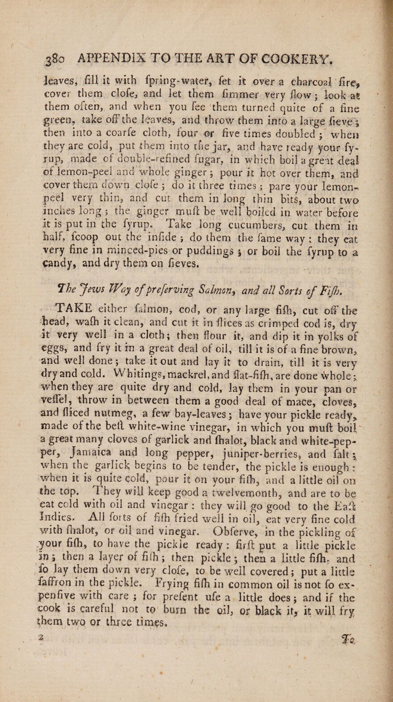 leaves, fill it with fpring-water, fet it over a charcoal fire* cover them clofe, and let them fimmer very flow; look at them often, and when you fee them turned quite of a fine green, take off the leaves, and throw them into a large fieve '5 then into a coarfe cloth, four or five times doubled ; when they are cold, put them into the jar, arid have ready your fy¬ rup, made of double-refined fiugar, in which boil a great deal of lemon-peel and whole ginger 5 pour it hot over them, and cover them down clofe 3 do it three times; pare your lemon- peel very thin, and cut them in long thin bits, about two inches long ; the ginger mufi be well boiled in water before it is put in the fyrup. Take long cucumbers, cut them in half, Icoop out the infide ; do them the fame way ; they eat very fine in minced-pies or puddings 5 or boil the fyrup to a Candy, and dry them on fieves. 7 he Jews TV ay of preferring Salmon y and all Sorts of Fiji), TAKE either falmon, cod, or any large fifh, cut off the head, wafh it clean, and cut it in flices as crimped cod is, dry it very well in a cloth; then flour it, and dip it in yolks of eggs, and fry it in a great deal of oil, till it is of a fine brown, and well done; take it out and lay it to drain, till it is very dry and cold. W hitings, mackrel, and fiat-fifh, are done whole; when they are quite dry and cold, lay them in your pan or veflel, throw in between them a good deal of mace, cloves, and fliced nutmeg, a few bay-leaves; have your pickle ready* made of the bell white-wine vinegar, in which you muff boil a great many cloves of garlick and fhalot, black and white-pep- per, Jamaica and long pepper, juniper-berries, and fait, when the garlick begins to be tender, the pickle is enough : when it is quite cold, pour it on your fifh, and a little oil 00 the top. I hey will keep good a twelvemonth, and are to be eat cold with oil and vinegar : they will go good to the Eaft Indies. All forts of fifh tried well in oil, eat very fine cold with fhalot, or oil and vinegar. Obferve, in the pickling of your fifh, to have the pickle ready : fir ft put a little pickle in j then a layer of fifth; then pickle 5 then a little fifh. and io lay them down very dole, to be well covered; put a little faffron in the pickle. Irying fifh in common oil is not fo ex* pen five with care ; for prefent ufe a little does; and if the cook is careful not to burn the oil, or black it* it will fry them two or three times, 2- fk