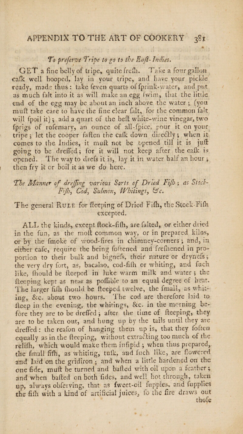 T - .* To prefervi Tripe to go to the Eafl-Indies. GET a fine belly of tripe, quite jfrefh. Take a four gallon cafk well hooped, lay in your tripe, and have your pickle ceady, made thus : take feven quarts of fprink-water, and put as much fait into it as will make an egg fwim, that the little end of the egg may be about an inch above the water ; (you. mull take care to have the fine clear fait, lor the common fait will fpoil it); add a quart of the heft white-wine vinegar, two (prigs of rofemary, an ounce of all-fpice, pour it on your tripe; let the cooper fallen the calk down diredtly; when it comes to the Indies* it muft not be opened till it is juft going to be drefled; for it will not keep after the cafk is opened. The way to drefs it is* lay it in water half ari hour; then fry .it or boil it as we do here. The Manner of drejjing various Sorts of Dried Fijh ; as Stock- Fijh5 Cod, Salmon, Whitings, &c. The general Rule for keeping of Dried Fiih, the StockTiffe excepted. ALL the kinds, except ftock-fifh, are faked, or either dried in the fun, as the moll common way, or in prepared kilos, or by the fmoke of wood-fires in chimney-comers ; and, in either cafe, require the being Tokened and frefliened in pro¬ portion to their bulk and bignefs, their nature or drynefs; the very dry fort, as, bacalao, cod Till or whiting, and fuck like, fhould be ileeped in )uke-warm milk and water ; the fteeping kept as near as poffible to an equal degree of heat. The larger fifth fhould be fteeped twelve, the fmall, as whit¬ ing, &c. about two hours. The cod are therefore laid to deep in the evening, the whitings, &c. in the morning be¬ fore they are to he drefled ; after the time of fteeping, they are to be taken out, and hung up by the tails until they are drefled: the reafon of hanging them up is, that they (often equally as in the fteeping, without extracting too much of the relifh, which would make them infipidq when thus prepared, the fmall fifth, as whiting, tufk, and fuch like, are flowered and laid on the gridiron ; and when a little hardened on the one fide, muft be turned and bailed with oil upon a feather ; and when balled on both fides, and well hot through, taken up, always obferving, that as fweet-oil fuppies, and fupplies she fifh with a kind of artificial juices,, fo the fire draws out thofe