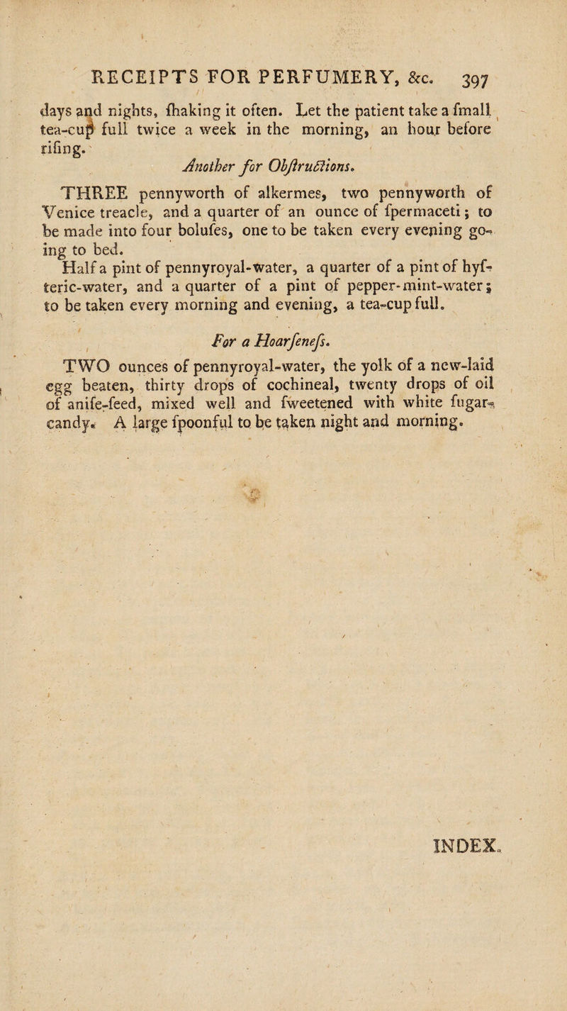 days and nights, fhaking it often. Let the patient take a fmall tea-cup full twice a week in the morning, an hoar before riling.' Another for OhJiruSiiom. THREE pennyworth of alkermes, two pennyworth of Venice treacle, and a quarter of an ounce of fpermaceti; to be made into four bolufes, one to be taken every evening go-? ing to bed. Half a pint of pennyroyal-water, a quarter of a pint of hyfr teric-water, and a quarter of a pint of pepper*mint-water\ to be taken every morning and evening, a tea-cup full. For a Hoarfenefs» TWO ounces of pennyroyal-water, the yolk of a new-laid egg beaten, thirty drops of cochineal, twenty drops of oil of anife-feed, mixed well and fweetened with white fugar* candy* A large fpoonful to be taken night and morning. J&t ■&T 1 1