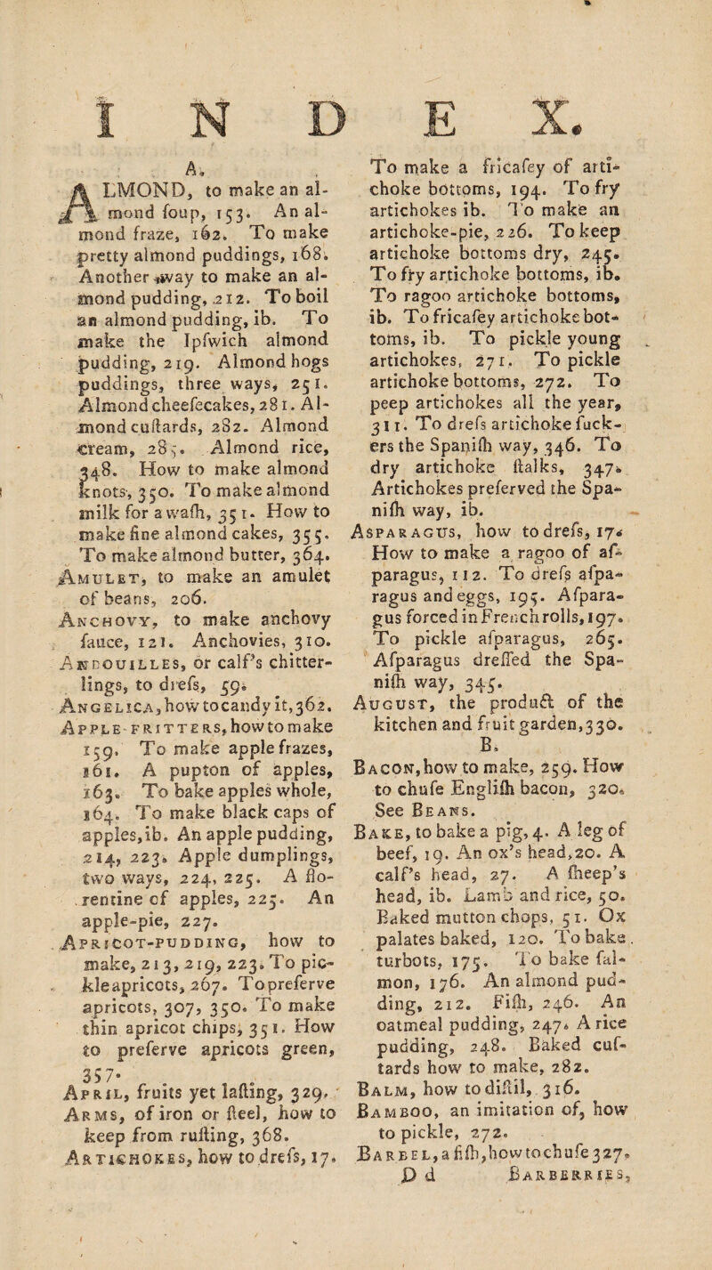 A-. ALMOND, to make an al¬ mond foup, 153. An al¬ mond fraze, 162. To make pretty almond puddings, 168; Another ^way to make an al¬ mond pudding, 2 12. To boil an almond pudding, ib. To make the Ipfwich almond pudding, 219. Almond hogs puddings, three ways* 251. Almond cheefecakes, 281. Al¬ mond cuftards, 282- Almond cream, 28^% Almond rice, 248. How to make almond knots, 350. To make almond milk for a vvafh, 35 1. Howto make fine almond cakes, 355, To make almond butter, 364, .Amulet, to make an amulet; of beans, 206. Anchovy, to make snchot'y fauce, 121. Anchovies, 310. Ahdouilles, or calPs chitter¬ lings, to diefs, 39® Angelica, how tocandy it, 362. Apple fritters, how to m ake 159, To make apple frazes, 161. A pupton of apples, 163® To bake apples whole, 164. To make black caps of apples,ib. An apple pudding, 214, 223® Apple dumplings, two ways, 224, 225. A 11 o- rentine of apples, 225. An apple-pie, 227. Apr [COT-PUDDING, h0W tO make, 213,219, 223. To pic- kleapricots, 267. Topreferve apricots, 307, 350. To make thin apricot chips, 351. How to preferve apricots green. April, fruits yet lading, 329. Arms, of iron or Feel, how to keep from rulting, 368. Artichokes, how to .drefs, 17® To make a fricafey of arti¬ choke bottoms, 194. To fry artichokes ib. To make an artichoke-pie, 226. To keep artichoke bottoms dry, 245. To fry artichoke bottoms, ib* To ragoo artichoke bottoms, ib. To fricafey artichoke bot¬ toms, ib. To pickle young artichokes, 271. To pickle artichoke bottoms, 272. To peep artichokes all the year, 311. To drefs artichoke fuck¬ ers the Spanifh way, 346. To dry artichoke Falks, 347® Artichokes preferved the Spa- nilh way, ib. Asparagus, how todrefs, 17® How to make a ragoo of a A paragus, 112. To drefs afpa- ragus and eggs, 193. Afpara- gus forcedinFrenchrolls, 197. To pickle afparagus, 265. Afparagus drafted the Spa- nilh way, 343. August, the produff of the kitchen and fruit garden,330. B* Bacon,how to make, 259. How to chufe Englilh bacon, 320® See Beans. Bake, to bake a pig, 4. A leg of beef, 19. An ox’s head,20. A calf’s head, 27. A Bleep’s head, ib. Lamb and rice, 50. Baked mutton chops, 51. Ox palates baked, 120. To bake turbots, 175. To bake fal- mon, 176. An almond pud¬ ding, 212. Fifh, 246. An oatmeal pudding, 247* A rice pudding, 248. Baked cuf- tards how to make, 282. Balm, how todiful, 316. Bamboo, an imitation of5 how to pickle, 272. Bar bel, a fifh,how to chufe 3 27. P d Barberries,