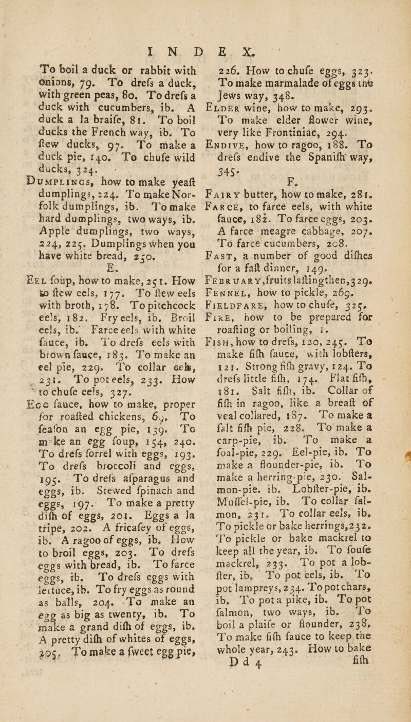 To boil a duck or rabbit with onions, 79. To drefs a duck, with green peas, 80. To drefs a duck with cucumbers, ib. A duck a la braife, 81. To boil ducks the French way, ib. To ilew ducks, 97, To make a duck pie, 140. To chufe wild ducks, 324. Dumplings, how to make yeaft dumplings, 224. To make Nor¬ folk dumplings, ib. To make hard dumplings, two ways, ib, Apple dumplings, two ways, 524, 225. Dumplings when you have white bread, 240. E. Eel foiip, how to make, 251. Flow io ftew eels, 177, To Rew eels with broth, 178. Topitchcock eels, 182. Fry eels, ib. Broil eels, ib. Farce eels with white fauce, ib. To drefs eels with brown fauce, 183. To make an eel pie, 229. To collar eelt, 231. Topoteels, 233. How to chufe eels, 327. Ecc fauce, how to make, proper for roafted chickens, 6q» To feafon an egg pie, 139. To m ke an egg foup, 154, 240. To drefs forrel with eggs, 193. To drefs broccoli and eggs, 193. To drefs afparagus and eggs, ib. Stewed fpinach and eggs, 197. To make a pretty dilh of eggs, 201, Eggs a la tripe, 202. A fricafey of eggs, ib. A ragoo of eggs, ib. How to broil eggs, 203. To drefs eggs with bread, ib. To farce eggs, ib. To drefs eggs with lettuce, ib. To fry eggs as round as balls, 204. To make an egg as big as twenty, ib. To make a grand dilh of eggs, ib. A pretty dilh of whites of eggs, 203, To make a fweet egg pie, 226, How to chufe eggs, 323. To make marmalade of eggs thb Jews way, 348. Elder wine, how to make, 293. To make elder Rower wine, very like Frontiniac, 294. Endive, how to ragoo, 188. To drefs endive the Spanifh way, 34S* F. Fairy butter, how to make, 281. Farce, to farce eels, with white fauce, 182. To farce eggs, 203. A farce meagre cabbage, 207. To farce cucumbers, 208, Fast, a number of good difhes for a fall dinner, 149. FEBRUARY,fruitslailingthen,329. Fennel, how to pickle, 269. Fieldfare, how to chufe, 325, Fire, how to be prepared for roafling or boiling, 1. Fish, how to drefs, 120, 243. To make fifh fauce, with lobfters, !2i. Strong fifh gravy, 124. To drefs little Afh, 174, Flat fifh, 181. Salt fifh, ib. Collar of fifh in ragoo, like a breaft of veal collared, 187. To make a fait fifh pie, 228. To make a carp-pie, ib. To make a fbal-pie, 229. Eel-pie, ib. To make a flounder-pie, ib. To make a herring-pie, 230. Sah mon-pie. ib. Lobfter-pie, ib. Muflel-pie, ib. To collar fal- mon, 23 r. To collar eels, ib. To pickle or bake herrings,23z. To pickle or bake mackrel to keep all the year, ib. To foufe mackrel, 233. To pot a lob» fier, ib. To pot eels, ib. To pot lampreys,234. Topotchars, ib. To pot a pike, ib. To pot falmon, two ways, ib. To boil a plaife or flounder, 238, To make fifh fauce to keep the whole year, 243. How to bake