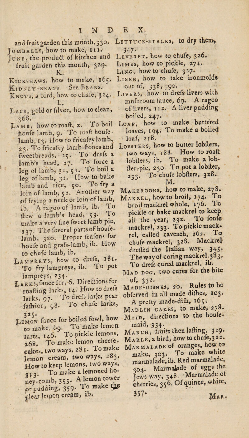 and fruit garden this month, 3 30. Jumballs, how to make, 111. Juke, the- product of kitchen and fruit garden this month, 329. K. Kickshaws, how to make, 163. fCl DNEY -BEANS See BeaNS. Knots, a bird, how to chufe, 324. L. Lace, gold or filver, how to clean, 3.68. Lamb, howtoroaft, 2. To boil houfe lamb, 9, To road houfe * lamb, 13, How to fricafey lamb, 23. To fricafey lamb-ftones and fvveetbreads, 25. To drefs a lamb’s head, 27. To force a leg of lamb, 31, 31. To boil a leg of lamb, 31. How to bake lamb and rice, 50. To fry a loin of lamb, 52* Another way of frying a neck or loin of lamb, ib. A ragoo of lamb, ib. i o flew a lamb’s head, 53. To make a very hne fweet lamb pie, 537. The feveral parts of houfe- lamb, 320. Proper feafons for houfe and grafs-lamb, ib. How to chufe lamb, ib. Lampreys, how to dreis, 181. To fry lampreys, ib. To pot lampreys. 234. Larks,fauce for, 6. Directions for roailing larks, 14. How to drefs larks, 97. To drefs larks pear fafoion, 98. To chufe larks, Lemon fauee for boiled fowl, how to make, 69. Lo make lemon tarts, 146. To pickle lemons, 268. To make lemon cheek- cakes, two ways, 281. To make lemon cream, two Ways, 283. How to keep lemons, two ways, To make a lemoned ho- Bey-comb, 355. A lemon tower or pudding, 359- To make leipon cream, |p» Lettuce-stalks, to dry then*, 347'■ Leveret, how to chufe, 326. Limes, how to pickle, 271. Ling, how to chufe, 327. Linen, how to take ironmolds out of, 33^5 ^9^* Livers, how to drefs livers with muftiroom fauce, 69. A ragoo of livers, 112. A liver pudding boiled, 247. Loaf, how to make buttered loaves, 194. To make a boiled loaf, 218. Lobsters, how to butter lobfters, two ways, 188. How to roaft lobifers, ib. To make a lob- fler-pie, 230. To pot a lobfter, 223. To chufe lobfters, 328. M. Makeroons, how to make, 278. Makrel, howto broil, 174. To broil mackrel whole, 176. To pickle or bake mackrel to keep all the year, 232. ^ To loufe mackrel, 233. To pickle mack¬ rel, called caveaeh, 262. To chufe mackrel, 328. Mackrel drefled the Italian way, 344? The way of curing mackrel, 383.. To drefs cured mackrel, ib. Mad dog, two cures for the bite of, 332. Made-dishes, 20. Rules to be obferved in all made difhes, 103. A pretty made-difh, 163* Madlin cakes, to make, 278. Mai©, directions to the houfe- maid, 334. March, fruits then lafting, 329. MARLE,a bird, how tochufe,322. Marmalade of oranges, how to make, 303* To make white marmalade,ib. Red marmalade, 304. Marmaiade of eggs the jews way, 34^- Marmalade of cherries, 35b. Oftjuince, white.