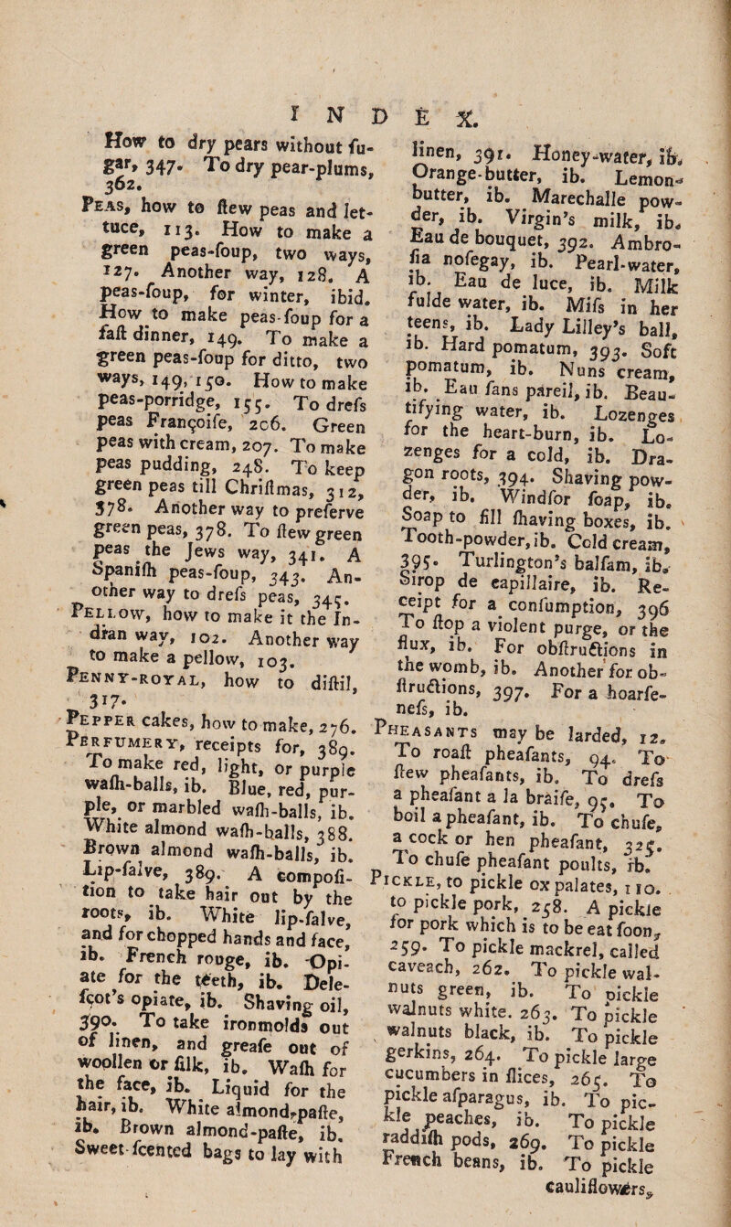 How to dry pears without fu- IlzJ* 347* To dry pear-plums, 3&2» Peas, how to flew peas and let¬ tuce, 113. How to make a green peas-foup, two ways, I27e Another way, 128. A peas-foup, for winter, ibid. How to make peas-foup for a fall dinner, 149, To make a green peas-foup for ditto, two ways, 149, 150. How to make peas-porridge, 155. To drefs peas Fran^oife, 206. Green peas with cream, 207. To make peas pudding, 248. To keep green peas till Chrilimas, 312, 378, Another way to preferve green peas, 378. To Hew green peas the Jews way, 24.1. A Spanifh peas-foup, 343. An. other way to drefs peas, 343. Fellow, how to make it the In¬ dian way, 102. Another way to make a pellovv, 103. Penny-royal, how to diftil _ 317* ^epper cakes, how to make, 276, Perfumery, receipts for, 389. To make red, light, or purple wafli-balls, ib» Blue, red, pur- fle». or marbled wafli-balls, ib. White almond walh-halls, 388 Brown almond wafh-balls, ib. Lip-fa±ve, 389. A compofi- ] tion to take hair out by the roots, ib. White lip.falve, and for chopped hands and face, id. French rouge, ib. Opi¬ ate for the teeth, ib. Dele- fcot s opiate, ib. Shaving oil, 390. To take ironmolds out of linen, and greafe out of wopllen or filk, ib. Waft for the face, ib. Liquid for the hair, ib. White aimondrpafte, Ib. Brown almond-pafte, ib. Sweet fcented bags to lay with Hnen, 391, Honey^waeer, ifr, Orange-butter, ib. Lemon- butter, ib. Marechalle pow- der, ib. Virgin’s milk, ib, Eau de bouquet, 392. Ambro- “a Dofegay, ib. Pearl-water, IP* Eau luce, ib. Milk fulde water, ib. Mils in her teens, ib. Lady Lilley’s ball, ib. Hard pomatum, 393. Soft pomatum, ib. Nuns cream, ib. Eau fans pared, ib. Beau¬ tifying water, ib. Lozenges for the heart-burn, ib. Lo¬ zenges for a cold, ib. Dra¬ gon roots, 394. Shaving pow¬ der, ib, Windfor foap, ib. Soap to fill flxaving boxes, ib. Tooth-powder, ib. Cold cream, 39S» Turlington’s balfam, ib.- birop de eapillaire, ib. Re¬ ceipt for a confumption, 396 To flop a violent purge, or the flux, ib. For obflru&ions in tne womb, ib. Another for ob« flrudlions, 397. For a hoarfe* nefs, ib. Pheasants may be larded, 12. To roafl pheafants, 94, To flew pheafants, ib. To drefs a pheafant a la braife, 95, To boil apheafant, ib. To chufe, a cock or hen pheafant, 323. To chufe pheafant poults, rb*. Pickle, to pickle ox palates, xio. to pickle pork, 238. A pickle tor pork which is to be eat foon? 259. To pickle mackrel, called caieach, 262. ^3 o pickle wal¬ nuts green, ib. To oickle walnuts white. 263. To fickle walnuts black, ib. To pickle gerkins, 264, i o pickle large cucumbers in flices, 263. To pickle afparagus, ib. To pic¬ kle peaches, ib. To pickle raddifli pods, 269. To pickle French beans, ib. To pickle Cauliflowers^