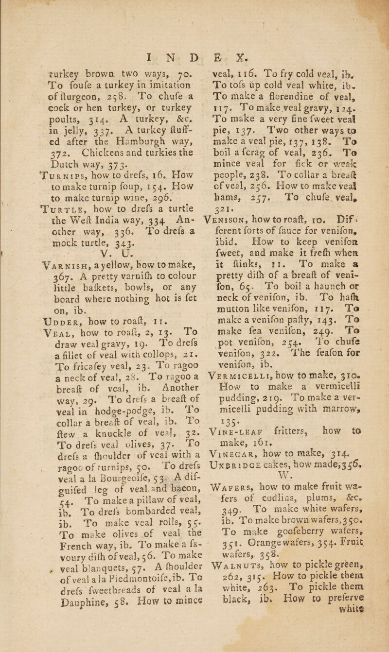 / i turkey brown two ways, 70. To foufe a turkey in imitation ©ffturgeon, 258. To chafe a cock or hen turkey, or turkey poults, 314, A turkey, &c. in jelly, 337. A turkey fluff¬ ed after the Hamburgh way, 372. Chickens and turkies the Dutch way, 373. Turnips, how to drefs, 16. How to make turnip foup, 154. How to make turnip wine, 296. Turtle, how to drefs a turtle the Weil India way, 334 An¬ other way, . 336. To drels a mock turtle, 343. V. ‘ U. Varnish, a yellow, how to make, 367. A pretty varnifh to colour little bafkets, bowls, or any board where nothing hot is fet on, ib. Udder, how to roafl, 11. Veal, how to roafl, 2, 13. To draw veal gravy, 19. To drefs a fillet of veal with collops, 21. To fricafey veal, 23. To ragoo a neck of veal, 28. To ragoo a breaft of veal, ib® Another way, 29* To drefs a breaft of veal in hodge-podge, ib. To collar a breaft of veal, ib. To flew a knuckle of veal, 32. To drels veal olives, 37* To drefs a Ihoulder of veal with a ragoo of turnips, 50. To drefs veal a la Bourgecife, 53. A dif- guifed leg of veal and bacon, 44. To make a pillavv of veal, ib. To drefs bombarded veal, ib. To make veal roils, 53. To make olives of veal the French way, ib. To make a ia- voury difh of veal, 56. To make , veal blanquets, 57. A ihoulder of veal ala Piedmontoife,ib. To drefs fweetbreads of veal a la Dauphine, 58. How to mince veal, 116. To fry cold veal, ib. To tofs up cold veal white, ib. To make a florendine of veal, 117. To make veal gravy, 124. To make a very fine fweet veal pie, 137. Two other ways to make a veal pie, 137, 1 38. To boil a fcrag of veal, 236. To mi nee veal for lick or weak people, 238. To collar a breaft of veal, 256. How to make veal hams, 257. To chufe veal, 3 21 • Venison, how to roafl, 10, Dif > ferent forts of fauce for venifon, ibid. How to keep venifon fweet, and make it frefh when it ftinks, u. To make si pretty difh of a breaft of veni¬ fon, 65. To boil a haunch or neck of venifon, ib. To hath mutton like venifon, 117. To make a venifon pafty, 143, To make fea venifon, 249. To pot venifon, 234. To chufe venifon, 322. The feafon for venifon, ib. Vermicelli, how to make, 310. How to make a vermicelli pudding, 219. To make a ver¬ micelli pudding with marrow* x35- Vine-leaf fritters, how to make, 161, Vinegar, how to make, 314* Uxbridge cakes, how made,336s W. Wafers, how to make fruit wa¬ fers of eadlitis, plums, &c. 349. To make white wafers, ib. To make brown wafers^ 50. To make goofeberry wafers, 331. Grange wafers, 354. Fruit wafers, 358, Walnuts, how to pickle green* 262, 385. How to pickle them white, 263, To pickle them black, ib. How to preferve whit®