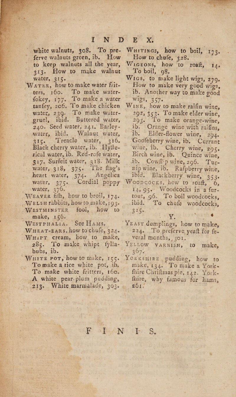 '/ INDEX. white walnuts, 308. To pre- ferve walnuts green, ib. How to keep walnuts all the year, 313, How to make walnut water, 315. Water, how to make water bit¬ ters, 160. To make water- fokey, 177* To make a water tanfey, 206. To make chicken watet, 239. To make water- gruel, ibid. Buttered water, 240. Seed water, 241. Barley- water, ibid. Walnut water, 315. Treacle water, 316. Black cherry water, ib. Hyile- xieal water, ib, Red-rofe water, 3170 Surfeit water, 318. Milk water, 318, 375. The Hag’s heart water, 374. Angelica water, 375* Cordial poppy water, 376. Weaver fifh, how to broil, 174. Welsh rabbits, how to make, 193. Westminster, fool, how to make, 136. Westphalia, See Hams. Wheat-ears, how to chufe, 324. Whipt cream, how to make, 285. To make whipt fylla- bubs, ib. White pot, how to make, 153. To make a rice white pot, ib. To make white fritters, 160. A white pear plum pudding, 213, White marmalade, 303. Whitings, how to boil, 173, How to chufe, 328. Wig eons, how to roailt, 14, To boil, 98. Wigs, to make light wigs, 279, How to make very good wigs, ib. Another way to make good wigs, 357. W ine, how to make railin wine, 292, 333. To make elder wine, 293. To make orange-wine, ib. Orange wine with ratlins, ib. Elder-dower wine, 294. Godfeberry wine, ib, Currant wine, ib. Cherry wine, 295, Birch wine, ib. Quince wine, ib. Cowfb’p wine, 296. Tur¬ nip wine, id. Rafpberry wine, ibid. Blackberry wine, 3^3. Woodcocks, how to roaft, 6, 14, 95. Woodcocks in a fur- tout, 96. To boil woodcocks, ibid. To chufe woodcocks, 32S* - Y. . * Yeast dumplings, how to make. 224, To preferve yealbfor fe¬ vers! months,, 301. Yellow varnish, to make, 36?V jrkShire pudding, how to make, 134. To make a York* fhire Chrilhnas.pie, 142. York* fhire, why famous for hams, 261 F I N I- S.