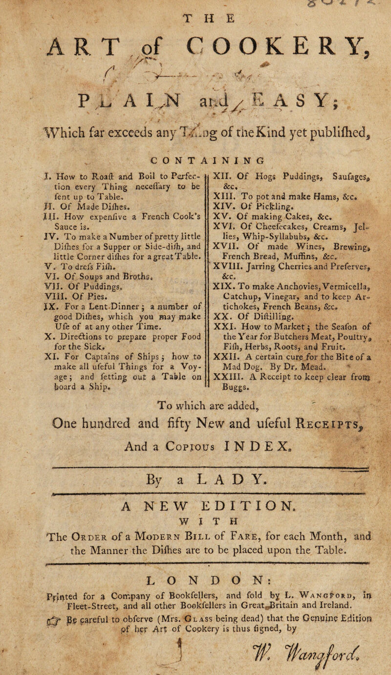 THE ART of COOKERY, A / ’ \ At P L A I^N arid y EASY; ' .. . . j * •' ■ > • * Which far exceeds any Tfhog of the Kind yet publifhed. CONTAINING I. How to Roaft and Boil to Perfec¬ tion every Thing necefl'ary to be fent up to Table* JL Of MadeDilhes, J. II. How expen/ive a French Cook’s Sauce is. IV. To make a Number of pretty little Dilhes for a Supper or Side-diih, and little Corner dilhes for agreatTable. V. To drefs Fifh. VI. Of Soups and Broths. VII. Of Puddings. VIII. Of Pies. IX. For a Lent Dinner j a number of good Dilhes, which you may make Ufe of at any other Time. X. Directions to prepare proper Food for the Sick.. XL For Captains of Ships j how to make all ufeful Things for a Voy¬ age; and letting out a Table on hoard a Ship. XII. Of Hogs Puddings, Saufages3 &c, XIII. To pot and make Hams, &c. XIV. Of Pickling. XV. Of making Cakes, &c. XVI. Of Cheefecakes, Creams, Jel¬ lies, Whip-Syllabubs, &c. XVII. Of made Wines, Brewing, French Bread, Muffins, Sec. XVIII. Jarring Cherries and Preferves, &c„ XIX. To make Anchovies, Vermicella, Catchup, Vinegar, and to keep Ar¬ tichokes, French Beans, Sec. XX. Of Drilling. XXI. How to Market; the Seafon of the Year for Butchers Meat, Poultry, Filh, Herbs, Roots, and Fruit. XXII. A certain cure for the Bite of a Mad Dog. By Dr, Mead. XXIII. A Receipt to keep clear fronj Buggs. To which are added, One hundred and fifty New and ufeful Receipts^ And a Copious INDEX, By a LADY. A NEW EDITION. WITH The Order of a Modern Bill of Fare, for each Month, and the Manner the Dilhes are to be placed upon the Table. LONDON: Pointed for a Company of Bookfellers, and fold by L. Wangpord, In Fleet-Street, and all other Bookfellers in Great^Britain and Ireland. Bg careful to obferve (Mrs. Glass being dead) that the Genuine Edition of her Art of Copkery is thus figned, by 1 fyema^ord*