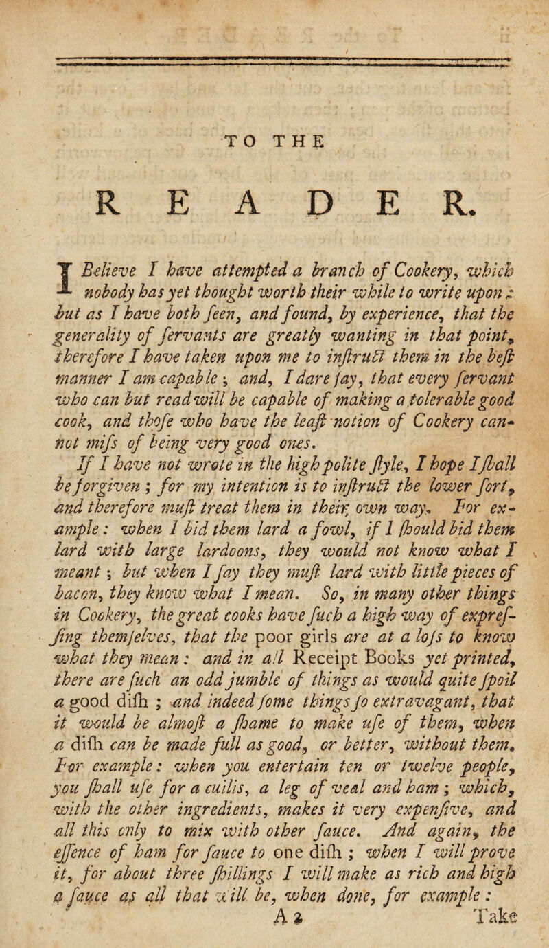 TO THE READER. I Believe I have attempted a branch of Cookery, which nobody has yet thought worth their while to write upon hut as I have both feen, and found, by experience, that the generality of fervants are greatly wanting in that point, therefore I have taken upon me to in dr net them in the befb manner I am capable \ and, I dare fay, that every ferv ant who can but read will be capable of making a tolerable good cook, and thofe who have the leaf; notion of Cookery can- not mifs of being very good ones. If I have not wrote in the high polite ftyle, I hope IJball he forgiven ; for my intention is to inftruti the lower fort, and therefore muft treat them in their, own way.. For ex¬ ample : when I bid them lard a fowl, if 1 fhould bid them lard with large lardoons, they would not know what I meant \ but when I fay they muft lard with little pieces of bacon, they know what I mean. So, in many other things in Cookery, the great cooks have fuch a high way of expref¬ fing themjelves, that the poor girls are at a lojs to know what they mean : and in all Receipt Books yet printed, there are fuch an odd jumble of things as would quite fpoil a good difh ; and indeed fome things Jo extravagant, that it would be almoft a fhame to make ufe of them, when a difh can be made full as good, or better, without them* For example: when you entertain ten or twelve people, you ftoall ufe for a cuilis, a leg of veal and ham ; which, with the other ingredients, makes it very expenfive, and all this only to mix with other fauce. And again9 the ejfence of ham for fauce to one difh ; when I will prove it, for about three fhillings I will make as rich and high a fauce at all that ziill be, when done, for example: A % Take