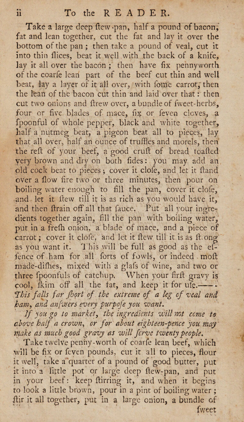 Take a large deep Hew-pan, half a pound of bacon, fat and lean together, cut the fat and lay it over the bottom of the pan ; then take a pound of veal, cut it into thin ftices, beat it well with the back of a knife, lay it all over the bacon ; then have fix pennyworth of the coarfe lean part of the beef cut thin and well beat, lay a layer of it all over, with feme carrot, then the lean of the bacon cut thin and laid over that: then cut two onions and drew over, a bundle of fweet-herbs, four or five blades of mace, fi# or feven cloves, a fpoonful of whole pepper, black and white together, half a nutmeg beat, a pigeon beat all to pieces, lay that all over, half an ounce of truffles and morels, then the reft of your beef, a good cruft of bread toafted very brown and dry on both fides: you may add an old cock beat to pieces; cover it clofe, and let it (land over a flow fire two or three minutes, then pour on boiling water enough to fill the pan, cover it clofe, and let it flew till it is as rich as you would have it, and then ftrain off all that fauce. Put all your inpre- dients together again, fill the pan with boiling water, put in a frefh onion, a blade of mace, and a piece of carrot; cover it clofe, and let it flew till it is as fbong as you want it. This will be full as good as the ef- ience of ham for all forts of fowls, or indeed moft made-diflies, mixed with a glafs of wine, and two or three fpoonfuls of catchup. When your firft gravy is cool, fkim off all the fat, and keep it for life.——- This falls far Jhgrt of the extreme of a leg of veal and ham, and an fivers every purpofe you want. ]f you go to market, the ingredients will not come to above half a crown, or for about eighteen-pence you may make as much good gravy as will ferve twenty people. Take twelve penny-worth of coarfe lean beef, which will be fix or feven pounds, cut it all to pieces, flour it well, take a quarter of a pound of good butter, put it into a little pot or large deep ftew-pan, and put in your beef: keep ftirring it, and when it begins to look a little brown, pour in a pint of boiling water ; ftir it all together, put in a large onion, a bundle of fweet