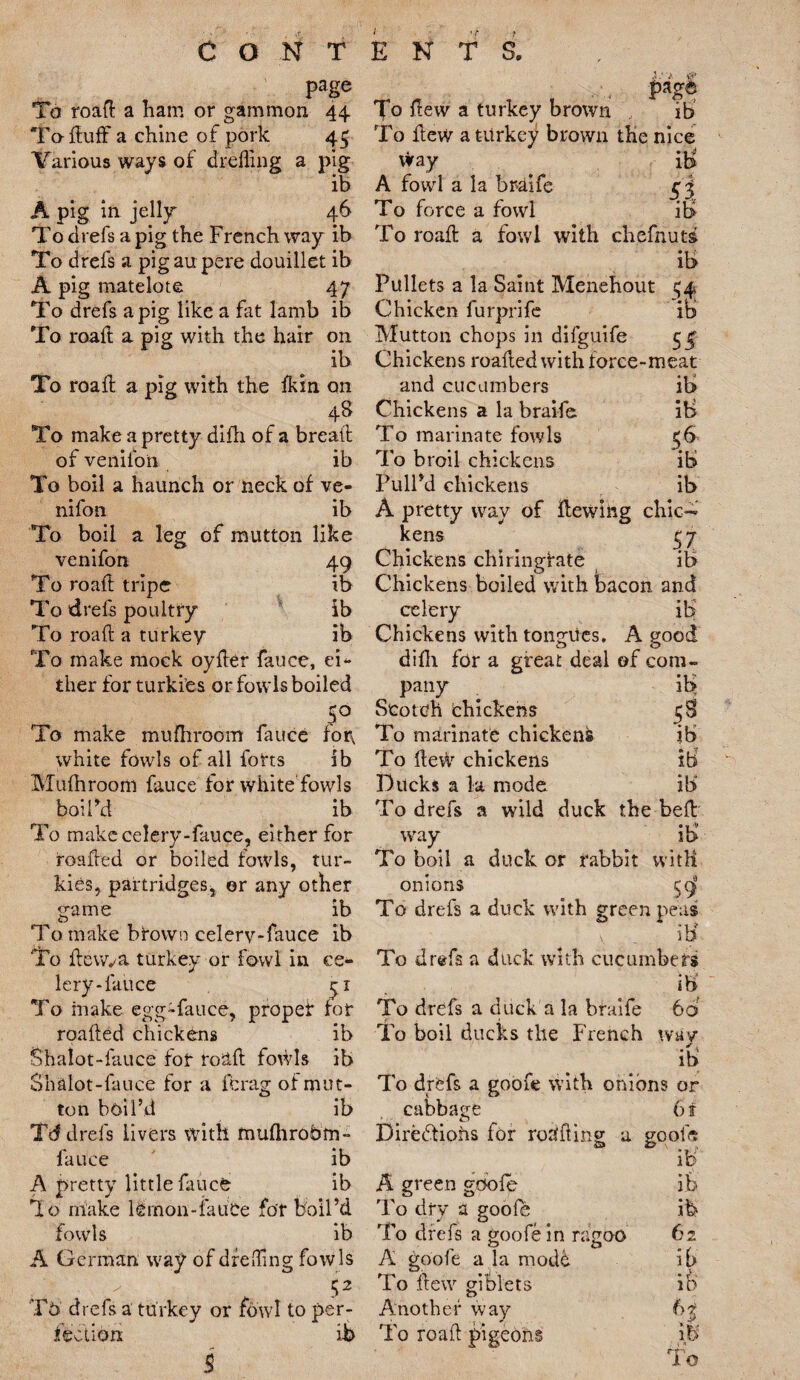 page To roaft a ham or gammon 44 To- Huff a chine of pork 45 Various ways of dreffing a pig ib A pig in jelly 46 To ch efs a pig the French way ib To drefs a pig au pere douillet ib A pig matelote 47 To drefs a pig like a fat lamb ib To roaft a pig with the hair on ib To roaft a pig with the fkin on 4s To make a pretty difh of a breaft of venifon ib To boil a haunch or neck of ve¬ nifon ib To boil a leg of mutton like venifon 49 To roaft tripe ib To drefs poultry ib To roaft a turkey ib To make mock oyfter fauce, ei¬ ther for turki’es or fowls boiled 5° To make mufhroom fauce for, white fowls of all forts ib Mufhroom fauce tor white fowls boil’d ib To makccelery-fauce, either for roafted or boiled fowls, tur- kies, partridges, or any other game ib To make brown celerv-fauce ib To ftewva turkey or fowl in ce¬ lery-fauce ^1 To make egg-fauce, proper for roafted chickens ib Shalot-fauce for roaft fowls ib Sh&lot-fauce for a fcrag of mut¬ ton boil’d ib Td drefs livers with mufhrobm- fauce ib A pretty little fauce ib io make lemon-fauce for boil’d fowls ib A German way of drefling fowls - 52 Th drefs a turkey or fowl to per¬ fection ib B page To few a turkey brown ib To flew a turkey brown the nice way ib A fowl a la braife To force a fowl ib To roaft a fowl with chefnuts ib Pullets a la Saint Menehout ^4 Chicken furprife ib Mutton chops in difguife 5 f Chickens roafted with force-meat and cucumbers ib Chickens a la braife ib To marinate fowls $6 To broil chickens ib Pull’d chickens ib A pretty way of Hewing chic¬ kens £7 Chickens chiringfate ib Chickens boiled with bacon and celery ib' Chickens with tongues. A good difh for a great deal of com¬ pany ib Scotch chickens 53 To marinate chicken^ ib To ftew chickens ib Ducks a la mode ib To drefs a wild duck the heft way il> To boil a duck or rabbit witK onions c d To drefs a duck with green peas v . ib To drefs a duck with cucumbers ib To drefs a duck a la braife 6b To boil ducks the French wav ib To drefs a goofe with onions or cabbage 6f Diredtiohs for rorifling a goofe ' ib' A green gbole it To dry a goofe .ib To drefs a goofe in ragoo 62 A goofe a la modb ib To ftew giblets it Another way 6$ To roaft pigeons it