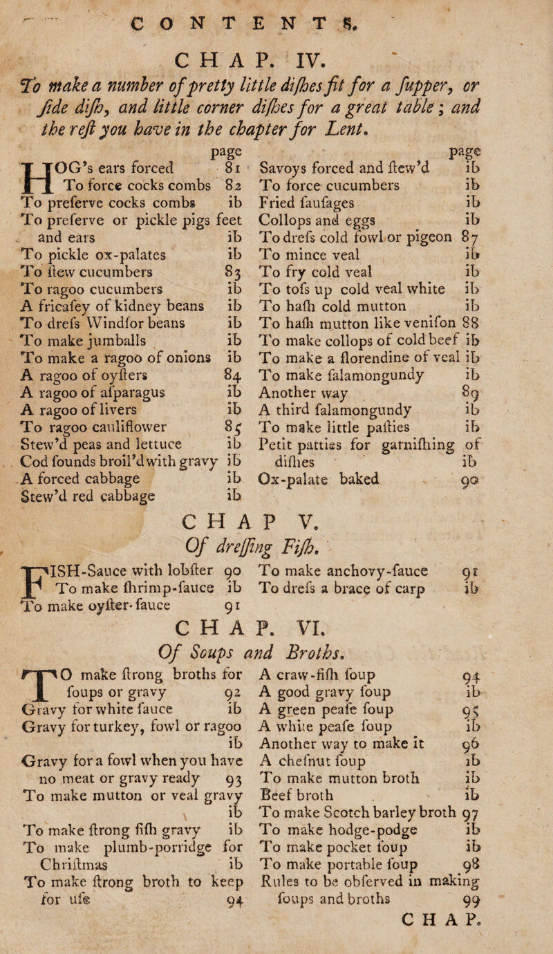 CHAP. IV. To make a number of pretty little di/hes fit for a fupper, or fide diand little corner difftes for a great table; and the reft you have in the chapter for Lent. page OG’s ears forced 81 To force cocks combs 82 To preferve cocks combs ib To preferve or pickle pigs feet and ears ib To pickle ox-palates ib To few cucumbers 83 To ragoo cucumbers ib A fricafey of kidney beans ib To drefs Windfor beans ib To make jumballs ib To make a ragoo of onions ib A ragoo of oyfters 84 A ragoo of afparagus ib A ragoo of livers ib To ragoo cauliflower 84 Stew’d peas and lettuce ib Cod founds broil’d with gravy ib A forced cabbage ib Stew’d red cabbage ib page Savoys forced and flew’d ib To force cucumbers ib Fried faufages ib Collops and eggs ib To drefs cold fowl or pigeon 87 To mince veal ib To fry cold veal ib To tofs up cold veal white ib To hafli cold mutton ib To hafli mutton likevenifon 88 To make collops of cold beef ib To make a florendine of veal ib To make falamongundy ib Another way 89 A third falamongundy ib To make little paflies ib Petit patties for garnifhing of diflies ib Ox-palate baked 90 CHAP V. Of duffing Fifh. FISH-Sauce with lobfter 90 To make anchovy-fauce 91 To make fhrimp-fauce ib To drefs a brace of carp ib To make oyfler- fauce 91 CHAP. VI. Of Soups and Broths. TO make ftrong broths for foups or gravy 92 Gravy for white fauce ib Gravy for turkey, fowl or ragoo ib Gravy for a fowl when you have 110 meat or gravy ready 93 To make mutton or veal gravy ib To make flrong fifh gravy ib To make plumb-porridge for Chriflmas ib To make flrong broth to keep for uf© 94 A craw-fifh foup 94 A good gravy foup ib A green peale foup 9> A white peafe foup ib Another way to make it 96 A chefnut foup ib To make mutton broth ib Beef broth ib To make Scotch barley broth 97 To make hodge-podge ib To make pocket foup ib T0 make portable foup 98 Rules to be obferved in making foups and broths 99 CHAP.