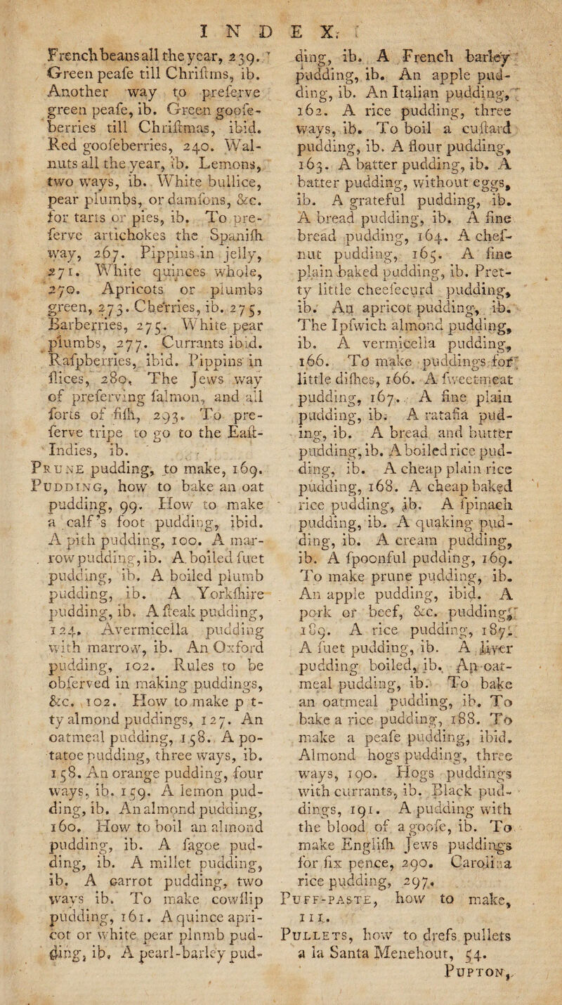 Frenclibeans all the year, 2 39. ' Green peafe till Chrifims, lb. Another way to preferve green peafe, ib. Green goofe¬ te rries till Ch rift mas, ibid. Red goofeberries, 240. Wal¬ nuts all the year, ib. Lemons, two way’s, ib. White bullice, pear plumbs, or damfons, &c. tor tarts or pies, ib. To pre¬ ferve artichokes the Spanifh way, 267. Pippins-in jelly, 271. White quinces whole, 270, Apricots or plumbs green, 273. Cherries, ib. 273, Barberries, 273. White pear plumbs, 277. Currants ibid. Rafpbemes, ibid. Pippins in dices, 280, The Jews way of preferring falmon, and all forts of fhh, 293. To pre¬ ferve tripe to go to the Eaft- Indies, ib. Prune pudding, to make, 169. Pudding, how to bake an oat pudding, 99. How to make a calf’s foot pudding, ibid. A pith pudding, 100. A mar- . row pudding, ib. A. boiled fuet pudding, ib. A boiled plumb pudding, ib. A Yorkfhire pudding, ib. A Teak pudding, 124. Avermicella pudding with marrow, ib. An Oxford pudding, 102. Rules to be obferved in making puddings, &c. 102. How to make p t- ty almond puddings, 127. An oatmeal pudding, 158. A po- tatoe pudding, three ways, ib. 138. An orange pudding, four ways, ib. 139. A lemon pud¬ ding, ib. An almond pudding, 160. How to boil an almond pudding, ib. A fagoe pud¬ ding, ib. A millet pudding, ib. A carrot pudding, two ways ib. To make cowilip pudding, 161. A quince apri¬ cot or white pear plnmb pud¬ ding, ib, A pearl-barley pud- ding, ib. A French barley pudding, ib. An apple pud¬ ding, ib. An Italian pudding, ’ 162. A rice pudding, three ways, lb. To boil a cuftard pudding, ib. A flour pudding, 163. A batter pudding, ib. A batter pudding, without eggs, ib. A grateful pudding, ib. A bread pudding, ib. A fine bread pudding, 164. A chef- nut pudding, 163. A fine plain baked padding, ib. Pret¬ ty little cheelecurd pudding, ib. An apricot pudding, ib. The Ipfwich almond pudding, ib. A vermicelia pudding, 166. To make puddings for' little diflies, 166. A fweetmeat pudding, 167. A fine plain pudding, ib; A ratafia prid¬ ing, ib. A bread and butter pudding, ib. A boiled rice pud¬ ding, ib. A cheap plain rice pudding, 168. A cheap baked rice pudding, ib, A fpinach pudding, lb. A quaking pud¬ ding, ib. A cream pudding, ib. A fpoonful pudding, 169. To make prune pudding, ib. An apple pudding, ibid. A pork or beef, &c. pudding^ 189. A rice pudding, 187. A fuet pudding, ib. A JJyer pudding boiled, ib. oat¬ meal pudding, ib. To bake an oatmeal pudding, ib. To bake a rice pudding, 188. To make a peafe pudding, ibid. Almond hogs pudding, three ways, 190, Flogs puddings with currants, ib. Black pud¬ dings, 191. A pudding with the blood of agoofe, ib. To make Engliih Jews puddings for fix pence, 290. Carolina rice pudding, 297, Puff-paste, how to make, 111. Pullets, how to drefs pullets a la Santa Menehout, 34. PUPTON,,