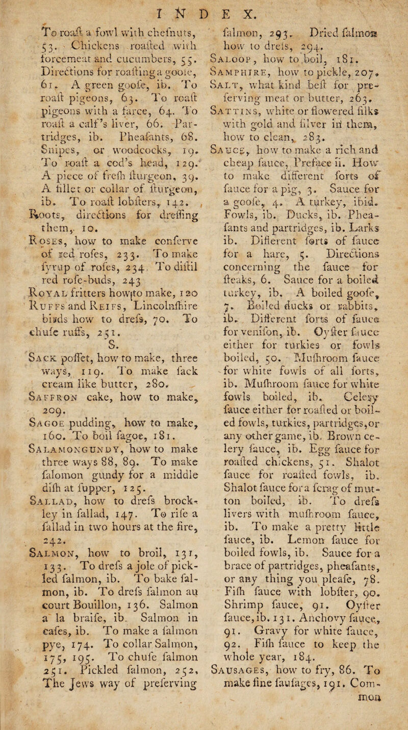 To road a fowl with chefnuts, 33. ' Chickens roaited with forcemeat and cucumbers, 53. Directions for roadinga trooie, 61. A green gpofe, ib, To road pigeons, 63. To road pigeons with a farce, 64. To road a calf’s liver, 66. Par¬ tridges, ib. Pheafants, 68. Snipes, or woodcocks, 19. To road a cod’s head, 129. A piece of frcfh burgeon, 39. A fillet or collar of durgeon, ib. To road lobiters,. 142. Roots, directions for drefling them,. 10. Roses, how to make conferee of red rofes, 233. To make fyrup of rofes, 234. To didil red role-buds, 243 Royal fritters how|to make, 120 Ruffs and Reifs, Lincolndure brads how to drefs, 70. To chute ruffs, 231. 'S. Sack poffet, how to make, three ways, 119. To make lack cream like butter, 280, Saffron cake, how to make, 209. Sagoe puddingy how to make, 160. To boil fagoe, 181. S A la mqngundy, howto make three ways 88, 89. To make falomon gundy for a middle difh at fupper, 123. Sal lad, how to drefs brocks ley in fall ad, 147. To rife a lallad in two hours at the dre, 242. Salmon, how to broil, 131, 133. To drefs a joie of pick- led falmon, ib. To bake fal- mon, ib. To drefs falmon au court Bouillon, 136. Salmon a la braife, ib. Salmon in cafes, ib. To make a falmon pye, 174. To collar Salmon, 173, 193. To chufe falmon 231. Pickled falmon, 232, The Jews way of preferving falmon, 293. Dried lit!moss how to dreis, 294, Saloop, how to,boil, 181. Samphire, how to pickle, 207, Salt, what kind bed for pre¬ ferring meat or butter, 263, Sattins, white or flowered filks with gold and diver ini them, how to clean, 283. Sauce, how to make a rich and cheap fauce, Preface ii. How to make different forts off fauce for a pig, 3. Sauce for a gpofe,, 4. A turkey, ibid. Fowls, ib. Ducks, ib. Phea¬ fants and partridges, ib. Larks ib. Difterent forts of fauce for a hare, 3. Directions concerning the fauce for beaks, 6. Sauce for a boiled turkey, ib. A boiled goody 7. Boiled ducks or rabbits, ib. Different forts of fauce for venifon, ib. Cyber fauce either for turkies or fowls boiled, 30. Mufhroom fauce for white fowls of all forts, ib. Mufhroom fauce for white fowls boiled, ib. Celery fauce either for rcafled or boil¬ ed fowls, turkies, part ridges, or any other game, ib. Brown ce¬ lery fauce, ib. Egg fauce for roafled chickens, 31. Shalot fauce for roaded fowls, ib. Shalot fauce fora drag of mut¬ ton boiled, ib. To drefs livers with mufnroom fauce, ib. To make a pretty little lauce, ib. Lemon fauce for boiled fowls, ib. Sauce for a brace of partridges, pheafants, or any thing you pleafe, 78. Fifh fauce with lobder, 90. Shrimp fauce, 91. Cyder fauce, ib. 131. Anchovy fauce., 91. Gravy for white fauce, 92. Fifh fauce to keep the w hole year, 184. Sausages, how to fry, 86. To make fine fullages, 191. Com - ^ mou