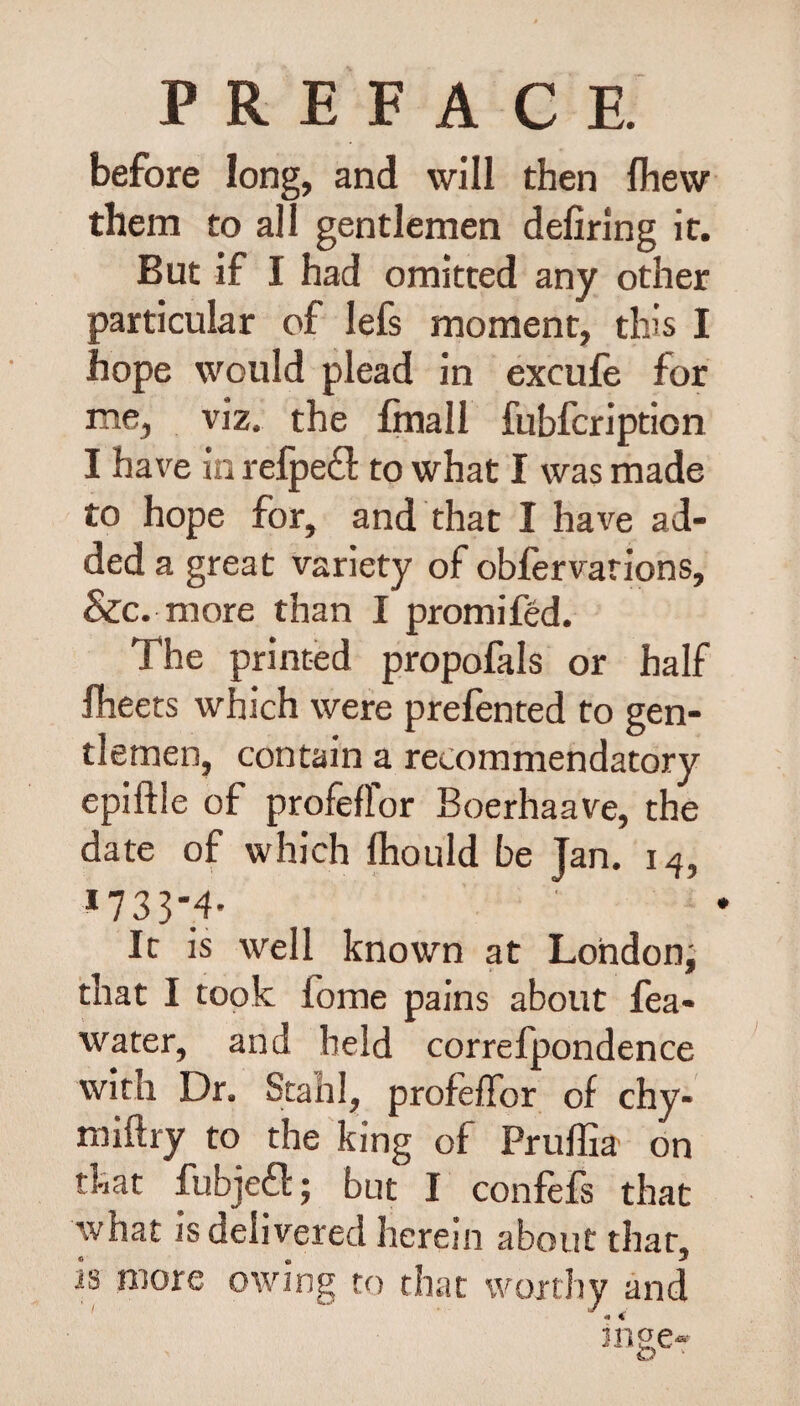 before long, and will then Ihevv them to all gentlemen defiring it. But if I had omitted any other particular of lefs moment, this I hope would plead in excufe for me, viz. the fmall fubfcription I have in refpeft to what I was made to hope for, and that I have ad¬ ded a great variety of obfervations, &c. more than I promifed. The printed propofals or half fleets which were prefented to gen¬ tlemen, contain a recommendatory epiftle of profeffor Boerhaave, the date of which Ihould be Ian. 14, *733-4- It is well known at London; that I took fome pains about fea- water, and held correfpondence with Dr. Stahl, profeffor of chy- miftry to the king of Pruflia on that fubjeft; but I confefs that what is delivered herein about that, is more owing to that worthy and