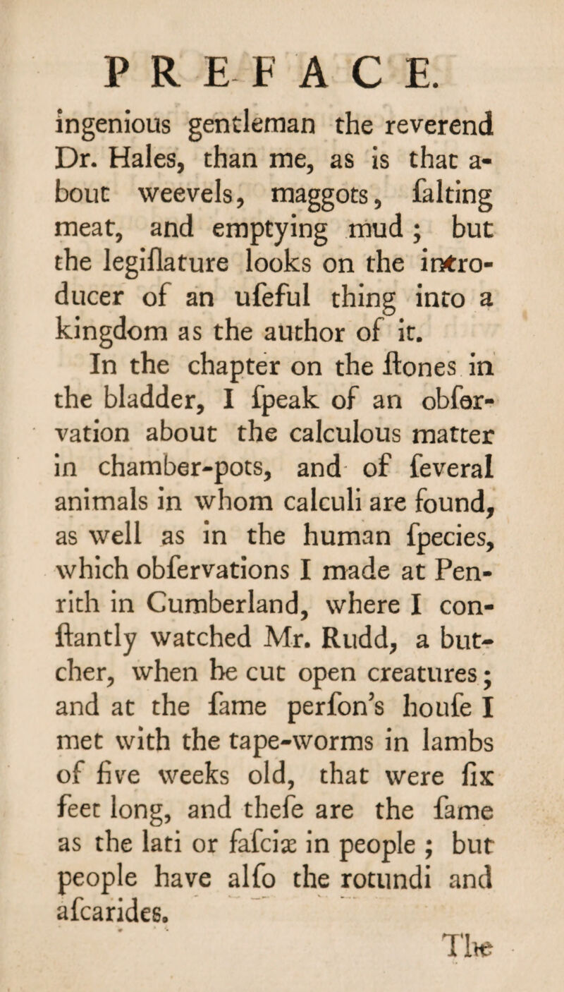 ingenious gentleman the reverend Dr. Hales, than me, as is that a- bout weevels, maggots, faking meat, and emptying mud; but the legislature looks on the intro¬ ducer of an ufeful thing into a kingdom as the author of it. In the chapter on the Hones in the bladder, I fpeak of an obfor- vation about the calculous matter in chamber-pots, and of feveral animals in whom calculi are found, as well as in the human fpecies, which obfervations I made at Pen¬ rith in Cumberland, where I con- ftantly watched Mr. Rudd, a but¬ cher, when be cut open creatures; and at the fame perfon’s ho ufe I met with the tape-worms in lambs of five weeks old, that were fix feet long, and thefe are the fame as the lati or fafcije in people ; but people have alfo the rotundi and afcarides. The