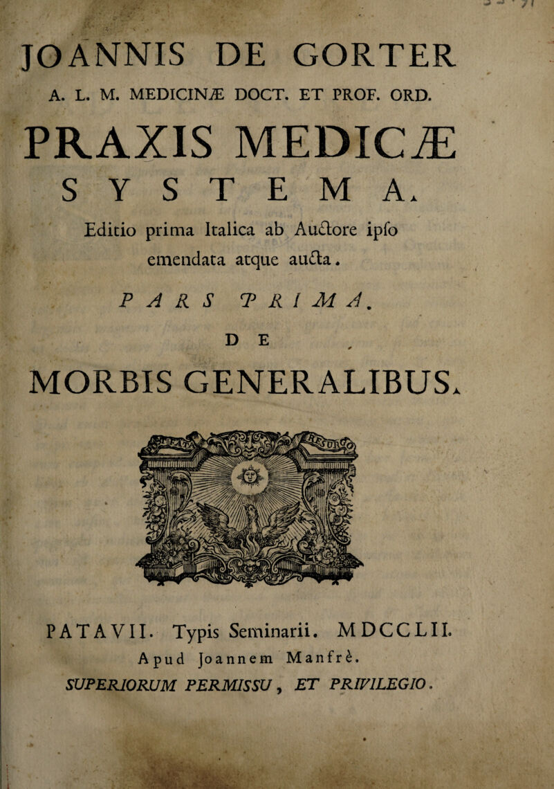 JOANNIS DE GORTER A. L. M. MEDICINAE DOCT. ET PROF. ORD. PRAXIS MEDICAE SYSTEMA. •. ' v fviH i. *• . «. * Editio prima Italica ab Auctore ipfo emendata atque aufta. PARS TRIMA. i ’ * D E 0 MORBIS GENERALIBUS. PATAVII. Typis Seminarii. MDCCLII. Apud Joannem Manfr£. SUPERIORUM PERMISSU , ET PRIVILEGIO.