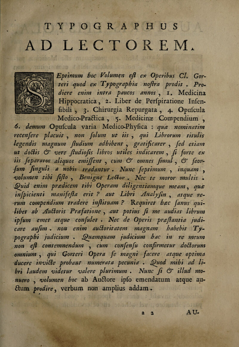 TYPOGRAPHUS * AD LECTOREM. Eptimum hoc Volumen ejl ex Operibus CL Gor- teri quod ex Typo graphia nofira prodit * Pro¬ diere enim intra paucos annos 5 i. Medicina Hippocratica, 2. Liber de Perfpiratione Infen- fibili , 3. Chirurgia Repurgata , 4. Opufcula Medico-Praflica y 5. Medicinas Compendium , 6. demum Opufcula varia Medico-Phyfica : nominatim recenfere placuit 5 ^0^ folum ut iis y qui Librorum titulis legendis magnum Jludium adhibent y gratificarer ? fed etiam ut doffis & vere fiudiofis libros utiles indicarem ? fi forte ex iis feparatos aliquos emijfient 5 cum & omnes fimul 5 & feor- fum finguli a nobis tradantur . Nunc feptimum 5 inquam ? volumen tibi fifio 5 Benigne Leffor . Nec te moror multis • Quid enim praedicem tibi Operam diligent iamque meam, quae infpicienti manifefia erit ? aut Libri Analyfin , atque re¬ rum compendium tradere infiituam ? Nequiret haec fanus qui¬ libet ab Aufforis Praefatione y aut potius fi me audiat librum ipfum emet atque confulet . Nec de Operis praefiantia judi¬ care aufim . non enim aufforitatem magnam habebit Ty- pographi judicium . Quamquam judicium hac in re meum non efl contemnendum ? cum confenfu confirmetur dofforum omnium 5 qui Gorteri Opera fe magni facere atque optima ducere inviffe probant numerata pecunia . Quod mihi ad li¬ bri laudem videtur valere plurimum . Nunc fi & illud mo¬ nuero , volumen hoc ab Auftore ipfo emendatum atque au¬ ctum prodire5 verbum non amplius addam. a 2 AU-