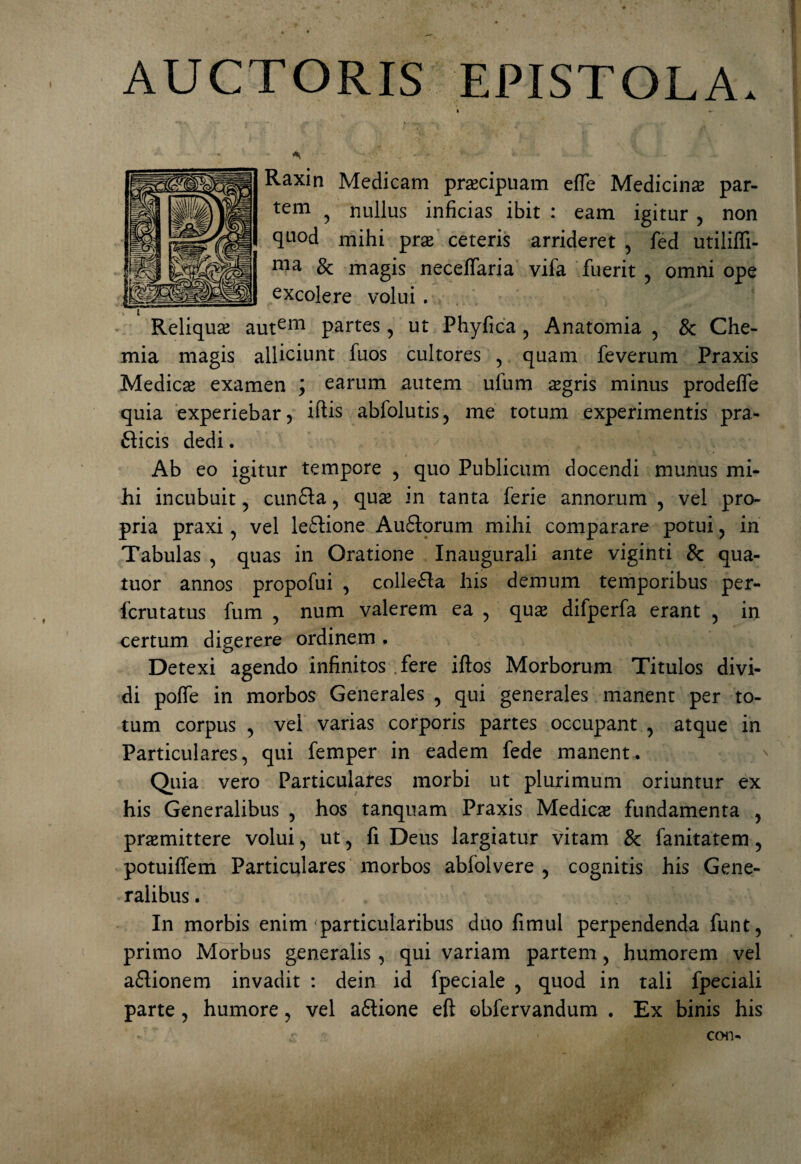 AUCTORIS EPISTOLA. k » * . > ; '• Raxin Medicam praecipuam efie Medicinas par¬ tem ? nullus inficias ibit : eam igitur > non quod mihi pras ceteris arrideret , fed utiliffi- ma & magis neceffaria vifa fuerit , omni ope excolere volui . > , ^ 4 Reliquas autem partes , ut Phyfica , Anatomia , & Che¬ mia magis alliciunt fuos cultores , quam feverum Praxis Medica examen ; earum autem ufum ogris minus prodefle quia experiebar ? iftis abfolutis, me totum experimentis pra- fticis dedi. - a . a f''JI . ;;v. Ab eo igitur tempore , quo Publicum docendi munus mi¬ hi incubuit , cun&a , quas in tanta ferie annorum , vel pro¬ pria praxi , vel leftione Auflorum mihi comparare potui, in Tabulas , quas in Oratione Inaugurali ante viginti & qua- tuor annos propofui , collefla his demum temporibus per- fcrutatus fum , num valerem ea , quas difperfa erant , in certum, digerere ordinem. Detexi agendo infinitos fere iftos Morborum Titulos divi¬ di polfe in morbos Generales , qui generales manent per to¬ tum corpus , vel varias corporis partes occupant , atque in Particulares, qui femper in eadem fede manent. Quia vero Particulares morbi ut plurimum oriuntur ex his Generalibus , hos tanquam Praxis Medicas fundamenta , promittere volui, ut, fi Deus largiatur vitam & fanitatem, potuiffem Particulares morbos abfolvere , cognitis his Gene¬ ralibus . In morbis enim <particularibus duo fimul perpendenda funt, primo Morbus generalis , qui variani partem, humorem vel aflionem invadit : dein id fpeciale , quod in tali fpeciali parte, humore, vel aftione eft obfervandum . Ex binis his r con-