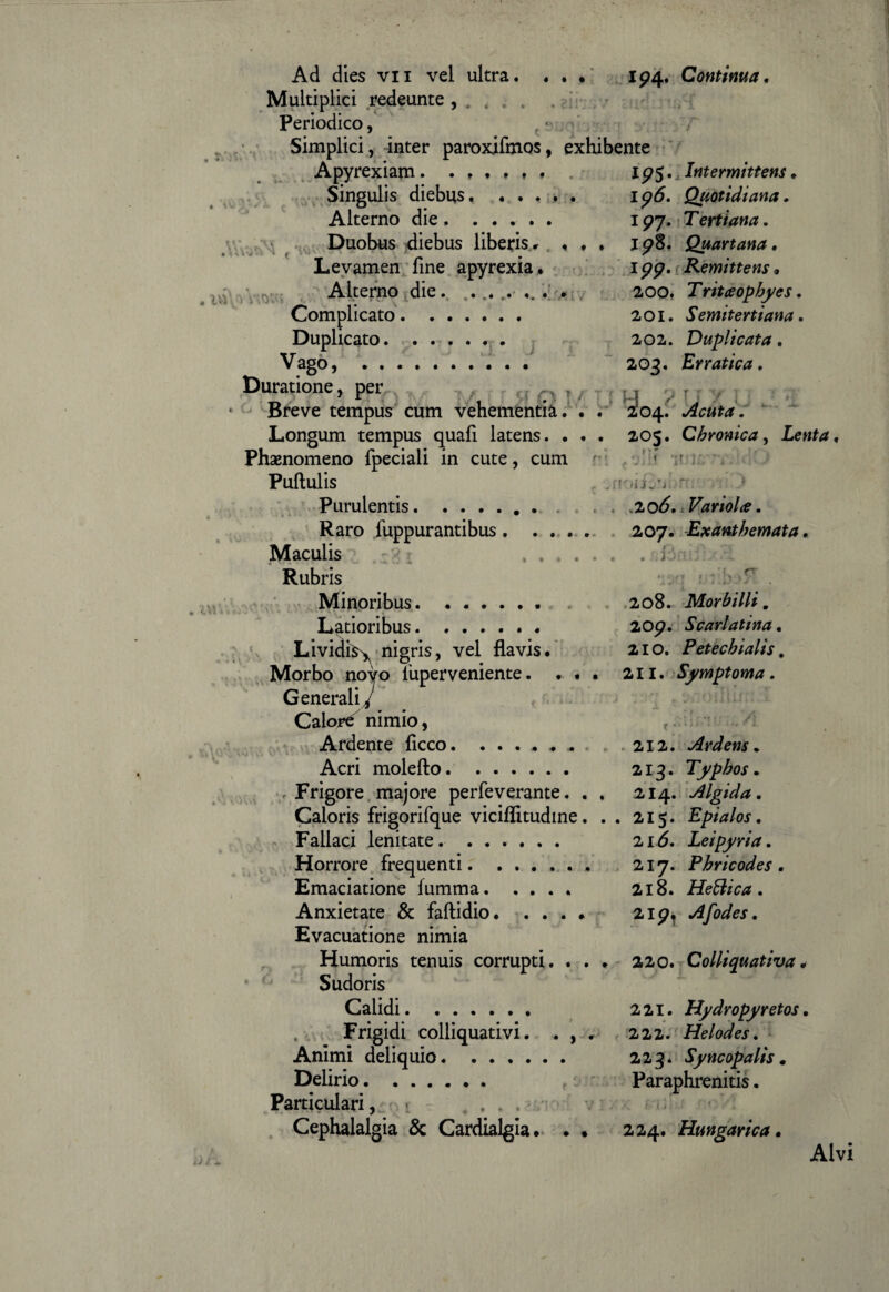 Ad dies vii vel ultra. . . . 194. Continua. Multiplici redeunte , . . . . Periodico, Simplici, inter paroxifmos, exhibente Apyrexiam. ...... 19$. Intermittens. Singulis diebus. ..... 1 p6. Quotidiana. Alterno die ..... . 197. Tertiana. Duobus diebus liberis. . . . 198. Quartana. Levamen fine apyrexia. 199. Remittens, Alterno die. ... . ... . 200. Tritaophyes. Complicato. 201. Semitertiana. Duplicato.. 202. Duplicata. Vago, .. 203. Erratica. Curatione, per ,, . Breve tempus cum vehementia. . . 2*04. Acuta. Longum tempus quafi latens. . . . 205. Chronica, Lenta. Phaenomeno fpeciali in cute, cum r • r Pullulis . Purulentis..2 06., Variolce. Raro fuppurantibus. 207. Exanthemata. Maculis ...... .i Rubris Minoribus. 208. Morbilli. Latioribus. 209. Scarlatina. Lividi^ nigris, vel flavis. 210. Petechialis. Morbo novo liiperveniente. ... 211. Symptoma. Generali/ Calori nimio, Ardente ficco.. . 212. Ardens„ Acri moleflo. 213. Typhos. . Frigore majore perfeverante. . . 214. Algida. Caloris frigorifque viciflitudine. . . 215. Epialos. Fallaci lenitate. . 216. Leipyria. Horrore frequenti. 217. Phricodes . Emaciatione lumma. .... 218. Heliica . Anxietate & faftidio. .... 219, Afodes. Evacuatione nimia Humoris tenuis corrupti. ... 220. Colliquativa. Sudoris Calidi. 221. Hydropyretos. Frigidi colliquativi. . , . 222. Helodes. Animi deliquio. 2.2.Syncopalis. Delirio. Paraphrenitis. Particulari, .... * v Cephalalgia & Cardialgia. . • 224. Hungarica. Alvi