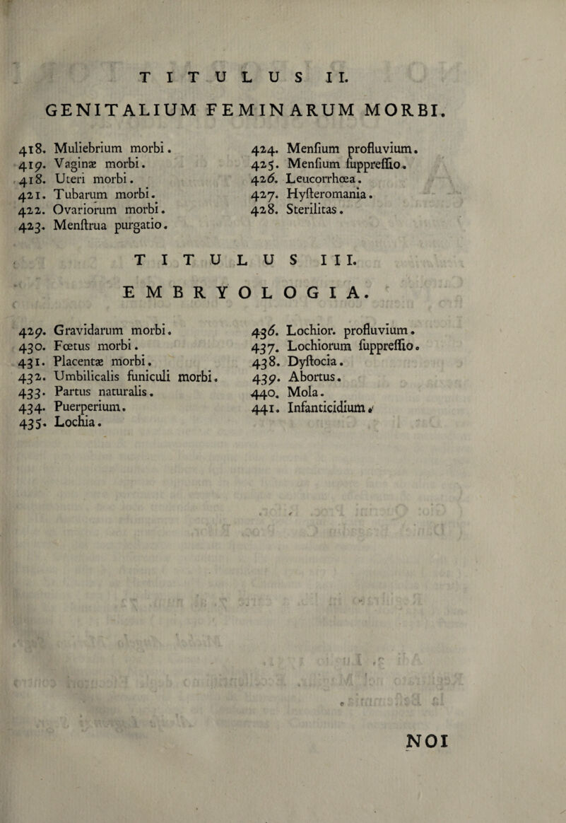 TITULUS II. GENITALIUM F E 418. Muliebrium morbi. 415?. Vaginae morbi. 418. Uteri morbi. 421. Tubarum morbi. 422. Ovariorum morbi. 423. Menftrua purgatio. T I T U E M B R Y 42$?. Gravidarum morbi. 430. Foetus morbi. 431. Placentae morbi. 432. Umbilicalis funiculi morbi. 433. Partus naturalis. 434. Puerperium. 435. Lochia. MIN ARUM MORBI 424. Menfium profluvium. 425. Menfium fupprefiio. 426. Leucorrhoea. 427. Hyfteromania. 428. Sterilitas. L U S III. O L O G I A. 436. Lochior. profluvium. 437. Lochiorum fupprefiio. 438. Dyftocia. 439. Abortus. 440. Mola. 441. Infanticidium e NOI