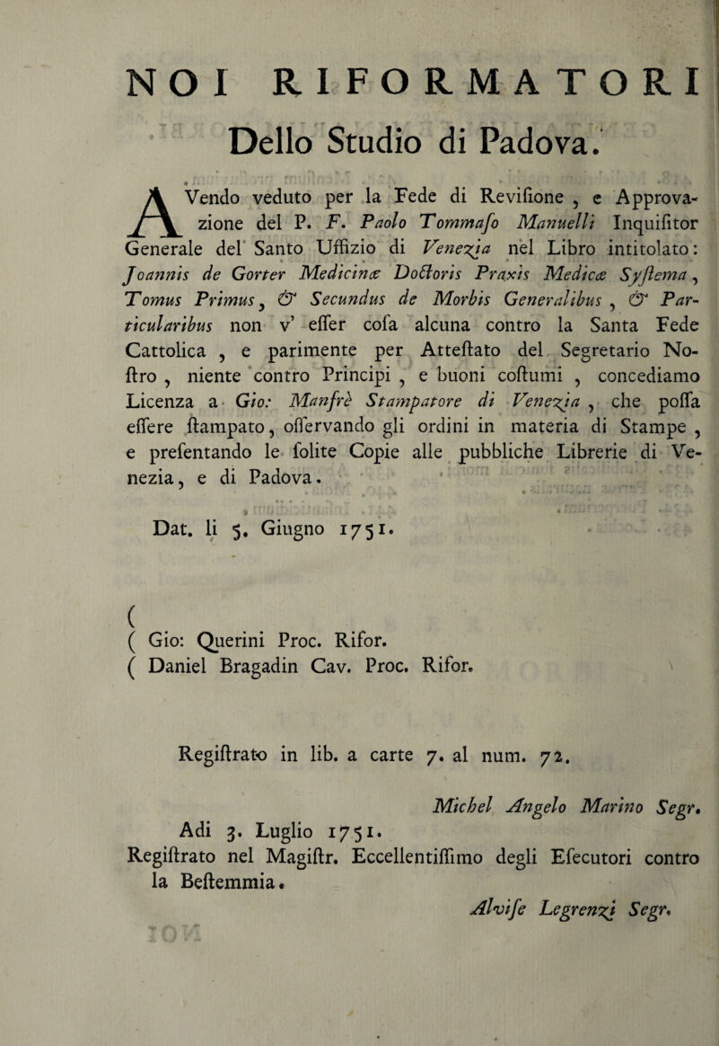 NOI R.I FORMA TORI Delio Studio di Padova. r\ * f- * T r* f v » ' r- 1 ? : f i* *• * \ ' • r\ « * i. ^ v • • r' ; : • <>.- i ♦ AVendo veduto per la Fede di Revifione ? e Approva- zione dei P. F. Paolo Tommafo Manuelli Inquifitor Generale dei Santo Uffizio di Veneria nel Libro intitolato: Jo annis de Gorter Medicince Do floris Praxis Mediece Syjlema , Tomus Primus 3 & Secundus de Morbis Generalibus ? & Par¬ ticularibus non v’ effer cofa alcuna contro la Santa Fede Cattolica 5 e parimente per Atteftato dei Segretario No- ftro , niente contro Principi ? e buoni coftumi , concediamo Licenza a Gio: Manfre Stampatore di Veneria , che poffa effere ftampato, offervando gli ordini in materia di Stampe 5 e prefentando le folite Copie alie pubbliche Librerie di Ve- nezia, e di Padova. • |[ •» A— It ■ • T. ^ i i L v*. i' ■ ■ % . - ^ Dat. Ii 5. Giugno 175x. ( ( Gio: Querini Proc. Rifor. ( Daniel Bragadin Cav. Proc. Rifor. Regiftrato in lib. a carte 7. al num. 72. Micbel Angelo Marino Segr. Adi 3. Luglio 1751. Regiftrato nel Magiftr. Eccellentiflimo degli Efecutori contro la Beftemmiat Alvife Legren^i Segr.