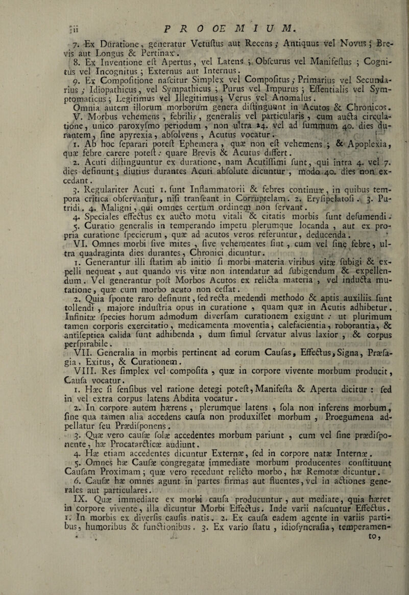 7. Ex Duratione, generatur Vetuflus aut Recens; Antiquus vel Novus; Bre¬ vis aut Longus & Pertinax'. 8. Ex Inventione eft Apertus, vel Latens Obfcurus vel Manifeftus ; Cogni¬ tus vel Incognitus ; Externus aut Internus. g. Ex Compofitione nafcitur Simplex vel Compofitus; Primarius vel Secunda¬ rius ; Idiopathicus, vel Sympathicus ; Purus vel Impurus ; Eflentialis vel Sym¬ ptomaticus; Legitimus vel illegitimus; Verus vel Anomalus. Omnia autem illorum morborum genera diftingnunt in Acutos & Chronicos. V. Morbus vehemens , febrilu, generalis vel particularis , cum audla circula¬ tione, unico paroxyfmo periodum , non ultra 14. vel ad fummum 40. dies du¬ rantem, fine apyrexia, abfolvens, Acutus vocatur. 1. Ab hoc feparari poteft Ephemera , quae non ell vehemens 4 & Apoplexia, quae febre carere poteft .* quare Brevis & Acutus differt. 2. Acuti diflinguuntur ex duratione, nam Acutiffimi funt, qui intra 4. vel 7. dies definunt; diutius durantes Acuti abfolute dicuntur , modo 40. dies non ex¬ cedant . 5. Regulariter Acuti 1. funt Inflammatorii & febres continuae, in quibus tem¬ pora critica obfervantur, nifi tranfeant in Corruptelam. 2. Eryfipelatofi. 3. Pu¬ tridi. 4. Maligni,.qui omnes certum ordinem non fervant. 4. Speciales effedlus ex audio motu vitali & citatis morbis funt defumendi» 5. Curatio generalis in temperando impetu plerumque locanda , aut ex pro¬ pria curatione fpecierum , quae ad acutos veros referuntur, deducenda. VI. Omnes morbi five mites , five vehementes flat , cum vel fine febre, ul¬ tra quadraginta dies durantes, Chronici dicuntur. 1. Generantur illi flatim ab initio fi morbi materia viribus vitse fubigi & ex¬ pelli nequeat , aut quando vis vitae non intendatur ad fubigendum & expellen¬ dum. Vel generantur poft Morbos Acutos ex relidla materia , vel indudla mu¬ tatione j qux cum morbo acuto non ceffat. 2. Quia fponte raro definunt, fed redla medendi methodo & aptis auxiliis funt tollendi , majore induflria opus in curatione , quam quae in Acutis adhibetur. Infinitae fpecies horum admodum diverfam curationem exigunt .* ut plurimum tamen corporis exercitatio, medicamenta moventia, calefacientia, roborantia, & antifeptica calida funt adhibenda , dum fimul fervatur alvus laxior , & corpus perfpirabile. VII. Generalia in morbis pertinent ad eorum Caufas, Effedlus, Signa, Praefa- gia, Exitus, & Curationem. VIII. Res fimplex vel compofita , quae in corpore vivente morbum producit, Gaufa vocatur. 1. Hsec fi fenfibus vel ratione detegi potefl, Manifefla & Aperta dicitur : fed in vel extra corpus latens Abdita vocatur. 2. In corpore autem haerens, plerumque latens , fola non inferens morbum, fine qua tamen alia accedens caufa non produxiffet morbum , Proegumena ad- pellatur feu Praedifponens. 3. Quae vero caufas folas accedentes morbum pariunt , cum vel fine prasdifpo- nente, has Procat? rdlicas audiunt. 4. Hae etiam accedentes dicuntur Externas, fed in corpore natas Internas. 5. Omnes has Caufas congregatas immediate morbum producentes conftituunt Caufam Proximam; quas vero recedunt relidlo morbo, hae Remotae dicuntur. 6. Caufas hae omnes agunt in partes firmas aut fluentes, vel in adliones gene¬ rales aut particulares. IX. Quas immediate ex morbi caufa producuntur, aut mediate, quia hxret in corpore vivente, illa dicuntur Morbi Eflfedlus. Inde varii nafcuntur Effedlus. 1. In morbis ex diverfis caufis natis. 2. Ex caufa eadem agente in variis parti¬ bus, humoribus & fundtionibus. 3. Ex vario flatu , idiofyncrafia, temperamen-