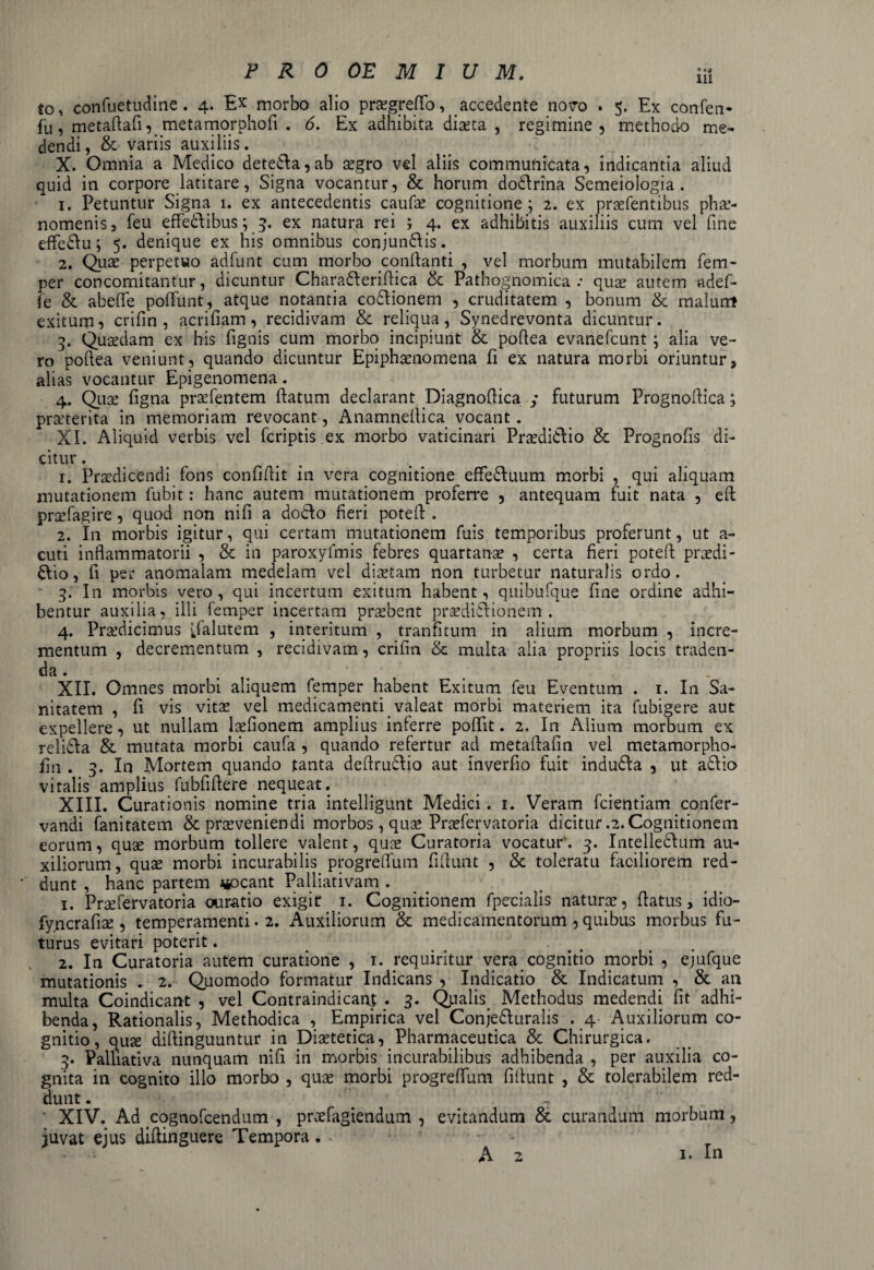 to, confuetudine . 4. Ex morbo alio praegreffo, accedente novo . 5. Ex confen- fu, metaftafi, metamorphofi . 6. Ex adhibita diaeta , regimine, methodo me¬ dendi, & variis auxiliis. X. Omnia a Medico dete£la,ab aegro vel aliis communicata, indicantia aliud quid in corpore latitare, Signa vocantur, & horum doCtrina Semeiologia . 1. Petuntur Signa 1. ex antecedentis caufae cognitione; 2. ex praefentibus phae¬ nomenis, feu effeCtibus; 3. ex natura rei ; 4. ex adhibitis auxiliis cum vel fine effedtu; 5. denique ex his omnibus conjundlis. 2. Quae perpetuo adfunt cum morbo conflanti , vel morbum mutabilem fem¬ per concomitantur, dicuntur Charadteridica & Pathognomica .• quae autem adef- fe & abeflfe poflunt, atque notantia coCtionem , cruditatem , bonum & malunt exitum, crifin, acri fiam, recidivam & reliqua, Synedrevonta dicuntur. 3. Quaedam ex his fignis cum morbo incipiunt & poflea evanefcunt; alia ve¬ ro poftea veniunt, quando dicuntur Epiphaenomena fi ex natura morbi oriuntur, alias vocantur Epigenomena. 4. Qua: figna praefentem flatum declarant Diagnoflica ; futurum Prognoflica; praeterita in memoriam revocant, Anamneflica vocant. XI. Aliquid verbis vel fcriptis ex morbo vaticinari PraediCtio & Prognofis di¬ citur . 1. Praedicendi fons confidit in vera cognitione efFedluum morbi , qui aliquam mutationem fubit: hanc autem mutationem proferre , antequam fuit nata , eft praefagire, quod non nifi a docto fieri potefl. 2. In morbis igitur, qui certam mutationem fuis temporibus proferunt, ut a- cuti inflammatorii , & in paroxyfmis febres quartanae , certa fieri potefl praedi¬ ctio , fi per anomalam medelam vel diaetam non turbetur naturalis ordo. 3. In morbis vero, qui incertum exitum habent, quibufque fine ordine adhi¬ bentur auxilia, illi femper incertam praebent praedictionem. 4. Praedicimus Salutem , interitum , tranfitum in alium morbum , incre¬ mentum , decrementum , recidivam, crifin & multa alia propriis locis traden¬ da. XII. Omnes morbi aliquem femper habent Exitum feu Eventum . 1. I11 Sa¬ nitatem , fi vis vitae vel medicamenti valeat morbi materiem ita fubigere aut expellere, ut nullam laefionem amplius inferre pofifit. 2. In Alium morbum ex relidla & minata morbi caufa , quando refertur ad metaflafin vel metamorpho- fin . 3. In Mortem quando tanta dedru&io aut inverfio fuit induCta , ut adlio vitalis amplius fubfiflere nequeat. XIII. Curationis nomine tria intelligunt Medici. 1. Veram fcientiam confer- vandi fanitatem & praeveniendi morbos , qua? Praefervatoria dicitur .2. Cognitionem eorum, quae morbum tollere valent, quae Curatoria vocatur. 3. IntelleClum au¬ xiliorum, quae morbi incurabilis progreffum fidunt , & toleratu faciliorem red¬ dunt , hanc partem jocant Palliativam . 1. Praefervatoria curatio exigit 1. Cognitionem fpecialis naturae, flatus, idio- fyncrafiae , temperamenti. 2. Auxiliorum & medicamentorum, quibus morbus fu¬ turus evitari poterit. 2. In Curatoria autem curatione , 1. requiritur vera cognitio morbi , ejufque mutationis . 2. Quomodo formatur Indicans , Indicatio & Indicatum , & an multa Coindicant , vel Contraindicanj . 3. Qualis. Methodus medendi fit adhi¬ benda, Rationalis, Methodica , Empirica vel Conjecturalis . 4- Auxiliorum co¬ gnitio, quae didinguuntur in Diaetetica, Pharmaceutica & Chirurgica. 3. Palliativa nunquam nifi in morbis incurabilibus adhibenda , per auxilia co¬ gnita in cognito illo morbo , quae morbi progreffum fidunt , & tolerabilem red¬ dunt. # T ' XIV. Ad cognofcendum , praefagiendum , evitandum & curandum morbum, juvat ejus didinguere Tempora. - ■i ■ A 2 1. Iu