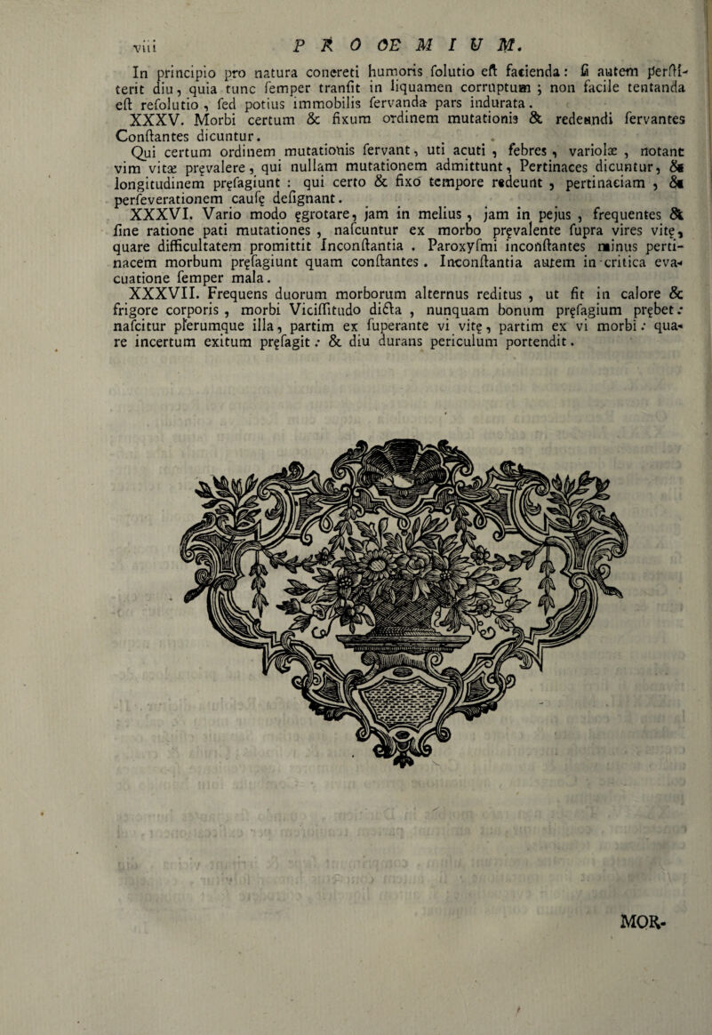 In principio pro natura concreti humoris folutio eft facienda: fi autem perM- terit diu, quia tunc femper tranfit in liquamen corruptum ; non facile tentanda eft refolutio , fed potius immobilis fervand» pars indurata. XXXV. Morbi certum & fixum ordinem mutationis & redeundi fervantes Conflantes dicuntur. # . Qui certum ordinem mutationis fervant, uti acuti , febres , variolae , notant vim vita! pr? valere, qui nullam mutationem admittunt, Pertinaces dicuntur, & longitudinem pr^fagiunt : qui certo & fixo tempore redeunt , pertinaciam , 8* perfeverationem caufe defignant. XXXVI. Vario modo ?grotare, jam in melius , jam in pejus , frequentes & fine ratione pati mutationes , nafcuntur ex morbo pr^valente fupra vires vit£, quare difficultatem promittit Inconflantia . Paroxyfmi inconflantes minus perti¬ nacem morbum pr^fagiunt quam conflantes. Inconflantia autem in critica eva* cuatione femper mala. XXXVII. Frequens duorum morborum alternus reditus , ut fit in calore & frigore corporis , morbi Viciffitudo di6ta , nunquam bonum pr^fagium probet.* nafcitur plerumque illa, partim ex fuperante vi vit?, partim ex vi morbi .* qua-* re incertum exitum pr^fagit .* & diu durans periculum portendit. MOR-