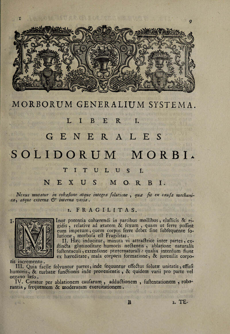 MORBORUM GENERALIUM SYSTEMA. LIBER I. GENERALES SOLIDORUM MORBI* \ TITULUS i. NEXUS MORBI. Nexus mutatur in cohxfione atque integra folutione , qu<s fit ex caufa mecbani- cvz, atque externa & interna varia. i, FRAGILITAS. Inor potentia coherendi in partibus mollibus , ejaflicis & ri¬ gidis , relative ad aetatem & fexum , quam ut ferre poflint eum impetum, quem corpus ferre debet fine fubfequente fo¬ lutione, morbofa efi: Fragilitas. II. Haec inducitur, minuta vi attradlrice inter partes, ex- ftindla glutinofitate humoris nedlentis , ablatione naturalis fuftentaculi, extenfione preternaturali: qualia interdum fiunt ex hereditate, mala corporis formatione, & juvenilis corpo¬ ris incremento. III. Quia facile folvuntur partes, inde fequuntur effe&us folute unitatis, effufi humoris, & turbate fun&ionis inde provenientis , & quidem varii pro parte vel organo lefo > IV. Curatur per ablationem caufarum , addudlionem , fuftentationem , robo¬ rantia , frequentem & moderatam exercitationem *