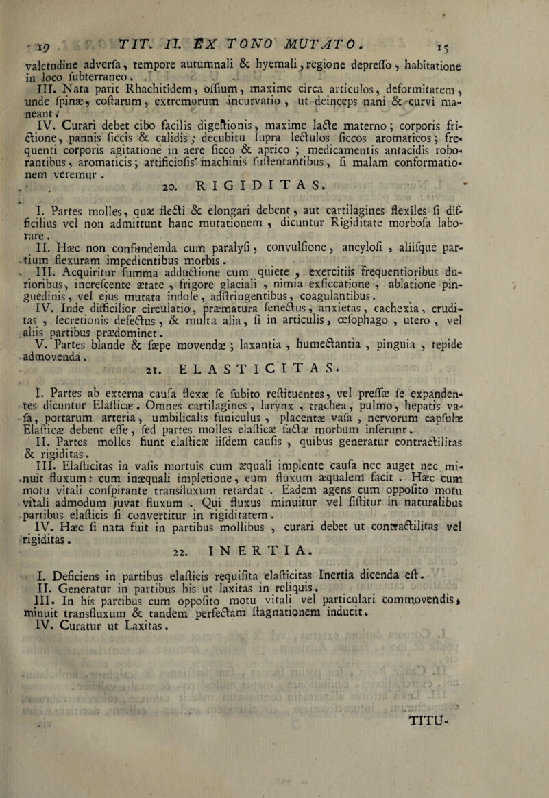 valetudine adverfa, tempore autumnali 8c hyemali, regione depreffo, habitatione in loco fubterraneo. III. Nata parit Rhachitidem, offium, maxime circa articulos, deformitatem, unde fpinae, collarum, extremorum incurvatio, ut deinceps nani & curvi ma¬ neant.' IV. Curari debet cibo facilis digeftionis, maxime ladte materno; corporis fri¬ ctione, pannis ficcis & calidis y decubitu fupra ledlulos ficcos aromaticos; fre¬ quenti corporis agitatione in aere ficco & aprico ; medicamentis antacidis robo¬ rantibus , aromaticis; artificiofis' machinis fuftentantibus, fi malam conformatio¬ nem veremur . , . 20. R I G I D I T A S. I. Partes molles, quse fledli Se elongari debent, aut cartilagines flexiles fi dif¬ ficilius vel non admittunt hanc mutationem , dicuntur Rigiditate morbofa labo¬ rare . II. Haec non confundenda cum paralyfi , convulfione, ancylofi , aliifque par¬ tium flexuram impedientibus morbis. III. Acquiritur fumma adductione cum quiete , exercitiis frequentioribus du¬ rioribus, increfcente aetate , frigore glaciali , nimia exficcatione , ablatione pin¬ guedinis, vel ejus mutata indole, adfiringentibus, coagulantibus. IV. Inde difficilior circulatio, praematura fenedlus, anxietas, cachexia, crudi¬ tas , fecretionis defedlus , & multa alia, fi in articulis, cefophago , utero , vel aliis partibus prsedominet. V. Partes blande & faepe movendae ; laxantia , humedlantia , pinguia , tepide admovenda. 21. E L A S T I C I T A S. I. Partes ab externa caufa flexae fe fubito reftituentes, vel preflk fe expanden¬ tes dicuntur Elafiicae. Omnes cartilagines, larynx , trachea, pulmo, hepatis va- fa, portarum arteria, umbilicalis funiculus , placentae vafa , nervorum capfulae Elafiicae debent efle , fed partes molles elafiicae fadtae morbum inferunt . II. Partes molles fiunt elafiicae iifdem caufis , quibus generatur contradlilitas & rigiditas. III. Elafiicitas in vafis mortuis cum aquali implente caufa nec auget nec mi¬ nuit fluxum: cum inaequali impletione, eum fluxum aequalem facit . Haec cum motu vitali confpirante transfluxum retardat . Eadem agens cum oppofito motu vitali admodum juvat fluxum . Qui fluxus minuitur vel fifiitur in naturalibus partibus elafticis fi convertitur in rigiditatem. IV. Haec fi nata fuit in partibus mollibus , curari debet ut contradlilitas vel rigiditas. 22. I N E R T I A. I. Deficiens in partibus elaflicis requifita elafiicitas Inertia dicenda efi. II. Generatur in partibus his ut laxitas in reliquis. III. In his partibus cum oppofito motu vitali vel particulari commovetldis» minuit transfluxum & tandem perfedtam fiagnationem inducit. IV. Curatur ut Laxitas. TITU-