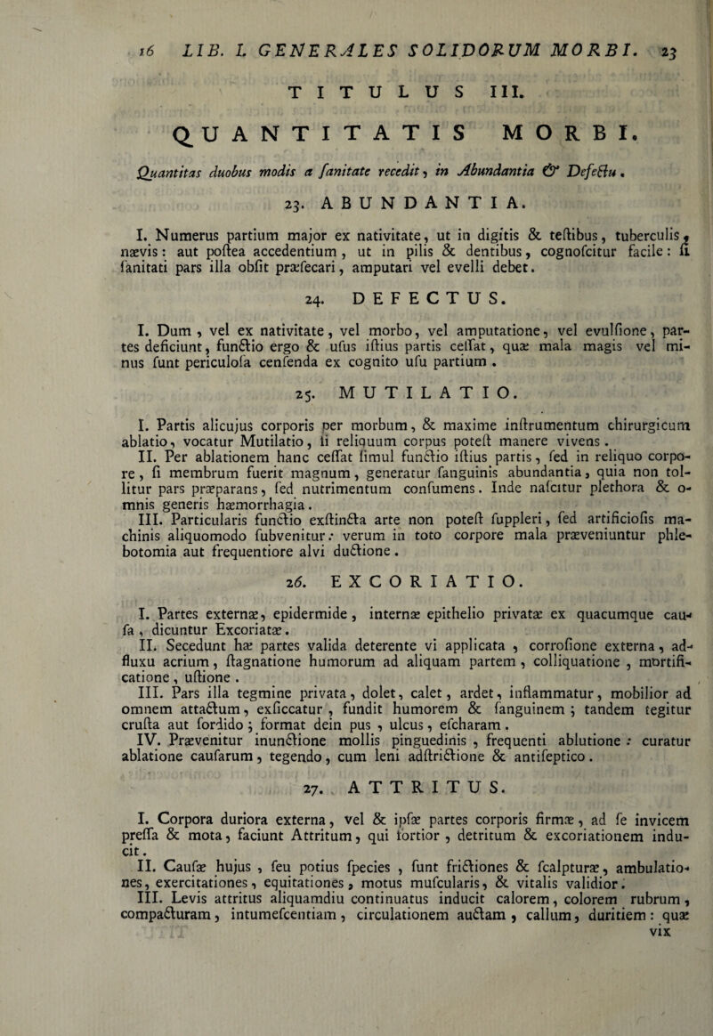 / 16 LIB. L G.ENERALES SOLIDORUM MORBI. 23 TITULUS III. QUANTITATIS MORBI. Quantitas duobus modis a fanitate recedit, in Abundantia & Defeftu. 23. ABUNDANTIA. I. Numerus partium major ex nativitate, ut in digitis & teftibus, tuberculis, naevis: aut poftea accedentium , ut in pilis & dentibus , cognofcitur facile: fi fanitati pars illa obfit praefecari, amputari vel evelli debet. 24. DEFECTUS. I. Dum , vel ex nativitate, vel morbo, vel amputatione, vel evulfione, par¬ tes deficiunt, fun&io ergo & ufus iftius partis ceffat, quae mala magis vel mi¬ nus funt periculofa cenfenda ex cognito ufu partium . 25. MUTILATIO. I. Partis alicujus corporis per morbum, & maxime inftrumentum chirurgicum ablatio, vocatur Mutilatio, ii reliquum corpus poteft manere vivens. II. Per ablationem hanc ceffat limul funftio illius partis, fed in reliquo corpo¬ re , fi membrum fuerit magnum, generatur fanguinis abundantia, quia non tol¬ litur pars praeparans, fed nutrimentum confumens. Inde nafcitur plethora & o- mnis generis haemorrhagia. III. Particularis funciio exftin£la arte non potefl fuppleri, fed artificiofis ma¬ chinis aliquomodo fubvenitur.* verum in toto corpore mala praeveniuntur phle¬ botomia aut frequentiore alvi du&ione. 2 6. EXCORIATIO. I. Partes externae, epidermide, internae epithelio privata: ex quacumque cau* fa , dicuntur Excoriatae. IL Secedunt hae partes valida deterente vi applicata , corrofione externa, ad- fluxu acrium, ffagnatione humorum ad aliquam partem , colliquatione , mortifi¬ catione , uftione . III. Pars illa tegmine privata, dolet, calet, ardet, inflammatur, mobilior ad omnem attadlum, exficcatur , fundit humorem & fanguinem ; tandem tegitur crufta aut fordido ; format dein pus , ulcus, efcharam. IV. Praevenitur inun&ione mollis pinguedinis , frequenti ablutione .* curatur ablatione caufarum, tegendo, cum leni adftri&ione & antifeptico. 27. , ATTRITUS. I. Corpora duriora externa, vel & ipfae partes corporis firmae, ad fe invicem preffa & mota, faciunt Attritum, qui tortior , detritum & excoriationem indu¬ cit . II. Caufae hujus , feu potius fpecies , funt fridliones & fcalpturae, ambulatio¬ nes, exercitationes, equitationes, motus mufcularis, & vitalis validior. III. Levis attritus aliquamdiu continuatus inducit calorem, colorem rubrum, compadturam, intumefcentiam , circulationem au£lam , callum, duritiem : quas