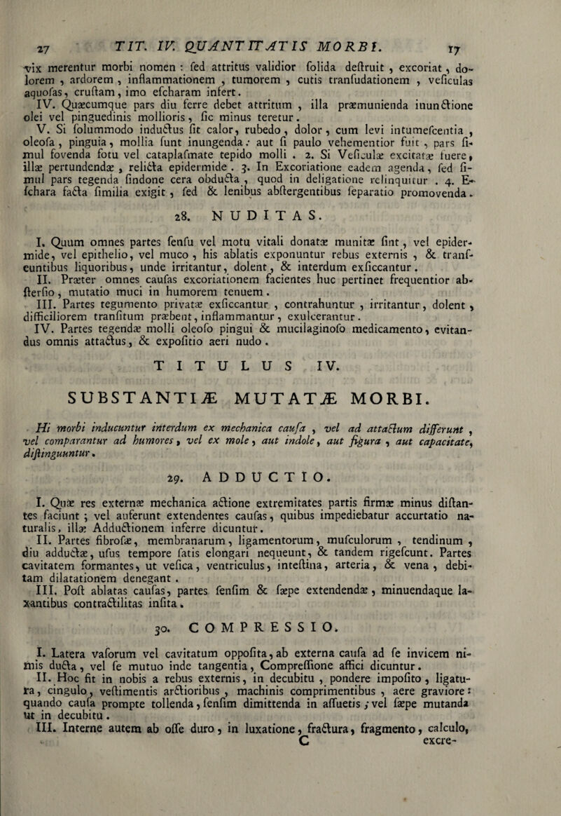 vix merentur morbi nomen : fed attritus validior folida deftruit , excoriat, do¬ lorem , ardorem , inflammationem , tumorem , cutis tranfudationem , veficulas aquofas, cruftam,imo efcharam infert. IV. Quacumque pars diu ferre debet attritum , illa praemunienda inundtione olei vel pinguedinis mollioris , fic minus teretur. V. Si folummodo indudlus fit calor, rubedo, dolor, cum levi intumefeentia , oleofa , pinguia, mollia funt inungenda: aut fi paulo vehementior fuit , pars fi- mul fovenda fotu vel cataplafmate tepido molli . 2. Si Veficulse excitata; fuere» illae pertundendae , relidta epidermide . 3. In Excoriatione eadem agenda, fed (i- mul pars tegenda findone cera obdudla , quod in deligatione relinquitur . 4. E~ fchara fadla fimilia exigit , fed & lenibus abftergentibus (eparatio promovenda. 28. NUDITAS. I. Quum omnes partes fenfu vel motu vitali donatae munitae (int, vel epider¬ mide, vel epithelio, vel muco, his ablatis exponuntur rebus externis , & tranfi* euntibus liquoribus, unde irritantur, dolent, & interdum exficcantur. II. Praeter omnes caufas excoriationem facientes huc pertinet frequentior ab- fterfio, mutatio muci in humorem tenuem . III. Partes tegumento privatae exficcantur , contrahuntur , irritantur, dolent , difficiliorem tranfltum praebent, inflammantur , exulcerantur. IV. Partes tegendae molli oleofo pingui & mucilaginofo medicamento, evitan¬ dus omnis attadlus, & expofitio aeri nudo . TITULUS IV. SUBSTANTIAE MUTATaE MORBI. Hi morbi inducuntur interdum ex mechanica caufa , vel ad attaElum differunt , vel comparantur ad humores 9 vel ex mole, aut indole, aut figura , aut capacitate, diftinguuntur. 29. ADDUCTIO. I. Quae res externae mechanica adlione extremitates partis firmae minus diftan- tes faciunt ; vel auferunt extendentes caufas, quibus impediebatur accurtatio na¬ turalis, illa; Addudlionem inferre dicuntur. II. Partes fibrofie, membranarum, ligamentorum, mufculorum , tendinum , diu addudlae, ufus tempore fatis elongari nequeunt , & tandem rigefeunt. Partes cavitatem formantes * ut vefica, ventriculus, inteftina, arteria, & vena, debi¬ tam dilatationem denegant . III. Pofl: ablatas caufas, partes fenfim & faepe extendenda?, minuendaque la¬ xantibus contradlilitas infita * 3o. COMPRESSIO, I. Latera vaforum vel cavitatum oppofita,ab externa caufa ad fe invicem ni¬ mis dudla, vel fe mutuo inde tangentia , Compreflione affici dicuntur. II. Hoc fit in nobis a rebus externis, in decubitu , pondere impofito , ligatu¬ ra , cingulo, veftimentis ardlioribus , machinis comprimentibus , aere graviore s quando caufa prompte tollenda, fenfim dimittenda in afluetis y vel faepe mutanda Ut in decubitu. III. Interne autem ab ofle duro, in luxatione, fradtura, fragmento, calculo, C excre-