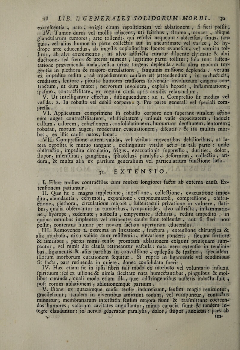 excrefcentia , nata , exigit citam repofitionem vel ablationem , fi fieri poffit. IV. Tumor durus vel mollis adjacens, uti fcirrhus , flruma , cancer , aliique glandularum tumores, arte tollendi, qui refcdvi nequeunt: abfceffus, finus, fan- guis, vel alius humor in parte colle&us aut in aneuriimate vel varice , & hy¬ drope arte educendus, ab ingefiis copiofioribus fponte evanefcit, vel vomitu tol-* litur, ab alvi excrementis , in alvo adfiri&a curatur diluente clyfmate & alvi dudione: fed foetus & uterus tumens , legitimo partu tollitur; fola tunc luften-- tatione prsevenienda malajvefica urina turgens deplenda: vafa ultra modum tur- gentia in plethora & majore circulatione , fanguinis miffione deplenda : verum ex impedito reditu , ad impedientem caufam efl (attendendum , in cachedlicis, cruditate, lentore , pituita humores crafliores folvendi: involucrum cingens con- tradlum, ut dura mater, nervorum involucra, capfula hepatis , inflammatione, fpafmo, contra&ilitate, ex cognita caufa aptis auxiliis relaxandum. V. Ut intelligantur effe&us, diflinguendum : an 1. Compreflio fit modica vei valida. 2. In robuflo vel debili corpore; 3. Pro parte generali vel fpeciali com- prefla . VI. Applicatum comprimens in robuflo corpore non fuperans vitalem a&io- nem auget contradlilitatem , elaflicitatem , minuit vafis capacitatem , inducit callum , calorem , cohaTionem, confolidationem, humorum denfitatem, lentorem ; roborat, motum auget, moderatur evacuationem, difcutit : & ita multos mor¬ bos , ex iflis caufis natos, fanat. VII. Compreflione autem valida, vel viribus moventibus debilioribus, ut la¬ tera oppofita fe mutuo tangant , exflinguitur vitalis a6tio in tali parte : unde obflrudlio, impedita circulatio, frigus, evacuationis fuppreflio , durities, dolor, flupor, infenfilitas, gangraena, fphacelus, paralyfis, deformitas, colledlio, ari- dura, & multa alia ex partium generalium vel particularium fun&ione laefa. 31. EXTENSIO. I. Fibrae molles contra&iles cum renixu longiores fadlae ab externa caufa Ex- tenfionem patiuntur. II. Quae fit i, magna impletione, ingeftione, colle&ione, evacuatione impe¬ dita , abundantia , echymofi, expanfione , empneumatofi, compreflione, obflru- 6Iione , plethora, circulatione majore , fuftentaculi privatione in vulnere, flati¬ bus, qualia obfervantur in tumoribus, tympanitide , alvo adflri£Ia , inflammatio¬ ne , hydrope , oedemate , abfceflu , empyemate, ifchuria , reditu impedito : in quibus omnibus implentes vel retinentes caufae funt tollenda: , aut fi fieri non poflit, contentus humor per novam fa&am aperturam educendus. III. Removendo 2. extrema in luxatione , fra&ura , extenfione chirurgica & alia morbofa, nixu valido cum refiflentia, elevatione ponderis , flexura fortiore & fimilibus , partes nimis tenfae promtam ablationem exigunt priufquam rum¬ pantur, vel nimis diu claufa retineantur vafcula: nata vero extenfio in tendini¬ bus, ligamentis & aliis partibus in convulfione , epilepfia & fpafmo , fpecialem illorum morborum curationem fequitur . Si ruptio in ligamentis vel tendinibus fit fadla, pars retinenda in quiete, donec confolidata fuerit . IV. Hsec etiam fit in ipfis fibris tali modo ex morbofo vel voluntario influxu fpirituum : fed ex uflione & nimia ficcitate nata hume6Iantibus, pinguibus & mol¬ libus curanda, quali modo etiam illa, qux adfiringentibus aufteris indutla fuit , pofl eorum ablationem , ablutionemque partium . V. Fibra: ex quacumque caufa tenfse indurefcunt, fenfim magis renituntur, gracilefcunt; tandem in viventibus amittunt tonum, vel rumpuntur, contadtus minuitur; membranarum interflitia fenfim majora fiunt & trafmittunt coercen¬ dos humores; vaforum cavitates anguflantur, minus capacia fiunt & tandem in¬ tegre clauduntur: in nervis generatur paralyfis, dolor t flupor , anxietas: pars ab < j >) im-