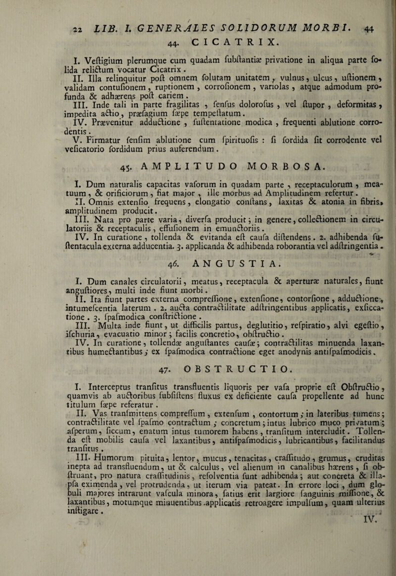 44. CICATRIX. I. Vedigium plerumque cum quadam fubdantiae privatione in aliqua parte fo- lida relidlum vocatur Cicatrix . II. Illa relinquitur pod omnem folutam unitatem vulnus, ulcus, udionem , validam contufionem, ruptionem , corrofionem , variolas , atque admodum pro¬ funda & adhaereres pod cariem . III. Inde tali in parte fragilitas , fenfus dolorofus , vel (lupor , deformitas 7 impedita adlio, praefagium faepe tempeflatum. IV. Praevenitur addudlione , fudentatione modica , frequenti ablutione corro- dentis. V. Firmatur fenfim ablutione cum fpirituofis : fi fordida lit corrodente vel veficatorio fordidum prius auferendum . 45. AMPLITUDO MORBOSA. I. Dum naturalis capacitas vaforum in quadam parte , receptaculorum , mea¬ tuum, & orificiorum, fiat major * ille morbus ad Amplitudinem refertur. II. Omnis extendo frequens, elongatio conflans, laxitas & atonia in fibris» amplitudinem producit. III. Nata pro parte varia, diverfa producit; in genere, colledlionem in circu¬ latoriis & receptaculis , effufionem in emundloriis. IV. In curatione , tollenda & evitanda ed caufa didendens. 2. adhibenda fu- dentacula excerna adducentia. 3. applicanda & adhibenda roborantia vel addringentia. 46. ANGUSTIA. I. Dum canales circulatorii, meatus, receptacula & aperturae naturales, fiunt angudiores, multi inde fiunt morbi. II. Ita fiunt partes externa compreffione, extenfione, contorfione , addu&ione, intumefcentia laterum . 2. au&a contradlilitate addringentibus applicatis, exficca- tione . 3. fpafmodica condridlione . III. Multa inde fiunt, ut difficilis partus, deglutitio, refpiratio, alvi egedio , ifchuria, evacuatio minor; facilis concretio, obdru£lio. IV. In curatione, tollendae angudantes caufae; contradlilitas minuenda laxan¬ tibus hume&antibus y ex fpafmodica contra£lione eget anodynis antifpafmodicis. 47. OBSTRUCTIO. I. Interceptus tranfitus transfluentis liquoris per vafa proprie ed Obdrudlio, quamvis ab audloribus fubfidens fluxus ex deficiente caufa propellente ad hunc titulum faepe referatur . II. Vas tranfmittens compreflum , extenfum , contortum y in lateribus tumens; contradlilitate vel fpafmo contradlum y concretum; intus lubrico muco pri/atum ; afperum, ficcum, enatum intus tumorem habens, tranfitum intercludit. Tollen¬ da ed mobilis caufa vel laxantibus, antifpafmodicis, lubricantibus, facilitandus tranfitus . III. Humorum pituita, lentor, mucus, tenacitas, craflitudo, grumus, cruditas inepta ad transfluendum, ut & calculus, vel alienum in canalibus haerens, fi ob- flruant, pro natura craffitudinis, refolventia funt adhibenda; aut concreta & illa-» pfa eximenda, vel protrudenda, ut iterum via pateat. In errore loci , dum glo¬ buli majores intrarunt vafcula minora, fatius erit largiore fanguinis miffione, & laxantibus, motumque minuentibus .applicatis retroagere impulfum, quam ulterius indigare. IV.