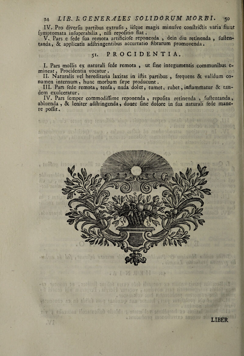 IV. Pro diverfis partibus extrufis , iifque magis minufve conftridlis varia fiunt: fymptomata infuperabilia , nifi repofitio fiat. V. Pars e fede fua remota artificiofe reponenda , dein diu retinenda , fuften- tanda, & applicatis adflringentibus accurtatio fibrarum promovenda. 51. PROCIDENTIA. I. Pars mollis ex naturali fede remota , ut fine integumentis communibus e- mineat, Procidentia vocatur . II. Naturalis vel hereditaria laxitas in iftis partibus , frequens & validum co¬ namen internum, hunc morbum fsepe producunt. III. Pars fede remota, tenfa, nuda dolet, tumet, rubet, inflammatur & tan¬ dem exulceratur. IV. Pars femper commodiffime reponenda , repofita retinenda , fuflentanda, abluenda , & leniter adfiringenda, donec fine dolore in fua naturali fede mane¬ re poflit. LIBER