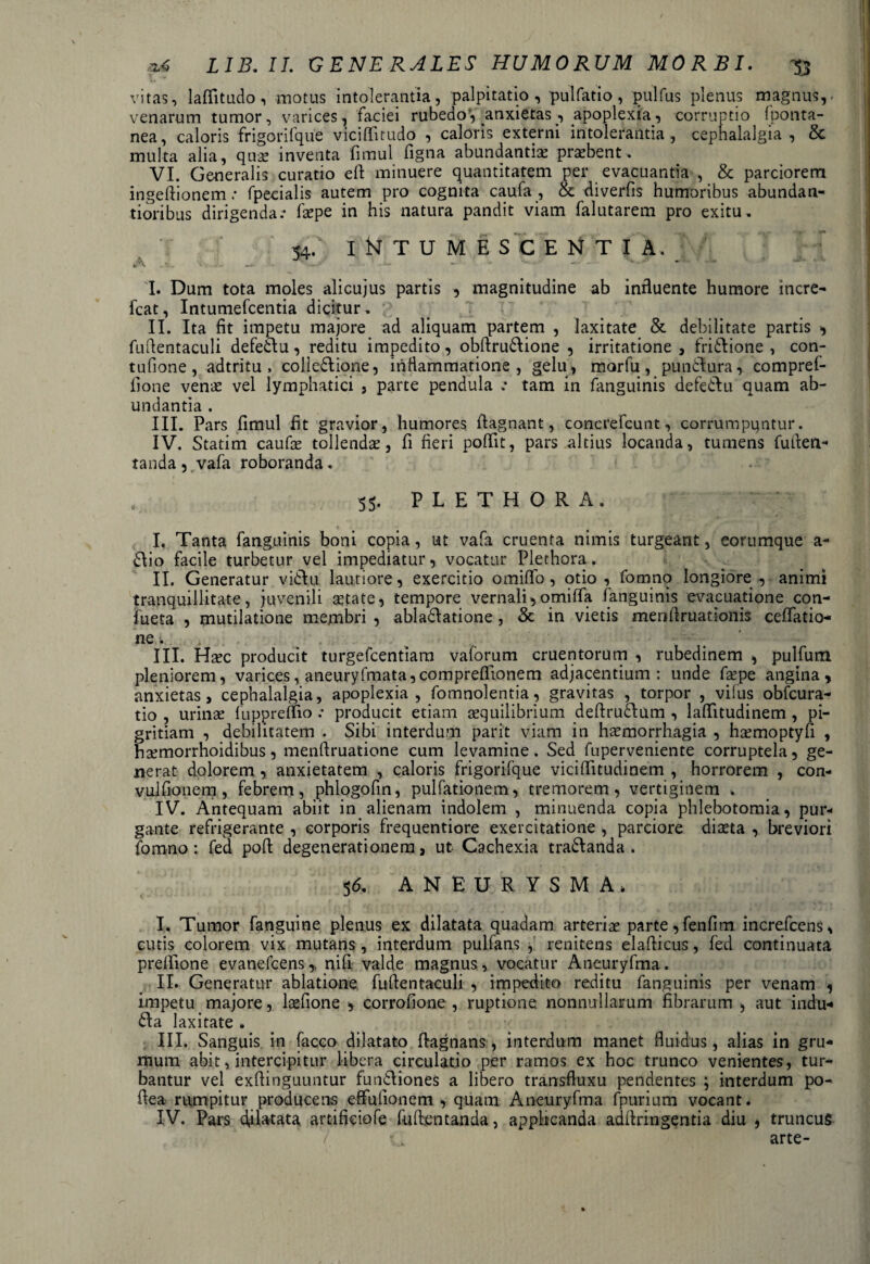 vitas, laffitudo, motus intolerantia, palpitatio, pulfatio, pulfus plenus magnus,- venarum tumor, varices, faciei rubedo', anxietas , apoplexia, corruptio fponta- nea, caloris frigorifque viciflitudo , caloris externi intolerantia, cephalalgia , & multa alia, quse inventa fimul figna abundantiae probent, VI. Generalis curatio eft minuere quantitatem per evacuantia , & parciorem ingeftionem: fpecialis autem pro cognita caufa , & diverfis humoribus abundan- tioribus dirigenda.- faepe in his natura pandit viam falutarem pro exitu, 54/ iNTUME S CE N T I A. ; 7 I. Dum tota moles alicujus partis , magnitudine ab influente humore incre- fcat, Intumefcentia dicitur . II. Ita fit impetu majore ad aliquam partem , laxitate & debilitate partis , fuftentaculi defedlu, reditu impedito, obftru&ione , irritatione , fri&ione , con- tufione, adtritu , colledlione, inflammatione, gelu, morfu, pundtura, compref- fione verne vel lymphatici , parte pendula tam in fanguinis defedlu quam ab¬ undantia . III. Pars fimul fit gravior, humores fiagnant, concrefcunt, corrumpuntur. IV. Statim caufie tollendae, fi fieri poflit, pars altius locanda, tumens fufien- tanda , vafa roboranda. 55. P L E T H O R A . I. Tanta fanguinis boni copia, ut vafa cruenta nimis turgeant, eorumque a- £\io facile turbetur vel impediatur, vocatur Plethora. II. Generatur vidlu lautiore, exercitio omiffo, otio , fomno longiore , animi tranquillitate, juvenili astate, tempore vernali, omiffa fanguinis evacuatione con- fueta , mutilatione membri , abladlatione , & in vietis menfiruationis ceflTatio- ne. III. Hxc producit turgefcentiara valorum cruentorum , rubedinem , pulfum pleniorem, varices, aneuryfmata,comprefiionem adjacentium: unde fiepe angina, anxietas, cephalalgia, apoplexia, fomnolentia, gravitas , torpor , vifus obfcura- tio , urinae fuppreffio .- producit etiam aequilibrium deftrudlum , laflfitudinem, pi¬ gritiam , debilitatem . Sibi interdum parit viam in haemorrhagia , hxmoptyfi , hsemorrhoidibus, menftruatione cum levamine. Sed fuperveniente corruptela, ge¬ nerat dolorem, anxietatem , caloris frigorifque vicifiitudinem , horrorem , con- vulfionem , febrem, phlogofin, pulfationem, tremorem, vertiginem % IV. Antequam abiit in alienam indolem , minuenda copia phlebotomia, pur¬ gante refrigerante , corporis frequentiore exercitatione , parciore diaeta , breviori fomno : fed poli: degenerationem, ut Cachexia tra&anda . 5 6. ANEURYSMA* I. Tumor fanguine plenus ex dilatata quadam arteriae parte,fenfim increfcens, cutis colorem vix mutans, interdum pulfans , renitens elafiicus, fed continuata prefiione evanefcens,, nifi valde magnus, vocatur Aneuryfma. II. Generatur ablatione fufientaculi , impedito reditu fanguinis per venam , impetu majore, laefione , corrofione , ruptione nonnullarum fibrarum , aut indu** 6fa laxitate , III. Sanguis in facco dilatato ftagnans, interdum manet fluidus, alias in gru¬ mum abit, intercipitur libera circulatio per ramos ex hoc trunco venientes, tur¬ bantur vel exflinguuntur fun£\iones a libero transfluxu pendentes ; interdum po- flea rumpitur producens effulionem , quam Aneuryfma fpurium vocant. IV. Pars dilatata artifieiofe fuftentanda, applicanda adflringentia diu , truncus