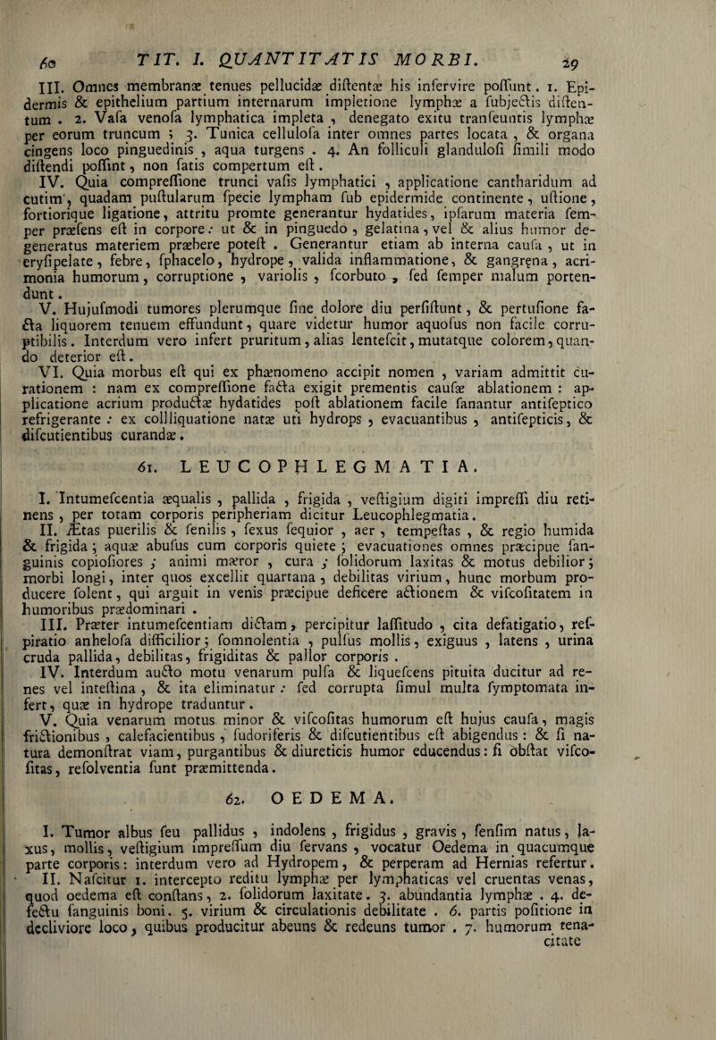 III. Omnes membranae tenues pellucido diftento his infervire pofliint. 1. Epi¬ dermis & epithelium partium internarum impletione lymphae a fubje&is diften- tum . 2. Vafa venofa lymphatica impleta , denegato exitu tranfeuntis lymphae per eorum truncum ; 3. Tunica cellulofa inter omnes partes locata , & organa cingens loco pinguedinis , aqua turgens . 4. An folliculi glandulofi fimili modo diftendi poflint, non fatis compertum eft. IV. Quia compreflione trunci vafis lymphatici , applicatione cantharidum ad cutim , quadam pullularum fpecie lympham fub epidermide continente, uftione, fortiorique ligatione, attritu promte generantur hydatides, ipfarum materia fem- per profens ell in corpore.* ut & in pinguedo, gelatina,vel & alius humor de¬ generatus materiem praebere potell . Generantur etiam ab interna caufa , ut in eryfipelate, febre, fphacelo, hydrope, valida inflammatione, & gangrena, acri¬ monia humorum, corruptione , variolis , fcorbuto , fed femper malum porten- dunt. V. Hujufmodi tumores plerumque fine dolore diu perfiflunt, & pertufione fa- £la liquorem tenuem effundunt, quare videtur humor aquofus non facile corru¬ ptibilis. Interdum vero infert pruritum , alias lentefcit, mutatque colorem, quan¬ do deterior ell. VI. Quia morbus ell qui ex phaenomeno accipit nomen , variam admittit cu¬ rationem : nam ex compreflione fa£fa exigit prementis caufo ablationem : ap¬ plicatione acrium produ&o hydatides poli ablationem facile fanantur antifeptico refrigerante .* ex collliquatione natae uti hydrops , evacuantibus , antifepticis, & difcutientibus curandas. 61. LEUCOPHLEGMATIA. I. Intumefcentia aequalis , pallida , frigida , vefligium digiti imprefli diu reti¬ nens , per totam corporis peripheriam dicitur Leucophlegmatia. II. iEtas puerilis & fenilis, fexus fequior , aer , tempeflas , & regio humida & frigida ; aquae abufus cum corporis quiete ; evacuationes omnes praecipue fan- guinis copiofiores ; animi maeror , cura y (olidorum laxitas & motus debilior; morbi longi, inter quos excellit quartana , debilitas virium, hunc morbum pro¬ ducere folent, qui arguit in venis praecipue deficere a&ionem & vifcofitatem in humoribus prodominari . III. Praeter intumefcentiam diCIam r percipitur laflitudo , cita defatigatio, ref- piratio anhelofa difficilior; fomnolentia , pulfus mollis, exiguus , latens , urina cruda pallida, debilitas, frigiditas & pallor corporis . IV. Interdum auCIo motu venarum pulfa & liquefcens pituita ducitur ad re¬ nes vel inteflina , & ita eliminatur .* fed corrupta fimul multa fymptomata in¬ fert, quae in hydrope traduntur. V. Quia venarum motus minor & vifcofitas humorum eft hujus caufa, magis frictionibus , calefacientibus , fudoriferis & difcutientibus eft abigendus: & fi na¬ tura demonftrat viam, purgantibus & diureticis humor educendus :fl dbftat vifco¬ fitas, refolventia funt promittenda. 62. OEDEMA. I. Tumor albus feu pallidus , indolens , frigidus , gravis, fenfim natus, la¬ xus, mollis, veftigium impreflum diu fervans , vocatur Oedema in quacumque parte corporis: interdum vero ad Hydropem, & perperam ad Hernias refertur. II. Nafcitur 1. intercepto reditu lympho per lymphaticas vel cruentas venas, quod oedema eft conftans, 2. folidorum laxitate. 3. abundantia lymphae . 4. de- feCtu (anguinis boni. 5. virium & circulationis debilitate . 6. partis pofitione in decliviore loco, quibus producitur abeuns & redeuns tumor . 7. humorum tena¬ citate