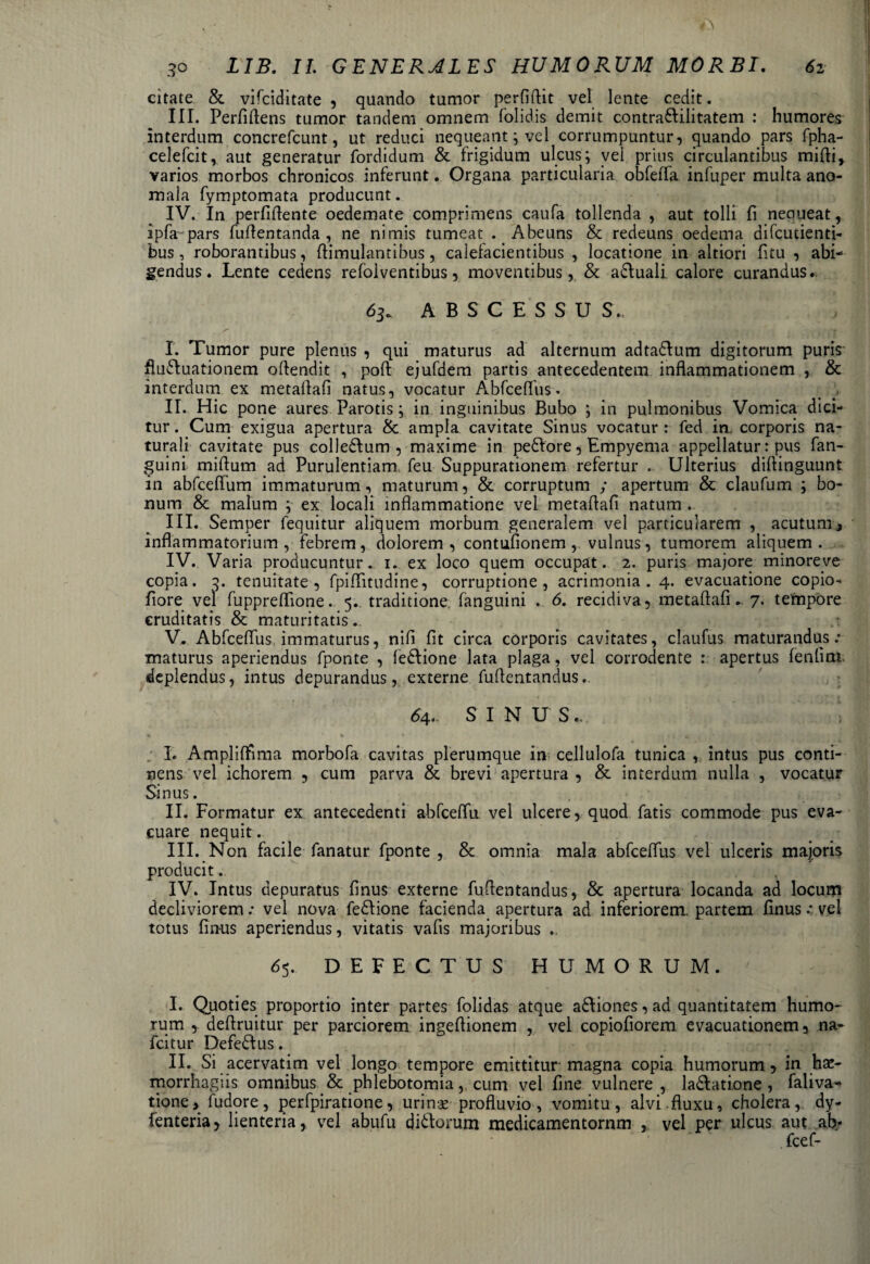 citate & vifciditate , quando tumor perfidit vel lente cedit. III. Perfidens tumor tandem omnem folidis demit contraUilitatem : humores interdum concrefcunt, ut reduci nequeant; vel corrumpuntur, quando pars fpha- celefcit, aut generatur fordidum & frigidum ulcus; vel prius circulantibus midi, varios morbos chronicos inferunt. Organa particularia obfefla infuper multa ano- mala fymptomata producunt. IV. In perfidente oedemate comprimens caufa tollenda , aut tolli fi neoueat, ipfa pars fudentanda , ne nimis tumeat . Abeuns & redeuns oedema difcucienti- bus, roborantibus, dimulantibus, calefacientibus , locatione in altiori fitu , abi¬ gendus. Lente cedens refblventibus, moventibus, & abluali calore curandus. 63. ABSCESSUS., I. Tumor pure plenus , qui maturus ad alternum adta&um digitorum puris flufluationem odendit , pod ejufdem partis antecedentem indammationem , & interdum ex metadafi natus, vocatur Abfcedus. > . II. Hic pone aures Parotis; in inguinibus Bubo ; in pulmonibus Vomica dici¬ tur . Cum exigua apertura & ampla cavitate Sinus vocatur : fed in corporis na¬ turali cavitate pus colle£Ium , maxime in pebVore, Empyema appellatur: pus fan- guini midum ad Purulentiam, feu Suppurationem refertur .. Ulterius didinguunt in abfcedum immaturum, maturum, & corruptum ; apertum & claufum ; bo¬ num & malum ; ex locali inflammatione vel metadafi natum . III. Semper fequitur aliquem morbum generalem vel particularem , acutum, inflammatorium , febrem, dolorem, contufionem , vulnus, tumorem aliquem. IV. Varia producuntur. 1. ex loco quem occupat. 2. puris majore minoreve copia. 3. tenuitate, fpiffitudine, corruptione, acrimonia. 4. evacuatione copio- flore vel fuppreflione. 5. traditione, fanguini . 6. recidiva, metadafi*. 7. tempore cruditatis & maturitatis .. V. Abfcedus immaturus, nifi fit circa corporis cavitates, claufus maturandus.* maturus aperiendus fponte , feblione lata plaga, vel corrodente : apertus fenlim deplendus, intus depurandus, externe fudentandus. 64.. SINUS., ; I. Amplidima morbofa cavitas plerumque in cellulofa tunica , intus pus conti¬ nens vel ichorem , cum parva & brevi apertura, & interdum nulla , vocatur Sinus. II. Formatur ex antecedenti abfcedu vel ulcere, quod fatis commode pus eva¬ cuare nequit. III. Non facile fanatur fponte , & omnia mala abfcedus vel ulceris majoris producit. IV. Intus depuratus finus externe fudentandus, & apertura locanda ad locum decliviorem: vel nova fedfione facienda apertura ad inferiorem, partem dnus •* vel totus Unans aperiendus, vitatis vafis majoribus .. 65. DEFECTUS HUMORUM. ' I. Quoties proportio inter partes folidas atque a&iones, ad quantitatem humo¬ rum , dedruitur per parciorem ingedionem , vel copiofiorem evacuationem, na- fcitur Defebfus. II. Si acervatim vel longo tempore emittitur magna copia humorum, in ha*- morrhagiis omnibus & phlebotomia, cum vel fine vulnere , la&atione , faliva- tione, fudore, perfpiratione, urin« profluvio, vomitu, alvi fluxu, cholera, dy- fenteria, lienteria, vel abufu diUorum medicamentornm , vel per ulcus aut ab/ . fcef-