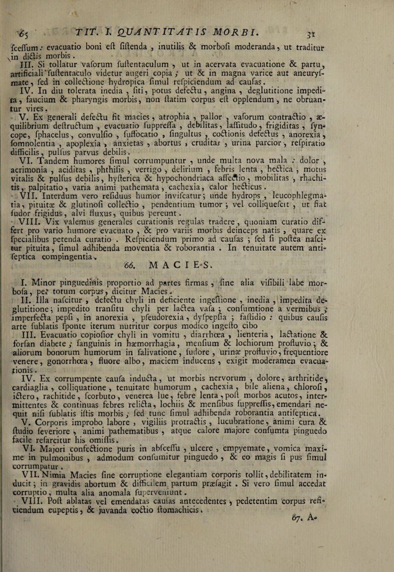 fceflum .• evacuatio boni eff fidenda , inutilis & morbofi moderanda, ut traditur Nin didis morbis. » . ’ III. Si tollatur vaforum fuffentaculum , ut in acervata evacuatione & partu, artificiali'fuffentaculo videtur augeri copia; ut & in magna varice aut aneuryf- mate, fed in colledione hydropica fimul refpiciendum ad caufas. IV. In diu tolerata inedia , fiti, potus defedu , angina , deglutitione impedi¬ ta , faucium & pharyngis morbis, non flatim corpus eff opplendum, ne obruan¬ tur vires. V. Ex generali defedu fit macies, atrophia , pallor , vaforum contra&io , se- quilibrium defirudum , evacuatio fupprefla , debilitas, laffitudo, frigiditas, fyn* cope, fphacelus, convulfio , fuffocatio , fingultus , codionis defedus , anorexia, fomnolentia , apoplexia , anxietas , abortus , cruditar , urina parcior , refpiratio difficilis, pullus parvus debilis. • VI. Tandem humores fimul corrumpuntur , unde multa nova mala .* dolor , acrimonia , aciditas , phthifis , vertigo , delirium , febris lenta , hedica , motus vitalis & pulfus debilis, hyfterica & hypochondriaca affedio , mobilitas , rhachi- tis, palpitatio, varia animi pathemata, cachexia, calor hedicus. VII. Interdum vero refiduus humor invifcatur; unde hydrops , leucophlegma¬ tia, pituitas & glutinofi colledio , pendentium tumor j vel colliquefcit , ut fiat ludor frigidus, alvi fluxus, quibus pereunt. VIII. Vix valemus generales curationis regulas tradere , quoniam curatio dif¬ fert pro vario humore evacuato , & pro variis morbis deinceps natis , quare ex fpecialibus petenda curatio . Refpiciendum primo ad caufas ; fed fi poffea nafci- tur pituita, fimul adhibenda moventia & roborantia . In tenuitate autem anti- feptica compingentia. 66. M A C I E-S. I. Minor pinguedinis proportio ad partes firmas , fine alia vifibili labe mor- bofa, per totum corpus, dicitur Macies* II. Illa nafcitur , defedu chyli in deficiente ingeftione , inedia ,1 impedita de¬ glutitione^ impedito tranfitu chyli per ladea vafa ; confumtione a vermibus ; imperfeda pepfi , in anorexia , pfeudorexia , dyfpepfia ; faftidio : quibus caufis arte fublatis fponte iterum nutritur corpus modico ingeffo cibo III. Evacuatio copiofior chyli in vomitu , diarrhoea , lienteria , ladatione & forfan diabete ; fanguinis in haemorrhagia, menfium & lochiorum profluvio; & aliorum bonorum humorum in falivatione, fudore , urinis profluvio, frequentiore venere, gonorrhoea, fluore albo, maciem inducens, exigit moderamen evacua¬ tionis . IV. Ex corrumpente caufa indudfa, ut morbis nervorum , dolore, arthritide, cardiaglia , colliquatione , tenuitate humorum, cachexia, bile aliena, chlorofi, idlero, rachitide, fcorbuto, venerea lue, febre lenta, poli morbos acutos, inter¬ mittentes & continuas febres relidla, lochiis & menfibus fuppreffis, emendari ne¬ quit nili fublatis iffis morbis; fed tunc fimul adhibenda roborantia antifeptica. V. Corporis improbo labore , vigiliis protra&is , lucubratione, animi cura & ftudio feveriore , animi pathematibus , atque calore majore confumta pinguedo facile refarcitur his omiffiSi, VI. Majori confedlione puris in abfceffu , ulcere , empyemate, vomica maxi¬ me in pulmonibus , admodum confumitur pinguedo , & eo magis fi pus fimul corrumpatur. - . VII. Nimia Macies fine corruptione elegantiam corporis tollit, debilitatem in¬ ducit ; in gravidis abortum & difficilem partum prasfagit . Si vero fimul accedat corruptio, multa alia anomala fuperveniunt. VIII. Poft ablatas vel emendatas caulas antecedentes * pedetentim corpus refi¬ ciendum eupeptis, & juvanda co&io ffomachicis 4 67* A-
