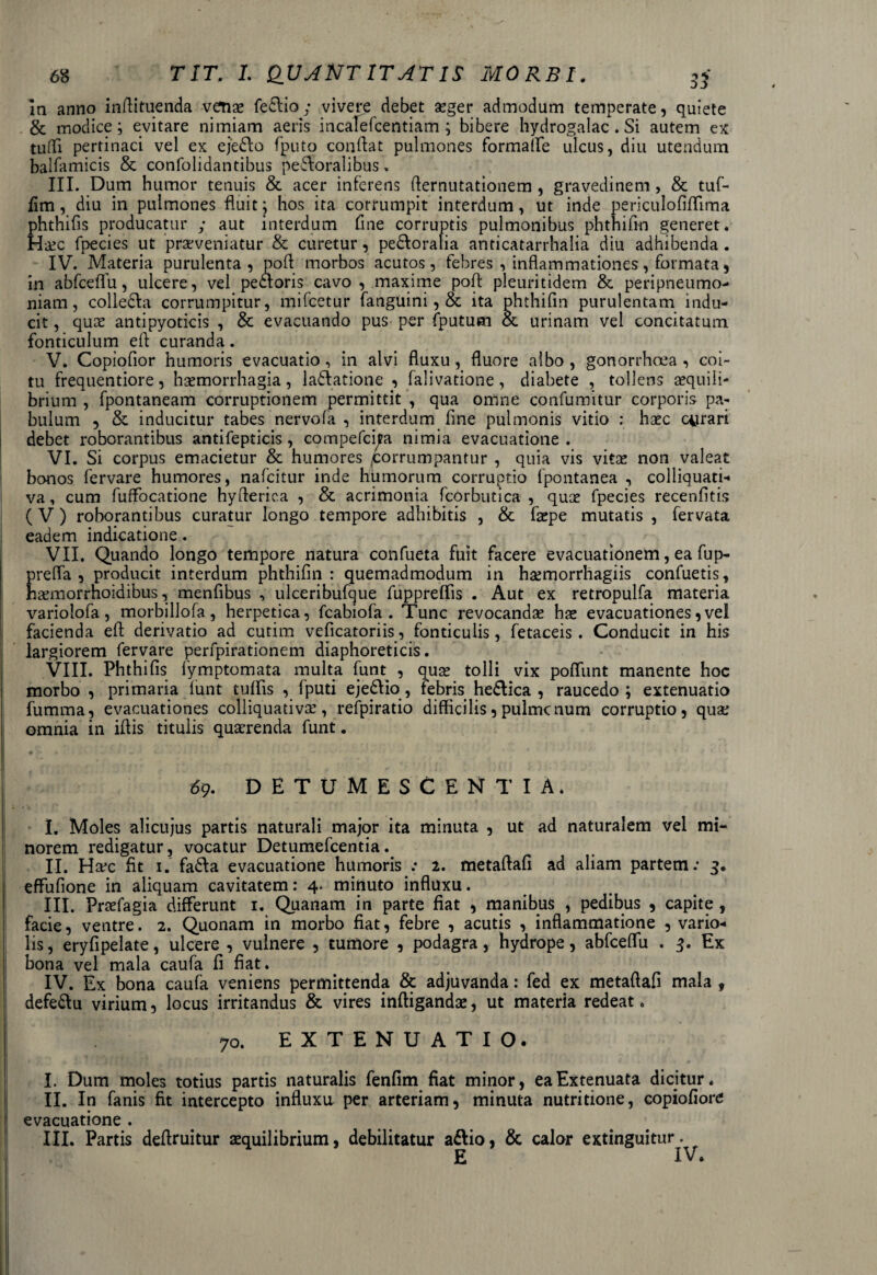 ]n anno indituenda venae fedlia; vivere debet aeger admodum temperate, quiete & modice; evitare nimiam aeris incaTefcentiam; bibere hydrogalac . Si autem ex tufli pertinaci vel ex ejedlo fputo condat pulmones formalfe ulcus, diu utendum baHamicis & confolidantibus peroralibus. III. Dum humor tenuis & acer inferens demutationem , gravedinem, & tuf- fim, diu in pulmones fluit; hos ita corrumpit interdum, ut inde periculofiflima phthifis producatur ; aut interdum fine corruptis pulmonibus phthifm generet. Haec fpecies ut praeveniatur & curetur, pe&oralia anticatarrhalia diu adhibenda . IV. Materia purulenta, pod morbos acutos, febres , indammationes, formata, in abfcedfu, ulcere, vel pedloris cavo , maxime pod pleuritidem & peripneumo- niam, colledla corrumpitur, mifcetur fanguini, & ita phthifm purulentam indu¬ cit , quae antipyoticis , & evacuando pus per (putum & urinam vel concitatum fonticulum ed curanda. V. Copiofior humoris evacuatio, in alvi fluxu, fluore albo , gonorrhoea , coi¬ tu frequentiore, haemorrhagia, la&atione , falivatione, diabete , tollens aequili¬ brium , fpontaneam corruptionem permittit , qua omne confumitur corporis pa¬ bulum , & inducitur tabes nervo fa , interdum fine pulmonis vitio : haec cerari debet roborantibus antifepticis, compefcita nimia evacuatione . VI. Si corpus emacietur & humores ^corrumpantur , quia vis vitae non valeat bonos fervare humores, nafcitur inde humorum corruptio fpontanea , coliiquati- va, cum fuffocatione hyderica , & acrimonia fcorbutica , quae fpecies recenfitis (V) roborantibus curatur longo tempore adhibitis , & faepe mutatis, fervata eadem indicatione. VII. Quando longo tempore natura confueta fuit facere evacuationem, ea fup- E refla , producit interdum phthifm: quemadmodum in hsemorrhagiis confuetis, aemorrhoidibus, menfibus , ulceribufque fuppreflis . Aut ex retropulfa materia variolofa , morbillofa, herpetica, fcabiofa . Tunc revocandas has evacuationes,vel facienda ed derivatio ad cutim veficatoriis, fonticulis, fetaceis . Conducit in his largiorem fervare perfpirationem diaphoreticis. VIII. Phthifis fymptomata multa funt , quas tolli vix poflimt manente hoc morbo , primaria funt tuffis , fputi ejediio, febris hedlica , raucedo; extenuatio fumma, evacuationes colliquativas, refpiratio difficilis, pulmcnum corruptio, quae omnia in iflis titulis quaerenda funt. 69. DETUMESCENTIA. I. Moles alicujus partis naturali major ita minuta , ut ad naturalem vel mi¬ norem redigatur, vocatur Detumefcentia. II. Ha*c fit 1. fadfa evacuatione humoris : 2. metaftafi ad aliam partem: 3. effufione in aliquam cavitatem: 4. minuto influxu. III. Praefagia differunt 1. Quanam in parte fiat , manibus , pedibus , capite , facie, ventre. 2. Quonam in morbo fiat, febre , acutis , inflammatione , vario- lis, eryfipelate, ulcere , vulnere , tumore , podagra, hydrope, abfceflu . Ex bona vel mala caufa fi fiat. IV. Ex bona caufa veniens permittenda & adjuvanda: fed ex metaftafi mala , defeftu virium, locus irritandus & vires inftigandae, ut materia redeat. | 70. EXTENUATIO. I. Dum moles totius partis naturalis fenfim fiat minor, ea Extenuata dicitur. II. In fanis fit intercepto influxa per arteriam, minuta nutritione, copiofiore evacuatione . III. Partis dedruitur aequilibrium, debilitatur a&io, & calor extinguitur^