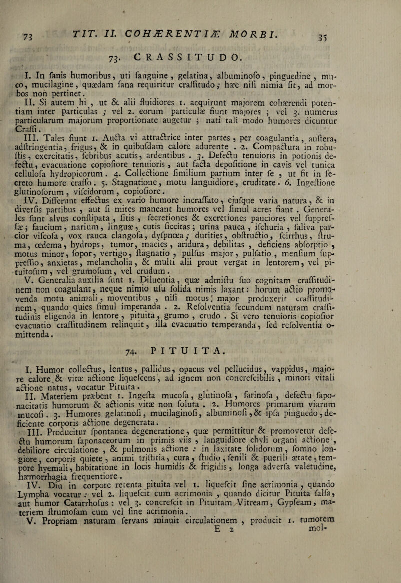 73. CRASSITUDO. I. In fanis humoribus, uti fanguine , gelatina, albuminofo, pinguedine , mu¬ co, mucilagine, quasdam fana requiritur craflitudoy haec nifi nimia fit, ad mor¬ bos non pertinet. II. Si autem hi , ut & alii fluidiores 1. acquirunt majorem cohaerendi poten¬ tiam inter particulas y vel 2. eorum particulae fiunt majores ; vel 3. numerus particularum majorum proportionate augetur ; nati tali modo humores dicuntur Crafli. III. Tales fiunt 1. Audla vi attradlrice inter partes, per coagulantia, auflera, adflringentia, frigus, & in quibufdam calore adurente . 2. Compadfura in robu- flis, exercitatis, febribus acutis, ardentibus . 3. Defedlu tenuioris in potionis de- fedlu, evacuatione copiofiore tenuioris , aut fadfa depofitione in cavis vel tunica cellulofa hydropicorum. 4. Colledlione fimilium partium inter fe , ut fit in fe- creto humore crafib. 5. Stagnatione, motu languidiore, cruditate. 6. Ingeflione glutinoforum , vifcidorum , copiofiore. IV. Differunt effedlus ex vario humore incraflato, ejufque varia natura, & in diverfis partibus , aut fi mites maneant humores vel fimul acres fiant . Genera¬ les funt alvus conftipata , fitis , fecretiones & excretiones pauciores vel fuppref- fte; faucium, narium, linguae, cutis ficcitas; urina pauca, ifchuria , faliva par¬ cior vifcofa , vox rauca clangofa, dyfpnceay durities, obftrudfio, fcirrhus, firu- ma, oedema, hydrops, tumor, macies, aridura, debilitas , deficiens abforptio y motus minor, fopor, vertigo, fiagnatio , pulfus major, pulfatio , menfium fup- prelfio, anxietas, melancholia, & multi alii prout vergat in lentorem, vel pi- tuitofum , vel grumofum, vel crudum . V. Generalia auxilia funt 1. Diluentia, quae admifiu fuo cognitam craflitudi- nem non coagulant, neque nimio ufu folida nimis laxant: horum adlio promo¬ venda motu animali, moventibus , nifi motus' major produxerit cralfitudi- nem, quando quies fimul imperanda . 2. Refolventia fecundum naturam crafii- tudinis eligenda in lentore , pituita, grumo , crudo . Si vero tenuioris copiofior evacuatio cralfitudinem relinquit, illa evacuatio temperanda, fed refolventia o- mittenda. 74. PITUITA. I. Humor colledfus, lentus, pallidus, opacus vel pellucidus, vappidus, majo¬ re calore. & vitae adlione liquefcens, ad ignem non concrefcibilis , minori vitali adfione natus, vocatur Pituita. II. Materiem praebent 1. Ingefia mucofa, glutinofa , farinofa , defedfu fapo- nacitatis humorum & adlionis vitae non foluta . 2. Humores primarum viarum mucofi . 3. Humores gelatinofi, mucilaginofi, albuminofi,& ipfa pinguedo,de¬ ficiente corporis adfione degenerata. III. Producitur fpontanea degeneratione , quae permittitur & promovetur defe- 6Iu humorum faponaceorum in primis viis , languidiore chyli organi adlione , debiliore circulatione , & pulmonis adlione : in laxitate dolidorum , fomno lon¬ giore, corporis quiete, animi trifiitia, cura, Audio , fenili & puerili setate, tem¬ pore hyemali, habitatione in locis humidis & frigidis, longa adverfa valetudine, haemorrhagia frequentiore. IV. Diu in corpore retenta pituita vel 1. Jiquefcit fine acrimonia , quando Lympha vocatur; vel 2. liquefcit cum acrimonia , quando dicitur Pituita falfa, aut humor Catarrhofus : vel 3. concrefcit in Pituitam/Vitream, Gypfeam, ma¬ teriem firumofam cum vel fine acrimonia. V. Propriam naturam fervans minuit circulationem , producit 1. tumorem E 2 mol-