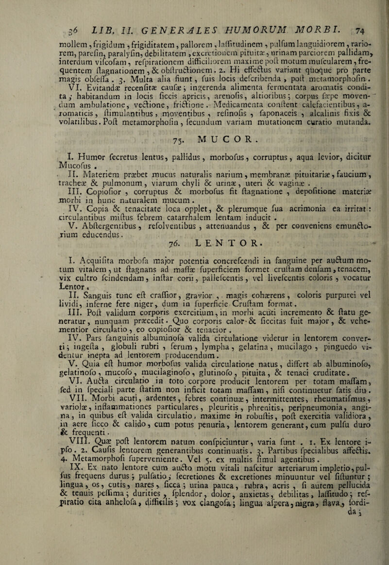 mollem ,frigidum , frigiditatem, pallorem , laffitudinem , pulfum languidiorem, rario¬ rem, parefin, paralyfin, debilitatem ,excrctionem pituita:, urinam parciorem pallidam, interdum vilcofam, refpirationem difficiliorem maxime poli motum mufcularem, fre¬ quentem flagnationem , & obftrudionem. 2. Hi effedus variant quoque pro parte magis obfeffa . 3. Multa alia fiunt, fuis locis defcribenda , poti metamorphofin . VI. Evitandas recenfitae caufae; ingerenda alimenta fermentata aromatis condi¬ ta y habitandum in locis ficcis apricis, arenofis, altioribus; corpus faspe moven¬ dum ambulatione, vedione, fridione Medicamenta confient calefacientibus, a- romaticis, fiimulantibus , moventibus , refmofis , faponaceis , alcalinis fixis & volatilibus. Pofi metamorphofin , fecundum variam mutationem curatio mutanda. 75. MUCOR. I. Humor fecretus lentus, pallidus, morbofus, corruptus, aqua levior, dicitur Mucofus . II. Materiem prsebet mucus naturalis narium , membranas pituitarias, faucium , tracheas & pulmonum , viarum chyli & urinae, uteri & vaginas . III. Copiofior , corruptus & morbofus fit fiagnatione , depofitione materias morbi in hunc nuturalem mucum . IV. Copia & tenacitate loca opplet, & plerumque fua acrimonia ea irritat: circulantibus mifius febrem catarrhalem lentam inducit . V. Abfiergentibus, refolventibus , attenuandus , & per conveniens emundo- rium educendus. 76. LENTOR. \ I. Acquifita morbofa major potentia concrefcendi in fanguine per audum mo¬ tum vitalem , ut fiagnans ad maffie fuperficiem formet crufiam denfam, tenacem, vix cultro fcindendam, infiar corii, pallefcentis, vel livefcentis coloris , vocatur Lentor * II. Sanguis tunc eft craffior, gravior , magis cohasrens, coloris purpurei vel lividi, inferne fere niger, dum in fuperficie Crufiam format. III. Pofi validum corporis exercitium, in morbi acuti incremento & fiatu ge¬ neratur, nunquam praecedit. Quo corporis calor-& ficcitas fuit major, & vehe- mentior circulatio, eo copiofior & tenacior . IV. Pars fanguinis albuminofa valida circulatione videtur in lentorem conver¬ ti; ingefia , globuli rubri , ferum, lympha, gelatina , mucilago , pinguedo vi¬ dentur inepta ad lentorem producendum. V. Quia efi humor morbofus valida circulatione natus, differt ab albuminofo, gelatinofo, mucofo, mucilaginofo, glutinofo, pituita, & tenaci cruditate. VI. Auda circulatio . in toto corpore producit lentorem per totam maffam, fed in fpeciali parte ftatim non inficit totam maffam, nili continuetur fatis diu. VII. Morbi acuti, ardentes, febres continua, intermittentes, rheumatifmus, variolae, inflammationes particulares, pleuritis, phrenitis, peripneumonia, angi¬ na, in quibus eft valida circulatio, maxime in robuftis, pofi exercitia validiora, in aere ficco & calido, cum potus penuria, lentorem generant, cum pulfu duro & frequenti. VIII. Quae pofi lentorem natum confpiciuntur, varia funt . 1. Ex lentore i- pfo. 2. Caufis lentorem generantibus continuatis. 3. Partibus fpecialibus affedis. 4. Metamorphofi fuperveniente. Vel 5. ex multis limul agentibus. IX. Ex nato lentore cum audo motu vitali nafcitur arteriarum impletio, pul- fus frequens durus; pulfatio,- fecretiones & excretiones minuuntur vel fiftuntur ; lingua, os, cutis, nares, ficca ; urina pauca, rubra, acris , fi autem pellucida & tenuis peffima ; durities y fplendor, dolor, anxietas, debilitas , laffitudo; ref- jpiratio cita anhelofa, difficilis; vox clangofa.; lingua afpera3nigra, flava j fordi- da ;