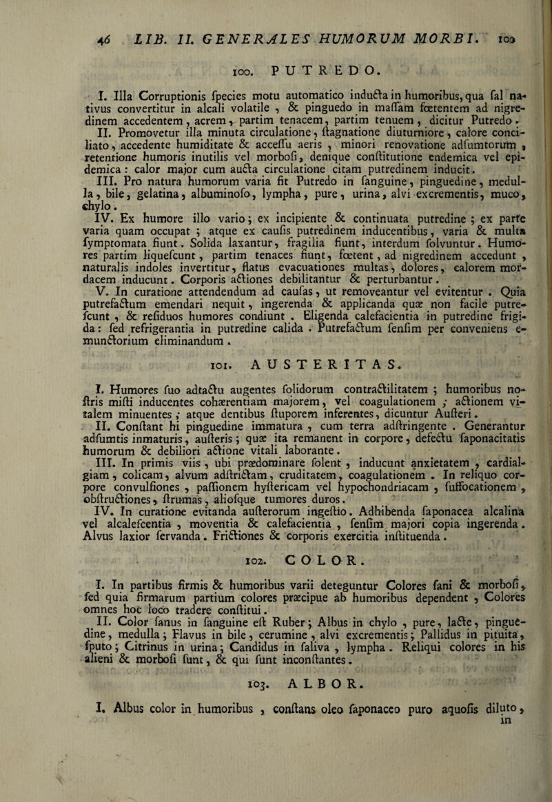 100. PUTREDO. I. Illa Corruptionis fpecies motu automatico indudla in humoribus, qua fal na¬ tivus convertitur in alcali volatile , & pinguedo in maffam foetentem ad nigre¬ dinem accedentem , acrem v partim tenacem, partim tenuem , dicitur Putredo . II. Promovetur illa minuta circulatione, flagnatione diuturniore, calore conci¬ liato , accedente humiditate & acceffu aeris , minori renovatione adfumtorum , retentione humoris inutilis vel morbofi, denique conflitutione endemica vel epi¬ demica: calor major cum audla circulatione citam putredinem inducit. III. Pro natura humorum varia fit Putredo in fanguine, pinguedine, medul¬ la, bile, gelatina, albuminofo, lympha, pure, urina, alvi excrementis, muco, chylo. IV. Ex humore illo vario; ex incipiente & continuata putredine ; ex parte varia quam occupat ; atque ex caulis putredinem inducentibus, varia & multa fymptomata fiunt. Solida laxantur, fragilia fiunt, interdum folvuntur. Humo¬ res partim liquefcunt, partim tenaces fiunt, foetent, ad nigredinem accedunt , naturalis indoles invertitur, flatus evacuationes multas, dolores, calorem mor¬ dacem inducunt. Corporis adliones debilitantur & perturbantur. V. In curatione attendendum ad caufas, ut removeantur vel evitentur . Quia putrefadlum emendari nequit, ingerenda & applicanda quce non facile putre- fcunt , & refiduos humores condiunt . Eligenda calefacientia in putredine frigi¬ da : fed refrigerantia in putredine calida . Putrefadlum fenfim per conveniens e- mun6lorium eliminandum . 101» AUSTERITAS. I. Humores fuo adta&u augentes folidorum contra&ilitatem ; humoribus no- Uris mifti inducentes cohaerentiam majorem, vel coagulationem ; a&ionem vi¬ talem minuentes ; atque dentibus fluporem inferentes, dicuntur Aulferi. II. Conflant hi pinguedine immatura , cum terra adllringente . Generantur adfumtis inmaturis, aufleris; quae ita remanent in corpore, defedlu faponacitatis humorum & debiliori a£lione vitali laborante. III. In primis viis , ubi praedominare folent , inducunt anxietatem , cardial- giam, colicam, alvum adflridtam, cruditatem, coagulationem ♦ In reliquo cor¬ pore convulfiones , paflionem hyflericam vel hypochondriacam , fuffocationem , ©bflrudliones, flrumas, aliofque tumores duros. IV. In curatione evitanda auflerorum ingeflio. Adhibenda faponacea alcalina vel alcalefcentia , moventia & calefacientia , fenfim majori copia ingerenda * Alvus laxior fervanda . Fri&iones & corporis exercitia inflituenda. 102. COLOR. I. In partibus firmis & humoribus varii deteguntur Colores fani & morbofi,. fed quia firmarum partium colores praecipue ab humoribus dependent , Colores omnes hoc loco tradere conflitui. II. Color fanus in fanguine efl Ruber\ Albus in chylo , pure, la£le, pingue¬ dine , medulla; Flavus in bile, cerumine , alvi excrementis; Pallidus in pituita, fputo; Citrinus in urina; Candidus in faliva , lympha. Reliqui colores in his alieni & morbofi funt, & qui funt inconflantes. 103. ALBOR. I. Albus color in humoribus , conflans oleo faponaceo puro aquofis diluto, in