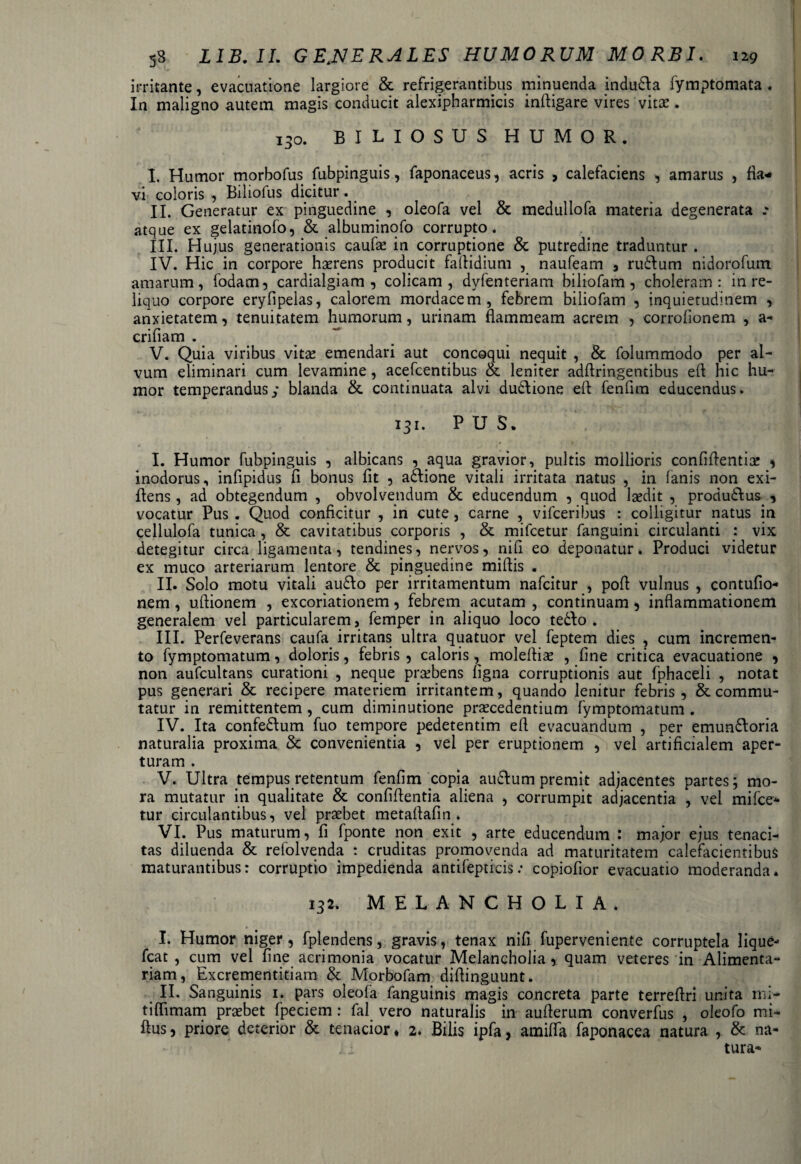 irritante, evacuatione largiore & refrigerantibus minuenda indudla fymptomata . In maligno autem magis conducit alexipharmicis inftigare vires vitae. 130. BILIOSUS HUMOR. I. Humor morbofus fubpinguis, faponaceus, acris , calefaciens , amarus , fla¬ vi coloris , Biliofus dicitur. II. Generatur ex pinguedine , oleofa vel & medullofa materia degenerata .* atque ex gelatinofo, & albuminofo corrupto. III. Hujus generationis caufae in corruptione & putredine traduntur . IV. Hic in corpore haerens producit faftidium , naufeam , rudium nidorofum amarum, fodam, cardialgiam , colicam, dyfenteriam biliofam , choleram: in re¬ liquo corpore eryfipelas, calorem mordacem, febrem biliofam , inquietudinem , anxietatem, tenuitatem humorum, urinam flammeam acrem , corrofionem , a- crifiam . V. Quia viribus vitae emendari aut concoqui nequit , & folummodo per al¬ vum eliminari cum levamine, acefcentibus oe leniter adflringentibus efl hic hu¬ mor temperandus/ blanda &. continuata alvi dudlione eit fenfim educendus. 131. PUS. I. Humor fubpinguis , albicans , aqua gravior, pultis mollioris confiftentia: , inodorus, infipidus fi bonus fit , adlione vitali irritata natus , in fanis non exi- flens, ad obtegendum , obvolvendum & educendum , quod laedit , produdlus , vocatur Pus . Quod conficitur , in cute, carne , vifceribus : colligitur natus in cellulofa tunica , & cavitatibus corporis , & mifcetur fanguini circulanti : vix detegitur circa ligamenta, tendines, nervos, nifi eo deponatur. Produci videtur ex muco arteriarum lentore & pinguedine mifiis . II. Solo motu vitali audio per irritamentum nafcitur , pofi: vulnus , contufio- nem, uftionem , excoriationem, febrem acutam , continuam, inflammationem generalem vel particularem, femper in aliquo loco tedlo . III. Perfeverans caufa irritans ultra quatuor vel feptem dies , cum incremen¬ to fymptomatum, doloris, febris , caloris, molefliae , fine critica evacuatione , non aufcultans curationi , neque prsebens figna corruptionis aut fphaceli , notat pus generari & recipere materiem irritantem, quando lenitur febris, & commu¬ tatur in remittentem, cum diminutione praecedentium fymptomatum . IV. Ita confedlum fuo tempore pedetentim efi evacuandum , per emundloria naturalia proxima & convenientia , vel per eruptionem , vel artificialem aper¬ turam . V. Ultra tempus retentum fenfim copia audlum premit adjacentes partes; mo¬ ra mutatur in qualitate & confifientia aliena , corrumpit adjacentia , vel mifce¬ tur circulantibus, vel praebet metafiafin . VI. Pus maturum, fi fponte non exit , arte educendum : major ejus tenaci¬ tas diluenda & refolvenda : cruditas promovenda ad maturitatem calefacientibus maturantibus: corruptio impedienda antifepticis .* copiofior evacuatio moderanda. 132. melancholia. I. Humor niger, fplendens, gravis, tenax nifi fuperveniente corruptela lique- fcat , cum vel fine acrimonia vocatur Melancholia, quam veteres in Alimenta¬ riam , Excrementitiam & Morbofam diflinguunt. II. Sanguinis 1. pars oleola fanguinis magis concreta parte terrefiri unita mi- tiffimam probet fpeciem: fal vero naturalis in auflerum converfus , oleofo mi- flus, priore deterior & tenacior ♦ 2. Bilis ipfa, amifla faponacea natura , & na-