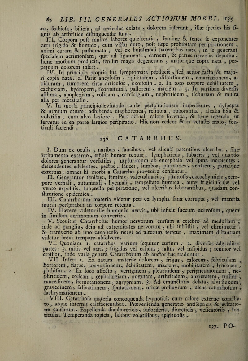 ca, fcabiofa , biliofa, ad articulos delata , dolorem inferunt , illae fpecies his fi- gnis ab arthritide diftinguendas funt.. . III. Corpora poft multos labores quiefcentia , feminae & fenes fe exponentes aeri frigido & humido, cum vi&u duro, poft faspe prohibitam perfpirationem , animi curam & pathemata , vel ex hujufmodi parentibus nata , in fe generant fpecialem acrimoniam, quas ad ligamenta, carnem, & partes nervofas depofita, hunc morbum producit, fenfim magis degenerans ,. majorique copia nata , per¬ petuum dolorem infert. IV. In principio propria fua fymptomata producit , fed acrior fadla & majo¬ ri copia nata. i. Parit ancylofin , rigiditatem , diftorfionem , emaciationem, a- riduram , tumorem circa articulos , exoftofin . 2. In toto corpore debilitatem , cachexiam, hydropem, fcorbutum , pallorem , maciem . 3.. In partibus diverfis afthma , apoplexiam , colicam , cardialgiam , nephritidem , ifchuriam & multa alia per rnetaftafin. V. In morbi principio evitanda* caufas perfpirationem impedientes , dyfpepta & nimium otium: adhibenda diaphoretica, refinofa , roborantia , alcalia fixa & volatilia , cum alvo laxiore . Pars adluali calore fovenda, & bene tegenda ut fervetur in ea parte largior perfpiratio. Hic non cedens &.in vetuflo malo, fon¬ ticuli faciendi „ 136. CATARRHU S.. I. Dum ex oculis , naribus , faucibus., vel alicubi patentibus ulceribus , fine irritamento externo, effluit humor tenuis , lymphaticus , fubacris ; vel quando dolores generantur verfatiles , utplurimum ab encephalo vel fpina incipientes * defcendentes ad dentes, pe&us , fauces, lumbos, pulmones , ventrem, partefque externas; omnes hi morbi a Catarrho provenire cenfentur. II. Generantur fenibus, feminis , valetudinariis, pituitofis, cacochymicis , tem¬ pore vernali , autumnali , hyemali , tempeflate humida , auras frigidiufculas vel vento expofitis, fubpreffa perfpiratione,, vel ulceribus laborantibus, quadam, con- flitutione epidemica.. III. Catarrhorum materia videtur peti ex lympha fana corrupta , vel materia inutili perfpirabili in corpore retenta.. IV. Hasrere videtur ille humor in nervisubi inficit fuccum nervo fu m ,, quem in fimilem acrimoniam convertit.. V. Sequitur Catarrhofus humor nervorum curfum a cerebro ad medullam , inde ad ganglia, dein ad extremitates nervorum , ubi fubfiflit , vel eliminatur . Si tranfverfe ab uno canaliculo nervi ad alterum feratur , maximam diftantiara videtur brevi tempore ablolvere. VI. Quoniam 1. catarrhus varium fequitur curfum .*• 2. diverfas adgreditur j partes: 3. mitis vel acris; frigidus vel calidus ; falfus vel infipidus ; tenuior vel craflior, inde varia genera Catarrhorum ab audloribus traduntur .. VII. Infert 1. Ex natura materia? dolorem , frigus , calorem , febriculam , horrorem, flatus, convulfionem, debilitatem, maciem, mobilitatem , fyncopen , , phthifin . 2. Ex loco affe&o , vertiginem , pleuritidem , peripneumoniam , ne¬ phritidem , colicam , cephalalgiam, anginam, arthritidem, anxietatem, tuflim , raucedinem, flernutationem, agrypniam.. 3* Ad emun£loria delata, alvi fluxum, gravedinem, falivationem, fputationem, urinas profluvium , ulcus catarrhofum , lachrymationem ., VIII. Catarrhofa materia concoquenda hypnoticis cum calore externe concilia¬ to, atque internis calefacientibus. Prasvenienda generatio antifepticis & evitatio¬ ne caufarum. Expellenda diaphoreticis, fudoriferis, diureticis, veficatoriis , fon¬ ticulis. Temperanda topicis, falibus volatilibus, fpirituofis ♦ 137. P O-