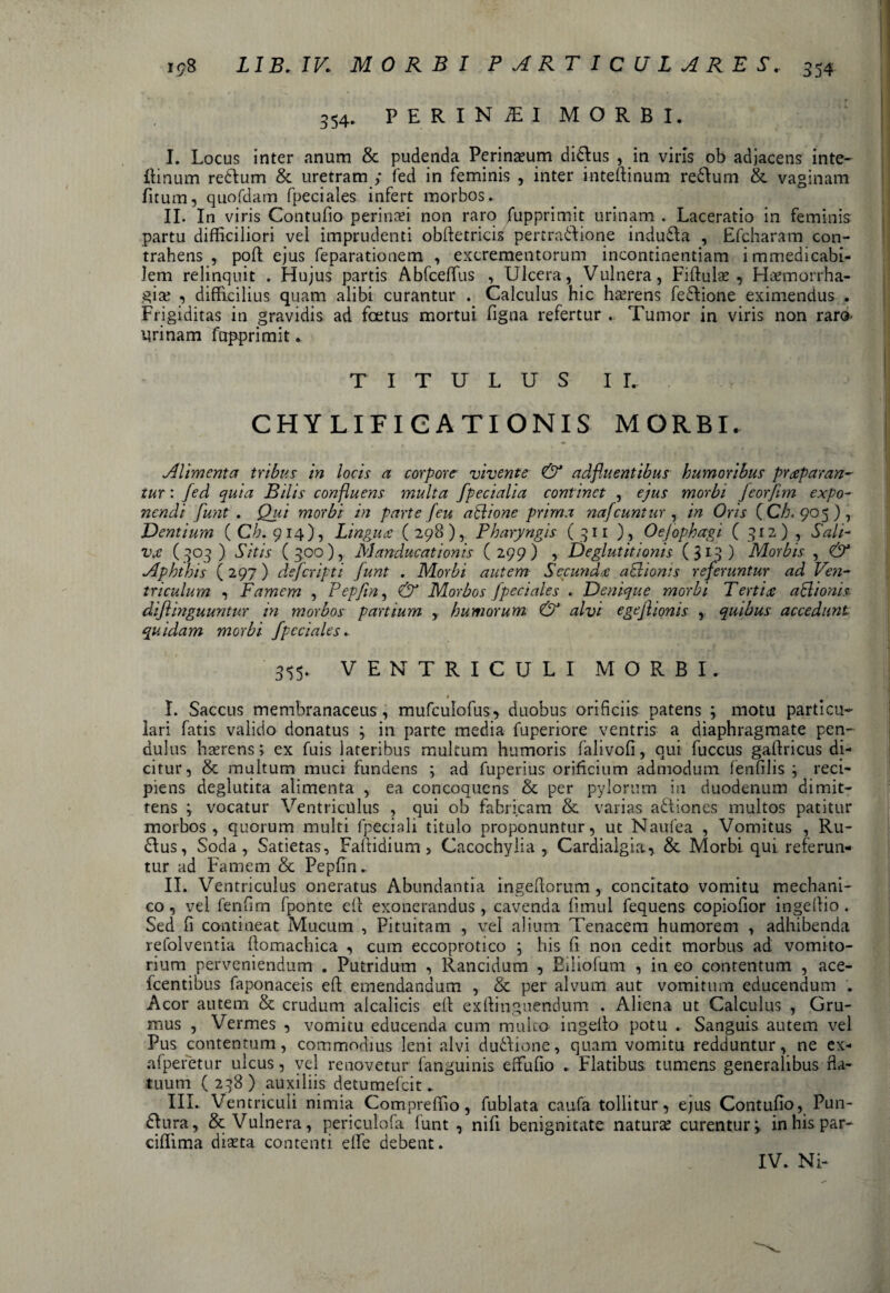 354. PERINiEI MORBI. I. Locus inter anum & pudenda Peri nasum didlus , in viris ob adjacens inte- {linum redlum & uretram ; fed in feminis , inter inteftinum redlum & vaginam fitutn, quofdam fpeciales infert morbos. II. In viris Contufio perinsi non raro fupprimit urinam . Laceratio in feminis partu difficiliori vel imprudenti obftetricis pertradlione indudla , Efcharam con¬ trahens , pofl ejus feparationem , excrementorum incontinentiam immedicabi¬ lem relinquit . Hujus partis Abfceffius , Ulcera, Vulnera, Fiftulae , Haemorrha¬ giae , difficilius quam alibi curantur . Calculus hic haerens fedlione eximendus . Frigiditas in gravidis ad foetus mortui figna refertur . Tumor in viris non raro urinam fcrpprimit. TITULUS I L CHYLIFICATIONIS MORBI. Alimenta tribus in locis a corpore vivente & adfluentibus humoribus praeparan¬ tur : fed quia Bilis confluens multa /pedalia continet , ejus morbi feorfim expo¬ liendi funt . Qui morbi in parte [eu a 51 io ne prima nafcuntur , in Oris (C/;< 905) j Dentium (0/7.914), Lingua (298), Pharyngis (311 ) , Oejophagi ( 312) , Sali¬ va (303) Sitis (300), Manducationis (299) , Deglutitionis (313) Morbis , & Aphthis ( 297) deferipti Junt . Morbi autem Secunda a&ionts referuntur ad Ven¬ triculum , Famem , Pepfin, & Morbos fpeciales . Denique morbi Tertia a 51 ion is dijlinguuntur in morbos partium , humorum & alvi egefiionis , quibus accedunt quidam morbi fpeciales.. 355. VENTRICULI MORBI. $ I. Saccus membranaceus, mufculofus* duobus orificiis patens ; motu particu¬ lari fatis valido donatus ; in parte media fuperiore ventris a diaphragmate pen¬ dulus haerens; ex fuis lateribus multum humoris falivofi, qui fuccus gadricus di¬ citur, & multum muci fundens ; ad fuperius orificium admodum fenfilis ; reci¬ piens deglutita alimenta , ea concoquens & per pylorum in duodenum dimit¬ tens y vocatur Ventriculus , qui ob fabricam & varias adfiones multos patitur morbos, quorum multi fpeciali titulo proponuntur, ut Naufea , Vomitus , Ru¬ dius, Soda, Satietas, Faftidium, Cacochylia , Cardialgia, & Morbi qui referun¬ tur ad Famem & Pepfin. II. Ventriculus oneratus Abundantia ingeflorum, concitato vomitu mechani¬ co , vel fenfim fponte efl exonerandus, cavenda fimul fequens copiofior ingellio. Sed fi contineat Mucum , Pituitam , vel alium Tenacem humorem , adhibenda refolventia ftomachica , cum eccoprotico ; his fi non cedit morbus ad vomito¬ rium perveniendum . Putridum , Rancidum , Biiiofum , in eo contentum , ace- fcentibus faponaceis efl emendandum , & per alvum aut vomitum educendum . Acor autem & crudum alcalicis ell exftinguendum . Aliena ut Calculus , Gru¬ mus , Vermes , vomitu educenda cum multo ingelio potu . Sanguis autem vel Pus contentum, commodius leni alvi dudlione, quam vomitu redduntur, ne ex- afperetur ulcus, vel renovetur fanguinis effufio . Flatibus tumens generalibus da¬ tuum ( 238 ) auxiliis detumefeit. III. Ventriculi nimia Compreffio, fublata caufa tollitur, ejus Contufio, Pun- dlura, & Vulnera, periculofa funt , nifi benignitate naturae curentur 3 in his par- ciffima diaeta contenti elfe debent. IV. Ni-