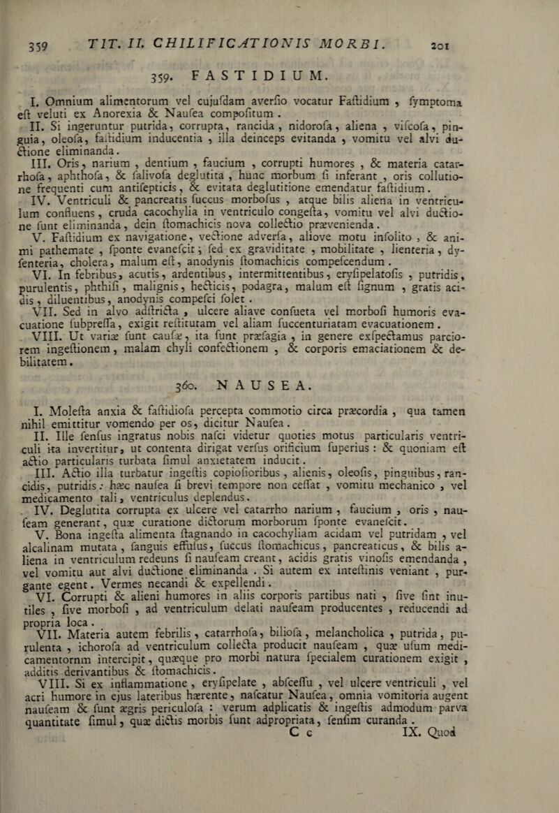 359. FASTIDIUM. I. Omnium alimentorum vel cujufdam averfio vocatur Faftidium , fymptoma eft veluti ex Anorexia & Naufea compofitum . II. Si ingeruntur putrida, corrupta, rancida, nidorofa, aliena , vifcofa, pin¬ guia, oleofa, faftidium inducentia , illa deinceps evitanda , vomitu vel alvi du¬ ctione eliminanda. III. Oris, narium , dentium , faucium , corrupti humores , & materia catar- rhofa, aphthofa, & falivofa deglutita , hunc morbum fi inferant , oris collutio¬ ne frequenti cum antifepticis, & evitata deglutitione emendatur fafiidium. IV. Ventriculi & pancreatis fuccus morbofus , atque bilis aliena in ventricu¬ lum confluens, cruda cacochylia in ventriculo congefta, vomitu vel alvi ductio¬ ne funt eliminanda, dein fiomachicis nova colledtio praevenienda. V. Faftidium ex navigatione, vectione adverfa, aliove motu infolito , & ani¬ mi pathemate , fponte evanefcit j fed ex graviditate , mobilitate , lienteria, dy- fenteria, cholera, malum eft, anodynis ltomachicis compefcendum . VI. In febribus, acutis, ardentibus, intermittentibus, eryfipelatofis , putridis, purulentis, phthifi , malignis, heCticis, podagra, malum eft fignum , gratis aci¬ dis, diluentibus, anodynis compefci folet . VII. Sed in alvo adftridta , ulcere aliave confueta vel morbofi humoris eva¬ cuatione fubprefta, exigit reftitutam vel aliam fuccenturiatam evacuationem. VIII. Ut varia; funt caufce, ita funt praefagia , in genere exfpectamus parcio¬ rem ingeftionem, malam chyli confedtionem , &. corporis emaciationem & de¬ bilitatem . 360. NAUSEA. I. Molefta anxia & faftidiofa percepta commotio circa praecordia , qua tamen nihil emittitur vomendo per os, dicitur Naufea. II. Ille fenfus ingratus nobis nafci videtur quoties motus particularis ventri¬ culi ka invertitur, ut contenta dirigat verfus orificium fuperius : & quoniam eft aCtio particularis turbata fimul anxietatem inducit. III. Aelio ilia turbatur ingeftis copiofioribus, alienis, oleofis, pinguibus, ran¬ cidis, putridis.- haec naufea fi brevi tempore non ceflat , vomitu mechanico , vel medicamento tali, ventriculus deplendus. IV. Deglutita corrupta ex ulcere vel catarrho narium , faucium , oris , nau- feam generant, quGe curatione didtorum morborum fponte evanefcit. V. Bona ingelta alimenta ftagnando in cacochyliam acidam vel putridam , vel alcalinam mutata, fanguis effuius, fuccus ftomachicus, pancreaticus, & bilis a- liena in ventriculum redeuns fi naufeam creant, acidis gratis vinofis emendanda , vel vomitu aut alvi dudtione eliminanda . Si autem ex inteftinis veniant , pur¬ gante egent. Vermes necandi & expellendi. VI. Corrupti & alieni humores in aliis corporis partibus nati , five fint inu¬ tiles , five morbofi , ad ventriculum delati naufeam producentes , reducendi ad propria loca. VII. Materia autem febrilis, catarrhola, bilioia, melancholica , putrida, pu¬ rulenta , ichorofa ad ventriculum collecfta producit naufeam , quae ufum medi- camentornm intercipit, quaeque pro morbi natura fpecialem curationem exigit , additis derivantibus & ftomachicis. VIII. Si ex inflammatione , ervfipelate^ , abfceflu , vel ulcere ventriculi , vel acri humore in ejus lateribus haerente, nalcatur Naufea, omnia vomitoria augent naufeam & funt aegris periculola : verum adplicatis & ingeftis admodum parva quantitate fimul, qux dictis morbis funt adpropriata, fenlim curanda . C c IX. Quod