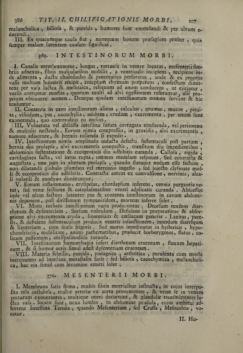 melancholica , biliofa , & putrida , humores funt emendandi & per alvum e- ducendi. III. Ex quacumque caufa fiat , numquam bonum praefagium praebet , quia femper malam latentem caufam fignificat. 369. INTESTINORUM MORBI. • I. Canalis membranaceus, longus, tortuofe in ventre locatus, mefenteriifim¬ briis adnexus, fibris mufcularibus mobilis , a ventriculo incipiens , recipiens in¬ de alimenta , dudlu choledocho & pancreatico perforatus , unde & ex propriis vafis multum humoris recipit, receptum chymum praeparans , confe&um dimit¬ tens per vafa ladlea & meferaica, reliquum ad. anum conducens , ut ejiciatur , variis corripitur morbis , quorum multi ad alvi egeflionem referuntur, alii pro¬ prium obtinuere nomen . Denique quidam intefiinorum nomen fervant & hic traduntur. II. Contenta in cavo intefiinorum-aliena , calculus , grumus, mucor , pitui¬ ta, vifcidum, pus, cacochylia, acidum, crudum , excrementa , per anum funt exoneranda, quo commodius eo melius. III. Vulnerata vel abfcifla inteftina futura corrugata confuenda, vel peritonseo & mufculis neflenda. Eorum nimia compreflio, in gravidis, alvi excrementis , tumore adjacente, & herniis tollenda fi expedit. IV. Intefiinorum nimia amplitudo indudla defedlu fufientaculi pofl partum , hernia diu prolapfa , alvi excrementis compaftis , tranfitum diu impedientibus , abdominis fuftentatione. & eccoproticis diu adhibitis curanda . Callofa , rigida , cartilaginea fafta, vel intus rupta, omnem medelam refpuunt. Sed contra&a & anguftata , una pars in alteram prolapfa , quando fiatuunt nodum elfe fadtum , non dilatanda globulo plumbeo vel mercurio ingefto , fed inje&o clyfmate mol¬ li & eccoproticis diu adhibitis . Contra&a autem ex convulfione, nervinis, alca- Ji volatili & anodyno dimittuntur. V. Eorum inflammatio, eryfipelas, chordapfum inferens, omnia purgantia ve¬ tat , fed vena; fedlione & cataplafmatibus ventri adplicatis curanda . Abfceflus inde vel ulcus faftum latenter pus & contenta intefiinorum in cavum abdomi¬ nis deponens, pofi dirifiimum tympanitidem, mortem inferre folet. VI. Motu turbato intefiinorum varia producuntur . Deorfum tendens diar¬ rhoeam & dyfenteriam . Surfum volvulum . Deficiens in praeparatione & abfor- ptione alvi excrementa cruda , lienteriam & coeliacam generat . Laxitas, pare- fis, & deficiens fufientaculum producit ventris infardlicnem, interdum diarrhgam & lienteriam , cum fenfu frigoris . Sed motus inordinatus in hyfiericis , hypo¬ chondriacis , mobilitate, animi pathematibus, producit borborygmos, flatus, co¬ licam pafiionem, antifpafmodicis curanda . VII. Intefiinorum haemorrhagia infert diarrhoeam cruentam , fluxum hepati¬ cum , & fi humor acris fimul adefi dyfenteriam cruentam. VIII. Materia febrilis, putrida, podagrica , arthritica , purulenta cum morbi incremento ad inteilina metafiafin facit : fed biliofa , cacochymica , melancholi¬ ca, hac via fimul cum levamine emitti lolet . 370. MESENTERII MORBI. I. Membrana fatis firma, multis fibris motricibus inflru&a, in cujus interpo- fita tela cellulofa , multae arteria; ex aorta provenientes , & venae fe in venam portarum exonerantes, multique nervi decurrunt, & glandulae tranfmittentes la- 6Iea vafa, locatae funt, nexa lumbis , in abdomine pendula, cujus ambitui ad¬ haerent Intefiina Tenuia , quando Mefenterium , fed Crafla , Mefocolon , vo¬ catur . II. Hu-