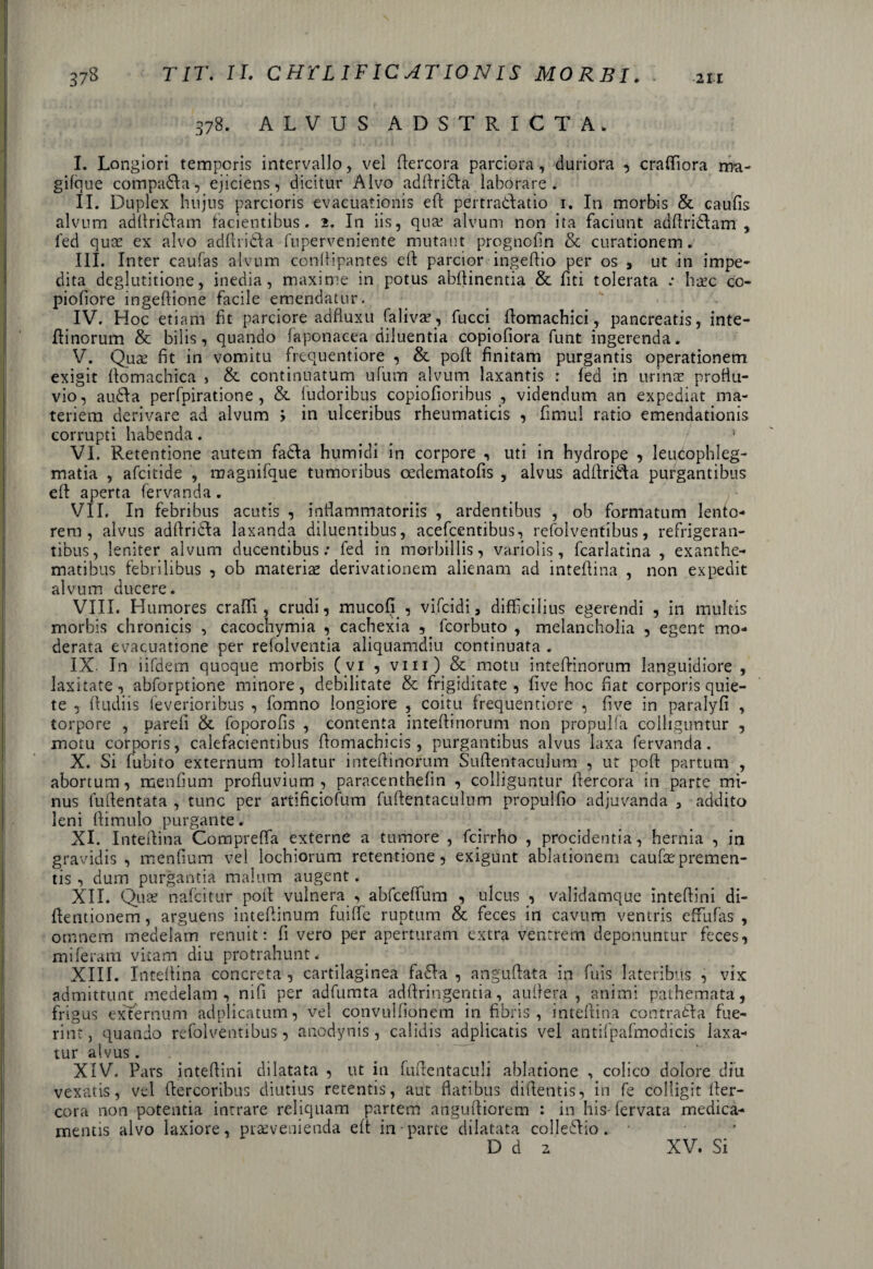 378. ALVUS ADSTRICTA. I. Longiori temporis intervallo, vel dercora parciora, duriora , craffiiora ma- gilque compara, ejiciens, dicitur Alvo addridla laborare. II. Duplex hujus parcioris evacuationis ed pertradlatio 1. In morbis & caufis alvum adllriclam facientibus. 2. In iis, quat alvum non ita faciunt addri&am , i'ed quas ex alvo addridla fuperveniente mutant prognofin & curationem. III. Inter caufas alvum condipantes eft parcior ingedio per os 3 ut in impe- dita deglutitione, inedia, maxime in potus abdinentia & fiti tolerata : hate co- piofiore ingeftione facile emendatur. IV. Hoc etiam fit parciore adfluxu falivas, fucci domachici, pancreatis, inte- dinorum & bilis, quando iaponacea diluentia copiofiora funt ingerenda. V. Quae fit m vomitu frequentiore , & pod finitam purgantis operationem exigit domachica , & continuatum ufum alvum laxantis : fed in urinae proflu¬ vio, audla perfpiratione , & (udoribus copiodoribus , videndum an expediat ma¬ teriem derivare ad alvum '> in ulceribus rheumaticis , fimul ratio emendationis corrupti habenda. _ . / • VI. Retentione autem fadta humidi in corpore , uti in hydrope , leucophleg¬ matia , afeitide , raagnifque tumoribus oedematods , alvus addrkda purgantibus ed aperta fervanda. VII. In febribus acutis , inflammatoriis , ardentibus , ob formatum lento¬ rem, alvus addricfa laxanda diluentibus, acefcentibus, refolventibus, refrigeran¬ tibus, leniter alvum ducentibus: fed in morbillis, variolis, fcarlatina , exanthe¬ matibus febrilibus , ob materias derivationem alienam ad intedina , non expedit alvum ducere. VIII. Humores eradi, crudi, mucofi , vifeidi, difficilius egerendi , in multis morbis chronicis , cacochymia , cachexia , fcorbuto , melancholia , egent mo¬ derata evacuatione per refolventia aliquamdiu continuata . IX. In iifdem quoque morbis (vi , vm) & motu intedinorum languidiore , laxitate, abforptione minore, debilitate & frigiditate, five hoc fiat corporis quie¬ te , (ludiis feverioribus , fomno longiore , coitu frequentiore , five in paralyfi , torpore , parefi & foporofis , contenta intedinorum non propulfa colliguntur , motu corporis, calefacientibus domachicis, purgantibus alvus laxa fervanda. X. Si fubito externum tollatur intedinorum Sudentaculum , ut pod partum , abortum, menfium profluvium, paracenthefin , colliguntur dercora in parte mi¬ nus ludentata , tunc per artificiofum fudentaculum propulfio adjuvanda 3 addito leni dimulo purgante. XI. Intedina Compreffia externe a tumore , fcirrho , procidentia, hernia , in gravidis, menfium vel lochiorum retentione, exigunt ablationem caufas premen¬ tis , dum purgantia malum augent. XII. Quas nafeitur pod vulnera , abfceffum , ulcus , validamque intedini di- dentionem, arguens intedinum fuiffie ruptum & feces in cavum ventris effiufas , omnem medelam renuit: fi vero per aperturam extra ventrem deponuntur feces, miferam vitam diu protrahunt. XIII. Intedina concreta , cartilaginea fa£fa , angudata in fuis lateribus , vix admittunt medelam, nifi per adfumta addringentia, aufiera , animi pathemata, frigus externum adplicatum, vel convulfionem in fibris, intedina contraida fue¬ rint, quando refolventibus, anodynis, calidis adplicatis vel antifpafmodicis laxa¬ tur alvus. XIV. Pars intedini dilatata , ut in fudentaculi ablatione , colico dolore diu vexatis, vel dercoribus diutius retentis, aut flatibus didentis, in fe colligit der¬ cora non potentia intrare reliquam partem angudiorem : in his-fervata medica¬ mentis alvo laxiore, praevenienda ed in parte dilatata colIeUio. * D d 2 XV. Si