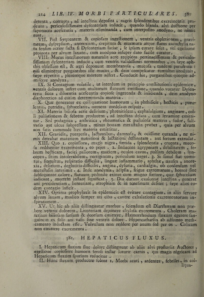 detenta , corrupta , ad inteflina depolita , nigris fplendentibus excrementis pro- deuns , periculofiffimam dyfenteriam inducit , quando blanda alvi du&ione per faponacea acefcentia , materia eliminanda r cum interpofito anodyno, ne nimis ruat. ... VII. Poli: frequentem & copiofam ingeftionem , ventris obpletionem , gravi¬ tatem , dyfpepfiam , anorexiam, crepitum & murmura atque flatus cacochyliana¬ ta fenfim acrior fadla fi Dyfenteriam faciat , fe ipfam curare folet , vel egeftione promota per alvum laxans, cum anodyno infuper dato facile curatur. VIIL Mucus inteftinorum naturalis acre recipiens pertinaciffimam & periculo- fiffimam dyfenteriam inducit , cum ventris validiffimis torminibus , os fsepe aph¬ this obfeffum eft , & aegri deponunt membranofa v mucofa , tandem purulenta : nift eliminetur purgantibus ille mucus , & dein compefcatur tumultus anodynis r faepe repetitis , plerumque mortem adfert. Conducit his, purgantibus quoque ad- mifcere anodyna. IX. Si Contagium volatile , ut interdum in principio conflit ut ion is epidemicae, ventris dolorem infert cum multorum flatuum emilfione, quando vocatur Dyfen- teria ficca , diluentia acefcentia copiofe ingerenda & iniicienda , dein anodyno diaphoretico ad cutim determinanda materia . X. Quae generatur ex coi liquatione humorum , in phthificis , heifticis , puru¬ lentis, putridis, fphacelatis, omnem medelam refpuit. XI. Materia biliofa acris delirium, phrenitidem, cephalalgiam, anginam , col¬ li pullationem & febrem producens , ad inteflina delata , cum levamine emitti¬ tur . Seu podagrica ,. arthritica , rheumatica & puftulofa materia , fudor, fali- vatio aut ulcus fubpreflum , minus bonam metaffafm probet r quia per alvum non fatis commode haec materia emittitur. XII. Gravidis,, puerperis, ladlantibus, damnofa, & ociffime curanda , ne ni¬ mis detrahat materiem nutritioni & la&ationi deftinatam , aut foetum extrudat. XIII. Quo 1. copiofiora, magis nigra, foetida , fplendentia , cruenta, muco¬ fa redduntur excrementa , eo pejus 2. Inducens agrypniam , debilitatem , fe¬ brem he&icam, faciei pallorem, maciem, oculos cavos, pulfum debilem , fyn- copen, fitim intolerabilem, vertiginem, periculum auget. 3. Si fimul fiat vomi¬ tus, fingultus, refpiratio difficilis, linguae inflammatio , aphthae y naufea , anore¬ xia, delirium, deglutitio difficilis, angina , dyfuria, cardialgia, ob confenfum vel metaftafm interimit .4. Inde anodynia, adipfia , frigus extremarum, horror fine fubfequente calore, flatuum pedendo exitus cum magno foetore, quae fphacelum indicant , morfem inflare fignificat . 5. Diu durans exulcerat inteflina , generat ani procidentiam , lienteriam, atrophiam & in tenefmum definit ; faepe alios eo¬ dem contagio inficit. XIV. Optima prophylaxis in epidemicis eft evitare contagium, in aliis fervare alvum laxam , modico femper uti cibo , cavere exhalationis excrementorum in- fpirationem . XV. Ut hic ab aliis diftinguatur morbus , fciendum eft Diarrhoeam non prae¬ bere ventris dolorem . Lienteriam deponere chylofa excrementa . Choleram ma¬ teriam biliofam furfum & deorfum emittere. Haemorrhoidum fluxum egerere fan- guinem ex folis ani vafis fine ventris dolore . Hypercatharfm ab adfumto medi¬ camento induiftam effie. Volvulum non reddere per anum fed per os . Colicam non emittere excrementa . 381. HEPATICUS FLUXUS. I. Hepaticum fluxum fine dolore diflinguunt ab aliis alvi profluviis Au&ores , egeftione copiofiore humoris ferofi inflar lotura: carnis , qui magis nigricans ad Hepaticum fluxum fpuriuin reducitur . II. Hunc fluxum producere folent 1. Morbi acuti , ardentes , febriles, in col- liqua-